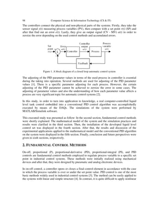 98 Computer Science & Information Technology (CS & IT)
The controllers connect the physical and non-physical parts of the systems. Firstly, they take the
sensor signal y(t) measuring process variables (PV), then compare with a set point r(t) (SP) and
after that find out an error e(t). Lastly, they give an output signal (CV - MV) u(t) in order to
zeroize the error depending on the used control methods and accumulated errors.
Figure 1. A block diagram of a closed loop automatic control system
The adjusting of the PID parameter values in terms of the used process in controller is essential
during the taking into operation. Several methods are used for adjusting of the PID parameter
values [1]. There is a specific parameter adjusting for each process. However, the certain
adjusting of the PID parameter cannot be achieved to zeroize the error in some cases. The
adjusting of parameter values and also the understanding of how each parameter value affects a
process are very significant topic for automatic control systems [2].
In this study, in order to turn into application to knowledge, a real computer-controlled liquid
level tank control embedded into a conventional PID control algorithm was accomplishedly
executed by means of the DAQs. The simulations of the system were performed by
MATLAB/Simulink software.
This executed study was presented as follow: In the second section, fundamental control methods
were shortly explained. The mathematical model of the system and the simulation practices and
results were clarified in the third section. Then, the installation of the developed liquid level
control set was displayed in the fourth section. After that, the results and discussion of the
experimental applications applied to the mathematical model and the conventional PID algorithm
on the system were displayed in the fifth section. Finally, conclusion and future perspectives were
given in sixth sections, respectively.
2. FUNDAMENTAL CONTROL METHODS
On-off, proportional (P), proportional-derivative (PD), proportional-integral (PI), and PID
controls are fundamental control methods employed to regulate process variable to a specific set
point in industrial control systems. These methods were initially realized using mechanical
devices and after that, they were designed by pneumatic and analog electronic devices.
In on-off control, a controller opens or closes a final control element in accordance with the case
in which the process variable is over or under the set point value. PID control is one of the most
basic methods widely used in industrial control systems [3]. The method can be easily applied to
the systems with linear and simple structure [4]. In contrast, it is quite difficult to apply nonlinear
 