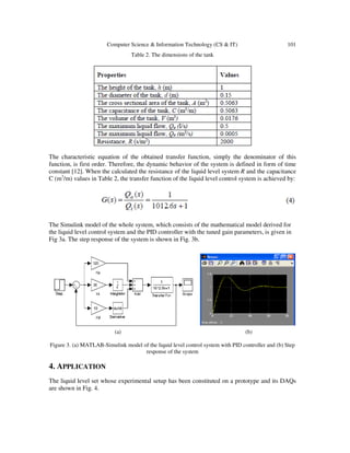 Computer Science & Information Technology (CS & IT) 101
Table 2. The dimensions of the tank
The characteristic equation of the obtained transfer function, simply the denominator of this
function, is first order. Therefore, the dynamic behavior of the system is defined in form of time
constant [12]. When the calculated the resistance of the liquid level system R and the capacitance
C (m3
/m) values in Table 2, the transfer function of the liquid level control system is achieved by:
The Simulink model of the whole system, which consists of the mathematical model derived for
the liquid level control system and the PID controller with the tuned gain parameters, is given in
Fig 3a. The step response of the system is shown in Fig. 3b.
(a) (b)
Figure 3. (a) MATLAB-Simulink model of the liquid level control system with PID controller and (b) Step
response of the system
4. APPLICATION
The liquid level set whose experimental setup has been constituted on a prototype and its DAQs
are shown in Fig. 4.
 