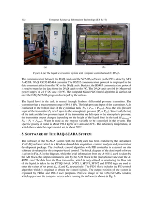 102 Computer Science & Information Technology (CS & IT)
(a) (b)
Figure 4. (a) The liquid level control system with computer-controlled and (b) DAQs
The communication between the DAQ cards and the SCADA software on the PC is done by ATS
A-4520L DAQ RS232-RS484 converter The RS232 communication protocol is employed in the
data communication from the PC to the DAQ cards. Besides, the RS485 communication protocol
is used to transfer the data from the DAQ cards to the PC. The DAQ cards are fed by Meanweal
power supply of 24 V DC and 100 W. The computer-based PID control algorithm is carried out
over the DAQ SCADA program developed by the authors.
The liquid level in the tank is sensed through Foxboro differential pressure transmitter. The
transmitter has a measurement range of 0-6.6 kPa. The high pressure input of the transmitter PH is
connected to the bottom side of the cylindrical tank (PH = Patm + Pliquid). Also, the low pressure
input of the transmitter PL is left open to the atmospheric pressure (PL = Patm). Since both the top
of the tank and the low pressure input of the transmitter are left open to the atmospheric pressure,
the transmitter output changes depending on the height of the liquid level in the tank (Pdifference =
PH – PL = Pliquid). Water is used as the process variable to be controlled in the system. The
specific gravity of water is about 998.2 kg/m3
at 1 atm and 20°C. The laboratory temperature, in
which there exists the experimental set, is about 20°C.
5. SOFTWARE OF THE DAQ-SCADA SYSTEM
The software of the SCADA system with the DAQ card has been realized by the Advantech
VisiDAQ software which is a Windows-based data acquisition, control, analysis and presentation
development package. The feedback control algorithm with PID controller is executed on this
software developed for the computer-based control. The block diagram of the developed software
is given in Fig. 5. In the diagram, while the level information from the A-4011L card is taken by
the AI1 block, the output command is sent by the AO1 block to the proportional vane over the A-
4021L card The data from the flow transmitter, which is only utilized in monitoring the flow rate
of the liquid, is taken by the CTFQ1 block. NTCL1, SPIN1, SPIN2 and SPIN3 tags are used to
enter the values of set point, Kp, Ki and Kd, respectively. The PID1 block includes the PID control
algorithm which is required to obtain the control signals. The output position of the system is
regulated by PRG2 and PRG3 user programs. Preview image of the DAQ-SCADA window
which appears on the computer screen when running the software is shown in Fig. 6
 