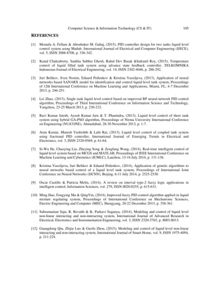Computer Science & Information Technology (CS & IT) 105
REFERENCES
[1] Mostafa A. Fellani & Aboubaker M. Gabaj, (2015), PID controller design for two tanks liquid level
control system using Matlab, International Journal of Electrical and Computer Engineering (IJECE),
vol. 5, ISSN 2088-8708, p. 336-342.
[2] Kunal Chakraborty, Sankha Subhra Ghosh, Rahul Dev Basak &Indranil Roy, (2015), Temperature
control of liquid filled tank system using advance state feedback controller, TELKOMNIKA
Indonesian Journal of Electrical Engineering, vol. 14, ISSN 2302-4046, p. 288-292.
[3] Juri Belikov, Sven Nomm, Eduard Petlenkov & Kristina Vassiljeva, (2013), Application of neural
networks based SANARX model for identification and control liquid level tank system, Proceedings
of 12th International Conference on Machine Learning and Applications, Miami, FL, 4-7 December
2013, p. 246-251.
[4] Lei Zhao, (2013), Single tank liquid level control based on improved BP neural network PID control
algorithm, Proceedings of Third International Conference on Information Science and Technology,
Yangzhou, 23-25 March 2013, p. 230-232.
[5] Ravi Kumar Jatoth, Ayush Kumar Jain & T. Phanindra, (2013), Liquid level control of three tank
system using hybrid GA-PSO algorithm, Proceedings of Nirma University International Conference
on Engineering (NUiCONE), Ahmedabad, 28-30 November 2013, p. 1-7.
[6] Arun Kumar, Munish Vashishth & Lalit Rai, (2013), Liquid level control of coupled tank system
using fractional PID controller, International Journal of Emerging Trends in Electrical and
Electronics, vol. 3, ISSN 2320-9569, p. 61-64.
[7] Si-Wu He, Chaoying Liu, Zheying Song & Zengfang Wang, (2014), Real-time intelligent control of
liquid level system based on MCGS and MATLAB, Proceedings of IEEE International Conference on
Machine Learning and Cybernetics (ICMLC), Lanzhou, 13-16 July 2014, p. 131-136.
[8] Kristina Vassiljeva, Juri Belikov & Eduard Petlenkov, (2014), Application of genetic algorithms to
neural networks based control of a liquid level tank system, Proceedings of International Joint
Conference on Neural Networks (IJCNN), Beijing, 6-11 July 2014, p. 2525-2530.
[9] Oscar Castillo & Patricia Melin, (2014), A review on interval type-2 fuzzy logic applications in
intelligent control, Information Sciences, vol. 279, ISSN 0020-0255, p. 615-631.
[10] Ming Hao, Fengying Ma & QingYin, (2014), Improved fuzzy PID control algorithm applied in liquid
mixture regulating system, Proceedings of International Conference on Mechatronic Sciences,
Electric Engineering and Computer (MEC), Shengyang, 20-22 December 2013, p. 358-361.
[11] Subramanian Saju, R. Revathi & K. Parkavi Suganya, (2014), Modeling and control of liquid level
non-linear interacting and non-interacting system, International Journal of Advanced Research in
Electrical, Electronics and Instrumentation Engineering, vol. 3, ISSN 2320-3765, p. 8003-8013.
[12] Guangdong Qiu, Zhijie Luo & Guofu Zhou, (2015), Modeling and control of liquid level non-linear
interacting and non-interacting system, International Journal of Smart Home, vol. 9, ISSN 1975-4094,
p. 211-224.
 