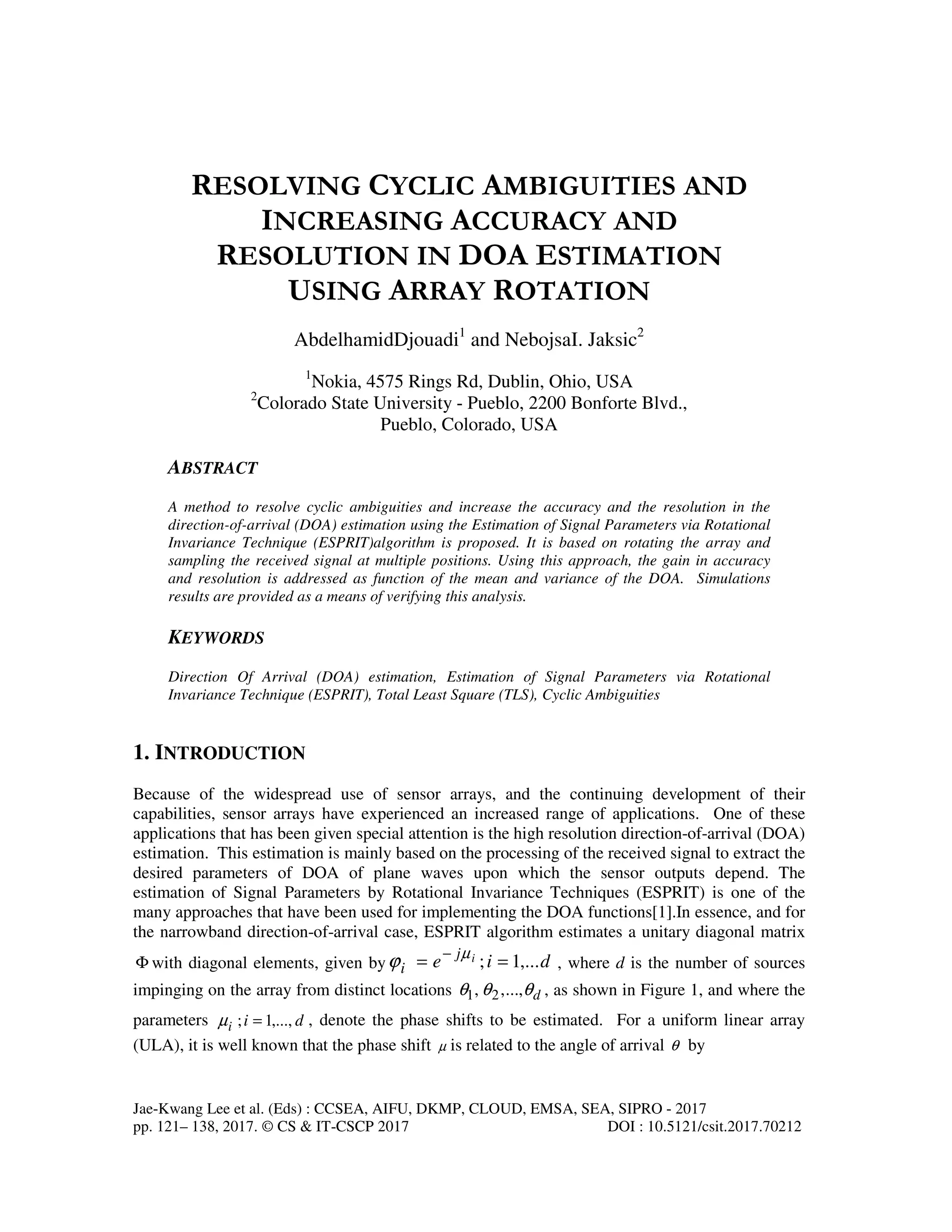 Jae-Kwang Lee et al. (Eds) : CCSEA, AIFU, DKMP, CLOUD, EMSA, SEA, SIPRO - 2017 pp. 121– 138, 2017. © CS & IT-CSCP 2017 DOI : 10.5121/csit.2017.70212 RESOLVING CYCLIC AMBIGUITIES AND INCREASING ACCURACY AND RESOLUTION IN DOA ESTIMATION USING ARRAY ROTATION AbdelhamidDjouadi1 and NebojsaI. Jaksic2 1 Nokia, 4575 Rings Rd, Dublin, Ohio, USA 2 Colorado State University - Pueblo, 2200 Bonforte Blvd., Pueblo, Colorado, USA ABSTRACT A method to resolve cyclic ambiguities and increase the accuracy and the resolution in the direction-of-arrival (DOA) estimation using the Estimation of Signal Parameters via Rotational Invariance Technique (ESPRIT)algorithm is proposed. It is based on rotating the array and sampling the received signal at multiple positions. Using this approach, the gain in accuracy and resolution is addressed as function of the mean and variance of the DOA. Simulations results are provided as a means of verifying this analysis. KEYWORDS Direction Of Arrival (DOA) estimation, Estimation of Signal Parameters via Rotational Invariance Technique (ESPRIT), Total Least Square (TLS), Cyclic Ambiguities 1. INTRODUCTION Because of the widespread use of sensor arrays, and the continuing development of their capabilities, sensor arrays have experienced an increased range of applications. One of these applications that has been given special attention is the high resolution direction-of-arrival (DOA) estimation. This estimation is mainly based on the processing of the received signal to extract the desired parameters of DOA of plane waves upon which the sensor outputs depend. The estimation of Signal Parameters by Rotational Invariance Techniques (ESPRIT) is one of the many approaches that have been used for implementing the DOA functions[1].In essence, and for the narrowband direction-of-arrival case, ESPRIT algorithm estimates a unitary diagonal matrix Φ with diagonal elements, given by die ij i ,...1; == − µ ϕ , where d is the number of sources impinging on the array from distinct locations dθθθ ,...,, 21 , as shown in Figure 1, and where the parameters dii ,...,1; =µ , denote the phase shifts to be estimated. For a uniform linear array (ULA), it is well known that the phase shift µ is related to the angle of arrival θ by 
