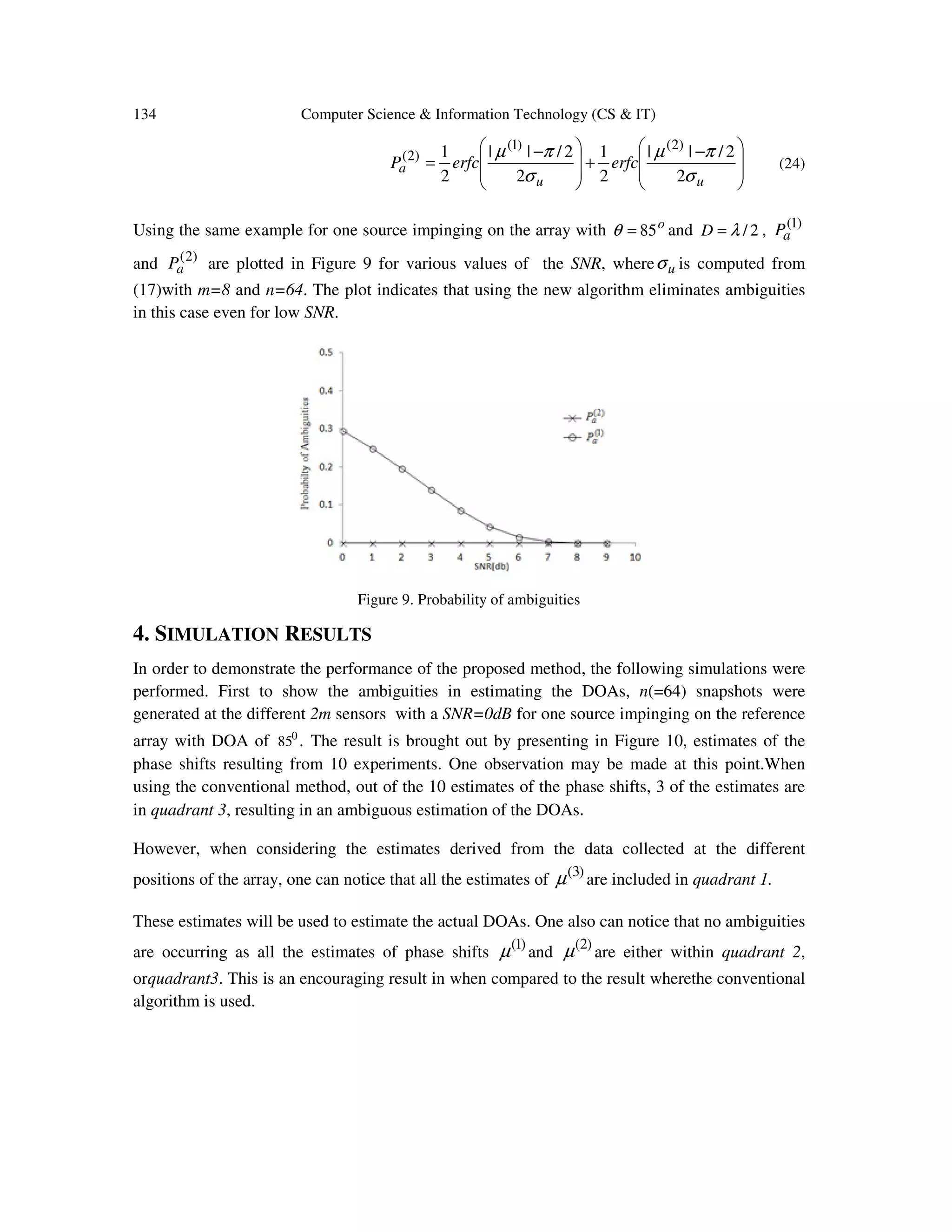 134 Computer Science & Information Technology (CS & IT)         − +         − = uu a erfcerfcP σ πµ σ πµ 2 2/|| 2 1 2 2/|| 2 1 )2()1( )2( (24) Using the same example for one source impinging on the array with o 85=θ and 2/λ=D , )1( aP and )2( aP are plotted in Figure 9 for various values of the SNR, where uσ is computed from (17)with m=8 and n=64. The plot indicates that using the new algorithm eliminates ambiguities in this case even for low SNR. Figure 9. Probability of ambiguities 4. SIMULATION RESULTS In order to demonstrate the performance of the proposed method, the following simulations were performed. First to show the ambiguities in estimating the DOAs, n(=64) snapshots were generated at the different 2m sensors with a SNR=0dB for one source impinging on the reference array with DOA of 0 85 . The result is brought out by presenting in Figure 10, estimates of the phase shifts resulting from 10 experiments. One observation may be made at this point.When using the conventional method, out of the 10 estimates of the phase shifts, 3 of the estimates are in quadrant 3, resulting in an ambiguous estimation of the DOAs. However, when considering the estimates derived from the data collected at the different positions of the array, one can notice that all the estimates of )3( µ are included in quadrant 1. These estimates will be used to estimate the actual DOAs. One also can notice that no ambiguities are occurring as all the estimates of phase shifts )1( µ and )2( µ are either within quadrant 2, orquadrant3. This is an encouraging result in when compared to the result wherethe conventional algorithm is used. 