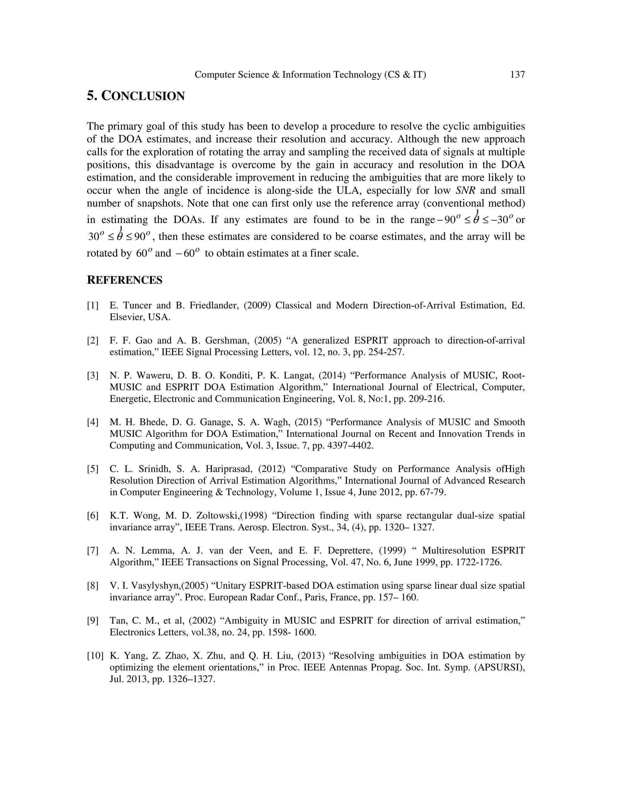 Computer Science & Information Technology (CS & IT) 137 5. CONCLUSION The primary goal of this study has been to develop a procedure to resolve the cyclic ambiguities of the DOA estimates, and increase their resolution and accuracy. Although the new approach calls for the exploration of rotating the array and sampling the received data of signals at multiple positions, this disadvantage is overcome by the gain in accuracy and resolution in the DOA estimation, and the considerable improvement in reducing the ambiguities that are more likely to occur when the angle of incidence is along-side the ULA, especially for low SNR and small number of snapshots. Note that one can first only use the reference array (conventional method) in estimating the DOAs. If any estimates are found to be in the range oo 3090 −≤≤− θ ) or oo 9030 ≤≤ θ ) , then these estimates are considered to be coarse estimates, and the array will be rotated by o 60 and o 60− to obtain estimates at a finer scale. REFERENCES [1] E. Tuncer and B. Friedlander, (2009) Classical and Modern Direction-of-Arrival Estimation, Ed. Elsevier, USA. [2] F. F. Gao and A. B. Gershman, (2005) “A generalized ESPRIT approach to direction-of-arrival estimation,” IEEE Signal Processing Letters, vol. 12, no. 3, pp. 254-257. [3] N. P. Waweru, D. B. O. Konditi, P. K. Langat, (2014) “Performance Analysis of MUSIC, Root- MUSIC and ESPRIT DOA Estimation Algorithm,” International Journal of Electrical, Computer, Energetic, Electronic and Communication Engineering, Vol. 8, No:1, pp. 209-216. [4] M. H. Bhede, D. G. Ganage, S. A. Wagh, (2015) “Performance Analysis of MUSIC and Smooth MUSIC Algorithm for DOA Estimation,” International Journal on Recent and Innovation Trends in Computing and Communication, Vol. 3, Issue. 7, pp. 4397-4402. [5] C. L. Srinidh, S. A. Hariprasad, (2012) “Comparative Study on Performance Analysis ofHigh Resolution Direction of Arrival Estimation Algorithms,” International Journal of Advanced Research in Computer Engineering & Technology, Volume 1, Issue 4, June 2012, pp. 67-79. [6] K.T. Wong, M. D. Zoltowski,(1998) “Direction finding with sparse rectangular dual-size spatial invariance array”, IEEE Trans. Aerosp. Electron. Syst., 34, (4), pp. 1320– 1327. [7] A. N. Lemma, A. J. van der Veen, and E. F. Deprettere, (1999) “ Multiresolution ESPRIT Algorithm,” IEEE Transactions on Signal Processing, Vol. 47, No. 6, June 1999, pp. 1722-1726. [8] V. I. Vasylyshyn,(2005) “Unitary ESPRIT-based DOA estimation using sparse linear dual size spatial invariance array”. Proc. European Radar Conf., Paris, France, pp. 157– 160. [9] Tan, C. M., et al, (2002) “Ambiguity in MUSIC and ESPRIT for direction of arrival estimation,” Electronics Letters, vol.38, no. 24, pp. 1598- 1600. [10] K. Yang, Z. Zhao, X. Zhu, and Q. H. Liu, (2013) “Resolving ambiguities in DOA estimation by optimizing the element orientations,” in Proc. IEEE Antennas Propag. Soc. Int. Symp. (APSURSI), Jul. 2013, pp. 1326–1327. 