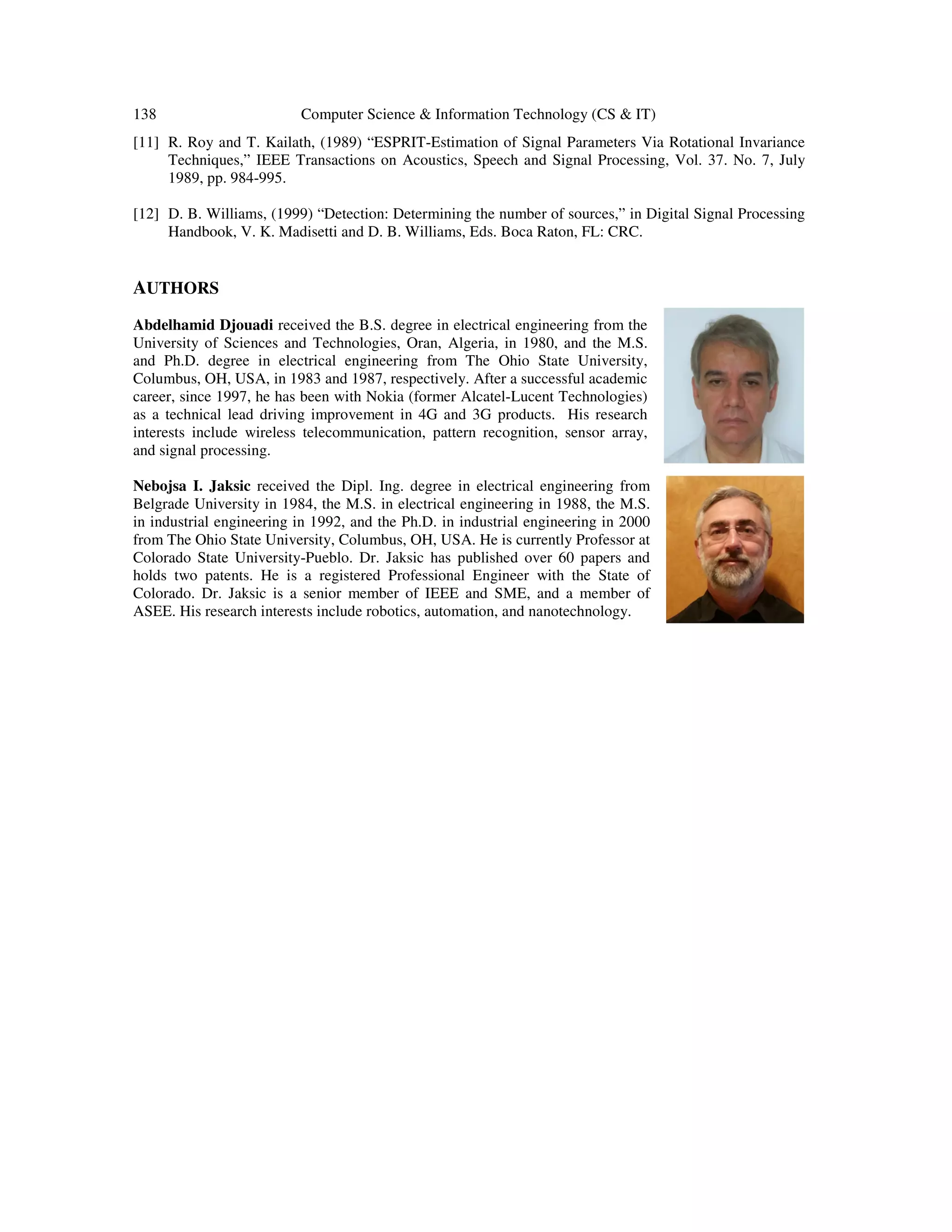 138 Computer Science & Information Technology (CS & IT) [11] R. Roy and T. Kailath, (1989) “ESPRIT-Estimation of Signal Parameters Via Rotational Invariance Techniques,” IEEE Transactions on Acoustics, Speech and Signal Processing, Vol. 37. No. 7, July 1989, pp. 984-995. [12] D. B. Williams, (1999) “Detection: Determining the number of sources,” in Digital Signal Processing Handbook, V. K. Madisetti and D. B. Williams, Eds. Boca Raton, FL: CRC. AUTHORS Abdelhamid Djouadi received the B.S. degree in electrical engineering from the University of Sciences and Technologies, Oran, Algeria, in 1980, and the M.S. and Ph.D. degree in electrical engineering from The Ohio State University, Columbus, OH, USA, in 1983 and 1987, respectively. After a successful academic career, since 1997, he has been with Nokia (former Alcatel-Lucent Technologies) as a technical lead driving improvement in 4G and 3G products. His research interests include wireless telecommunication, pattern recognition, sensor array, and signal processing. Nebojsa I. Jaksic received the Dipl. Ing. degree in electrical engineering from Belgrade University in 1984, the M.S. in electrical engineering in 1988, the M.S. in industrial engineering in 1992, and the Ph.D. in industrial engineering in 2000 from The Ohio State University, Columbus, OH, USA. He is currently Professor at Colorado State University-Pueblo. Dr. Jaksic has published over 60 papers and holds two patents. He is a registered Professional Engineer with the State of Colorado. Dr. Jaksic is a senior member of IEEE and SME, and a member of ASEE. His research interests include robotics, automation, and nanotechnology. 