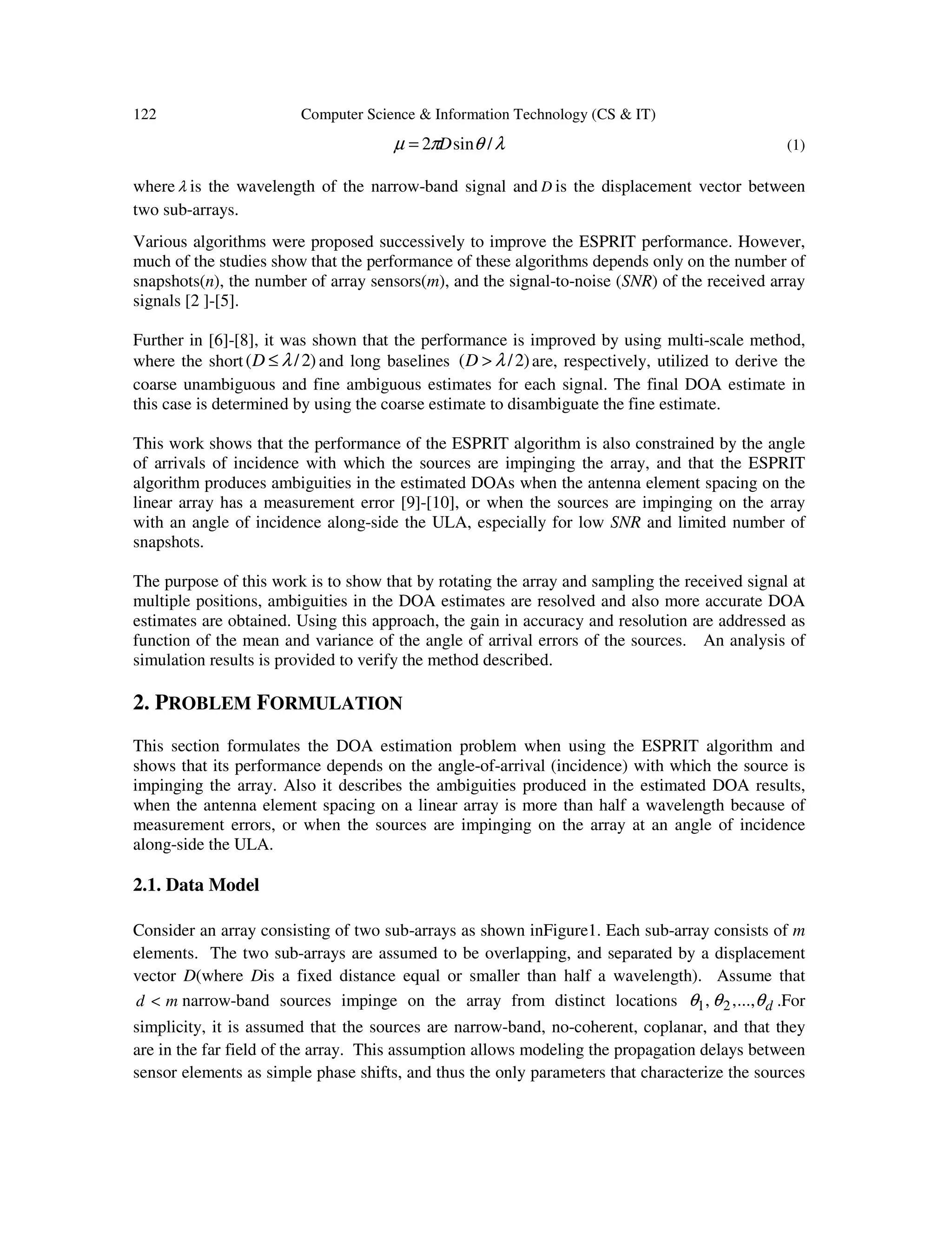 122 Computer Science & Information Technology (CS & IT) λθπµ /sin2 D= (1) where λ is the wavelength of the narrow-band signal and D is the displacement vector between two sub-arrays. Various algorithms were proposed successively to improve the ESPRIT performance. However, much of the studies show that the performance of these algorithms depends only on the number of snapshots(n), the number of array sensors(m), and the signal-to-noise (SNR) of the received array signals [2 ]-[5]. Further in [6]-[8], it was shown that the performance is improved by using multi-scale method, where the short )2/( λ≤D and long baselines )2/( λ>D are, respectively, utilized to derive the coarse unambiguous and fine ambiguous estimates for each signal. The final DOA estimate in this case is determined by using the coarse estimate to disambiguate the fine estimate. This work shows that the performance of the ESPRIT algorithm is also constrained by the angle of arrivals of incidence with which the sources are impinging the array, and that the ESPRIT algorithm produces ambiguities in the estimated DOAs when the antenna element spacing on the linear array has a measurement error [9]-[10], or when the sources are impinging on the array with an angle of incidence along-side the ULA, especially for low SNR and limited number of snapshots. The purpose of this work is to show that by rotating the array and sampling the received signal at multiple positions, ambiguities in the DOA estimates are resolved and also more accurate DOA estimates are obtained. Using this approach, the gain in accuracy and resolution are addressed as function of the mean and variance of the angle of arrival errors of the sources. An analysis of simulation results is provided to verify the method described. 2. PROBLEM FORMULATION This section formulates the DOA estimation problem when using the ESPRIT algorithm and shows that its performance depends on the angle-of-arrival (incidence) with which the source is impinging the array. Also it describes the ambiguities produced in the estimated DOA results, when the antenna element spacing on a linear array is more than half a wavelength because of measurement errors, or when the sources are impinging on the array at an angle of incidence along-side the ULA. 2.1. Data Model Consider an array consisting of two sub-arrays as shown inFigure1. Each sub-array consists of m elements. The two sub-arrays are assumed to be overlapping, and separated by a displacement vector D(where Dis a fixed distance equal or smaller than half a wavelength). Assume that md < narrow-band sources impinge on the array from distinct locations dθθθ ,...,, 21 .For simplicity, it is assumed that the sources are narrow-band, no-coherent, coplanar, and that they are in the far field of the array. This assumption allows modeling the propagation delays between sensor elements as simple phase shifts, and thus the only parameters that characterize the sources 