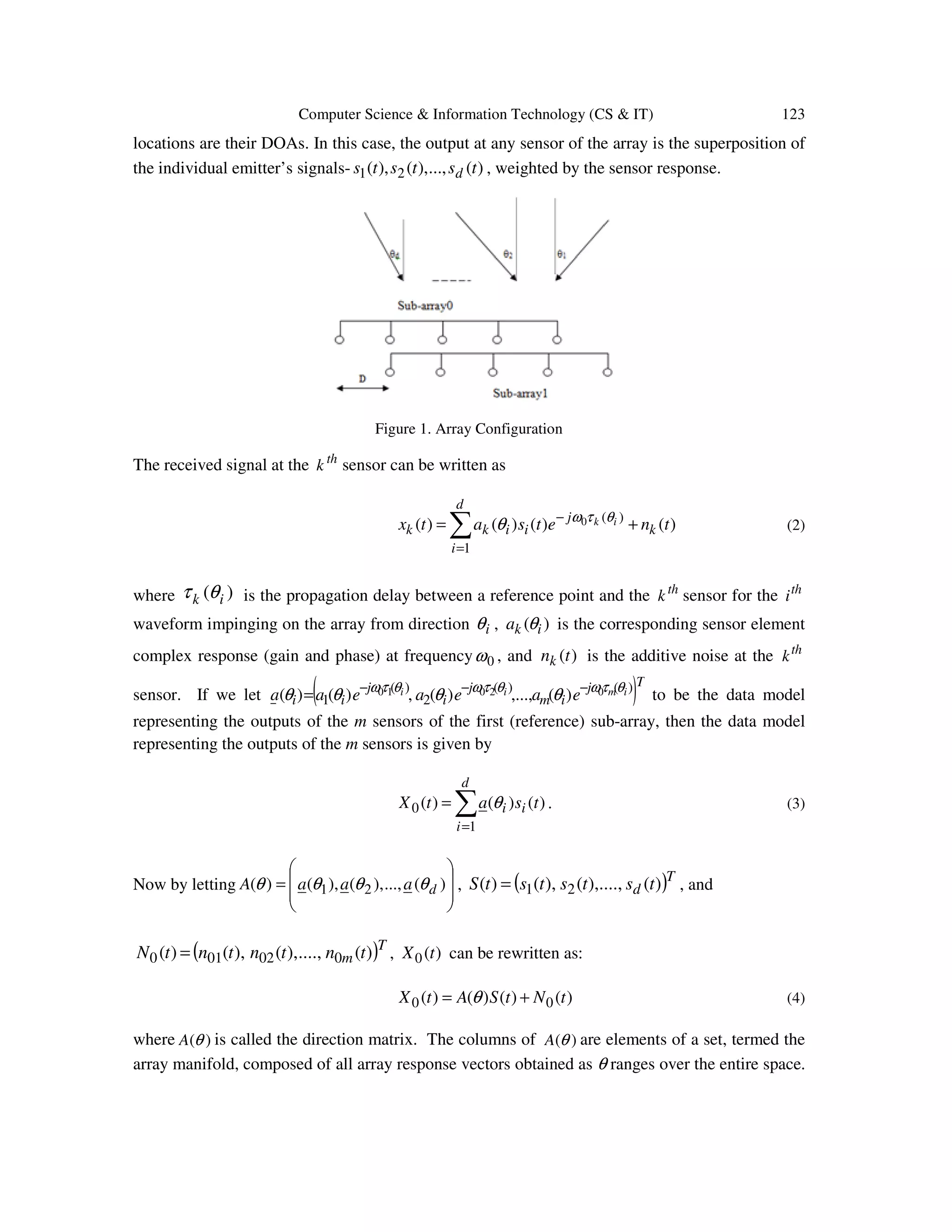 Computer Science & Information Technology (CS & IT) 123 locations are their DOAs. In this case, the output at any sensor of the array is the superposition of the individual emitter’s signals- )(,...),(),( 21 tststs d , weighted by the sensor response. Figure 1. Array Configuration The received signal at the th k sensor can be written as )()()()( 1 )(0 tnetsatx k d i j iikk ik += ∑ = − θτω θ (2) where )( ik θτ is the propagation delay between a reference point and the th k sensor for the th i waveform impinging on the array from direction iθ , )( ika θ is the corresponding sensor element complex response (gain and phase) at frequency 0ω , and )(tnk is the additive noise at the th k sensor. If we let ( )Tj im j i j ii imii eaeaeaa )()( 2 )( 1 02010 )(,...,)(,)()( θτωθτωθτω θθθθ −−− = to be the data model representing the outputs of the m sensors of the first (reference) sub-array, then the data model representing the outputs of the m sensors is given by )()()( 1 0 tsatX ii d i θ∑ = = . (3) Now by letting         = )(...,),(),()( 21 daaaA θθθθ , ( )T d tstststS )(....,),(),()( 21= , and ( )T m tntntntN )(....,),(),()( 002010 = , )(0 tX can be rewritten as: )()()()( 00 tNtSAtX += θ (4) where )(θA is called the direction matrix. The columns of )(θA are elements of a set, termed the array manifold, composed of all array response vectors obtained as θ ranges over the entire space. 