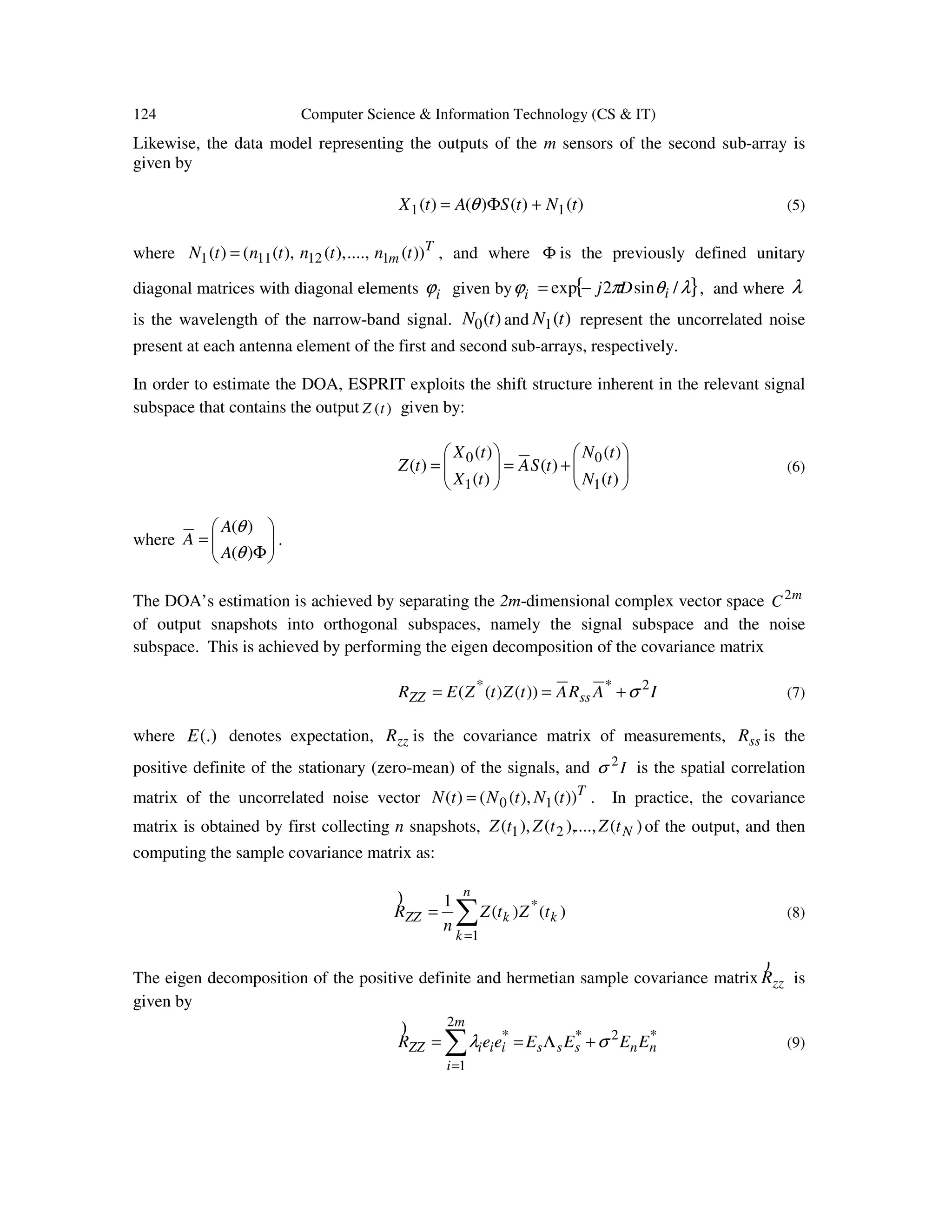 124 Computer Science & Information Technology (CS & IT) Likewise, the data model representing the outputs of the m sensors of the second sub-array is given by )()()()( 11 tNtSAtX +Φ= θ (5) where T m tntntntN ))(....,),(),(()( 112111 = , and where Φ is the previously defined unitary diagonal matrices with diagonal elements iϕ given by { }λθπϕ /sin2exp ii Dj−= , and where λ is the wavelength of the narrow-band signal. )(0 tN and )(1 tN represent the uncorrelated noise present at each antenna element of the first and second sub-arrays, respectively. In order to estimate the DOA, ESPRIT exploits the shift structure inherent in the relevant signal subspace that contains the output )(tZ given by:       +=      = )( )( )( )( )( )( 1 0 1 0 tN tN tSA tX tX tZ (6) where       Φ = )( )( θ θ A A A . The DOA’s estimation is achieved by separating the 2m-dimensional complex vector space m C2 of output snapshots into orthogonal subspaces, namely the signal subspace and the noise subspace. This is achieved by performing the eigen decomposition of the covariance matrix IARAtZtZER ssZZ 2** ))()(( σ+== (7) where (.)E denotes expectation, zzR is the covariance matrix of measurements, ssR is the positive definite of the stationary (zero-mean) of the signals, and I2 σ is the spatial correlation matrix of the uncorrelated noise vector T tNtNtN ))(),(()( 10= . In practice, the covariance matrix is obtained by first collecting n snapshots, )(....,),(),( 21 NtZtZtZ of the output, and then computing the sample covariance matrix as: ∑ = = n k kkZZ tZtZ n R 1 * )()( 1) (8) The eigen decomposition of the positive definite and hermetian sample covariance matrix zzR ) is given by ∑ = +Λ== m i nnsssiiiZZ EEEEeeR 2 1 *2** σλ ) (9) 