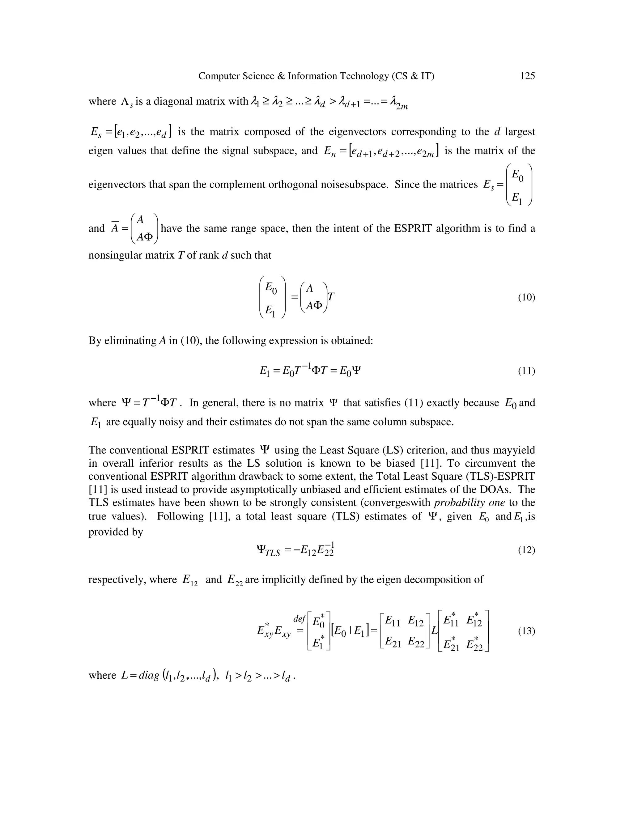 Computer Science & Information Technology (CS & IT) 125 where sΛ is a diagonal matrix with mdd 2121 ...... λλλλλ ==>≥≥≥ + [ ]ds eeeE ...,,, 21= is the matrix composed of the eigenvectors corresponding to the d largest eigen values that define the signal subspace, and [ ]mddn eeeE 221 ...,,, ++= is the matrix of the eigenvectors that span the complement orthogonal noisesubspace. Since the matrices         = 1 0 E E Es and       Φ = A A A have the same range space, then the intent of the ESPRIT algorithm is to find a nonsingular matrix T of rank d such that         1 0 E E T A A       Φ = (10) By eliminating A in (10), the following expression is obtained: Ψ=Φ= − 0 1 01 ETTEE (11) where TT Φ=Ψ −1 . In general, there is no matrix Ψ that satisfies (11) exactly because 0E and 1E are equally noisy and their estimates do not span the same column subspace. The conventional ESPRIT estimates Ψ using the Least Square (LS) criterion, and thus mayyield in overall inferior results as the LS solution is known to be biased [11]. To circumvent the conventional ESPRIT algorithm drawback to some extent, the Total Least Square (TLS)-ESPRIT [11] is used instead to provide asymptotically unbiased and efficient estimates of the DOAs. The TLS estimates have been shown to be strongly consistent (convergeswith probability one to the true values). Following [11], a total least square (TLS) estimates of Ψ, given 0E and 1E ,is provided by 1 2212 − −=Ψ EETLS (12) respectively, where 12E and 22E are implicitly defined by the eigen decomposition of [ ]                 =         = * 22 * 21 * 12 * 11 2221 1211 10* 1 * 0* | EE EE L EE EE EE E E EE def xyxy (13) where ( ) dd lllllldiagL >>>= ...,...,.,, 2121 . 