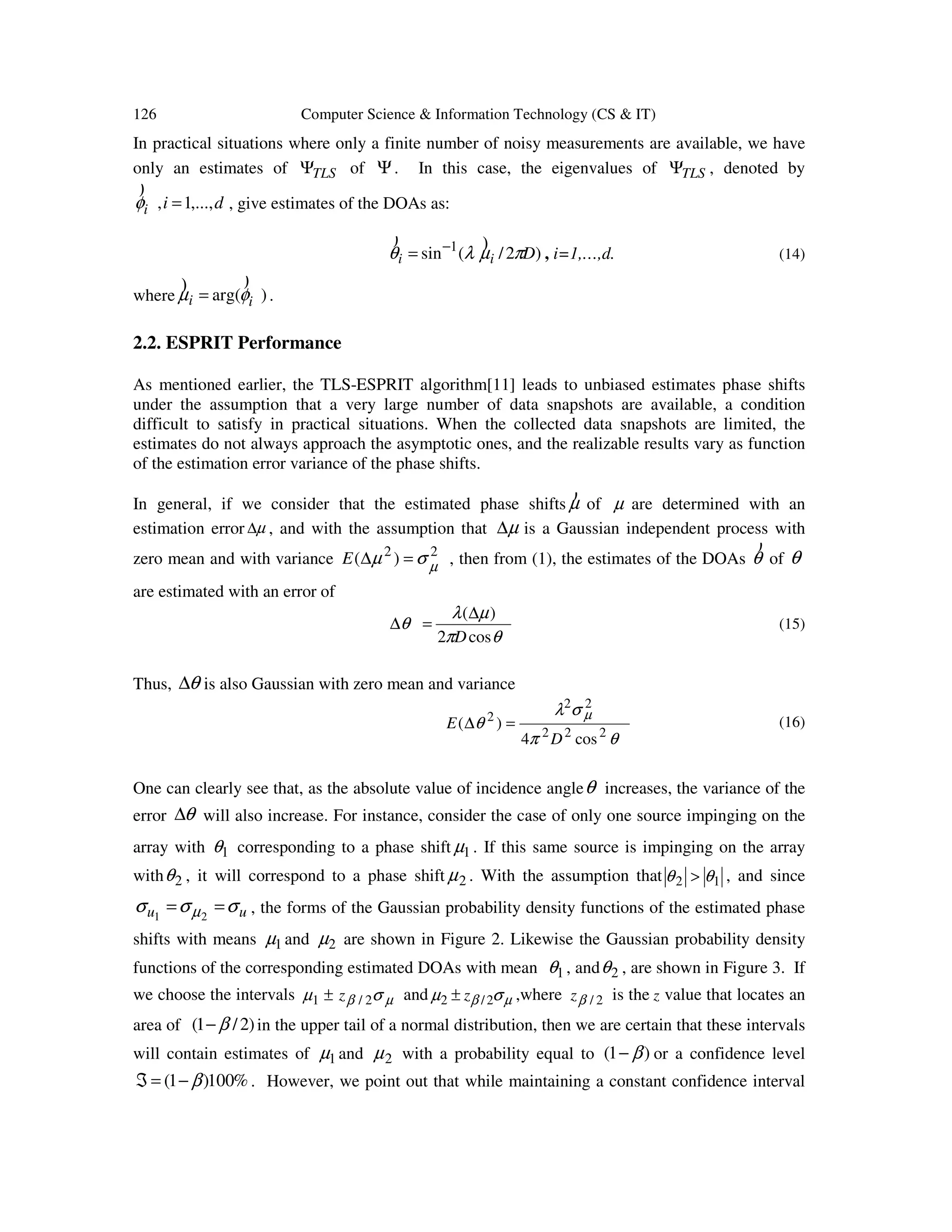 126 Computer Science & Information Technology (CS & IT) In practical situations where only a finite number of noisy measurements are available, we have only an estimates of TLSΨ of Ψ. In this case, the eigenvalues of TLSΨ , denoted by dii ,...,1, =φ ) , give estimates of the DOAs as: )2/(sin 1 Dii πµλθ )) − = , i=1,…,d. (14) where )arg( ii φµ )) = . 2.2. ESPRIT Performance As mentioned earlier, the TLS-ESPRIT algorithm[11] leads to unbiased estimates phase shifts under the assumption that a very large number of data snapshots are available, a condition difficult to satisfy in practical situations. When the collected data snapshots are limited, the estimates do not always approach the asymptotic ones, and the realizable results vary as function of the estimation error variance of the phase shifts. In general, if we consider that the estimated phase shifts µ ) of µ are determined with an estimation error µ∆ , and with the assumption that µ∆ is a Gaussian independent process with zero mean and with variance 22 )( µσµ =∆E , then from (1), the estimates of the DOAs θ ) of θ are estimated with an error of θπ µλ θ cos2 )( D ∆ =∆ (15) Thus, θ∆ is also Gaussian with zero mean and variance θπ σλ θ µ 222 22 2 cos4 )( D E =∆ (16) One can clearly see that, as the absolute value of incidence angleθ increases, the variance of the error θ∆ will also increase. For instance, consider the case of only one source impinging on the array with 1θ corresponding to a phase shift 1µ . If this same source is impinging on the array with 2θ , it will correspond to a phase shift 2µ . With the assumption that 12 θθ > , and since uu σσσ µ == 21 , the forms of the Gaussian probability density functions of the estimated phase shifts with means 1µ and 2µ are shown in Figure 2. Likewise the Gaussian probability density functions of the corresponding estimated DOAs with mean 1θ , and 2θ , are shown in Figure 3. If we choose the intervals µβ σµ 2/1 z± and µβ σµ 2/2 z± ,where 2/βz is the z value that locates an area of )2/1( β− in the upper tail of a normal distribution, then we are certain that these intervals will contain estimates of 1µ and 2µ with a probability equal to )1( β− or a confidence level %100)1( β−=ℑ . However, we point out that while maintaining a constant confidence interval 