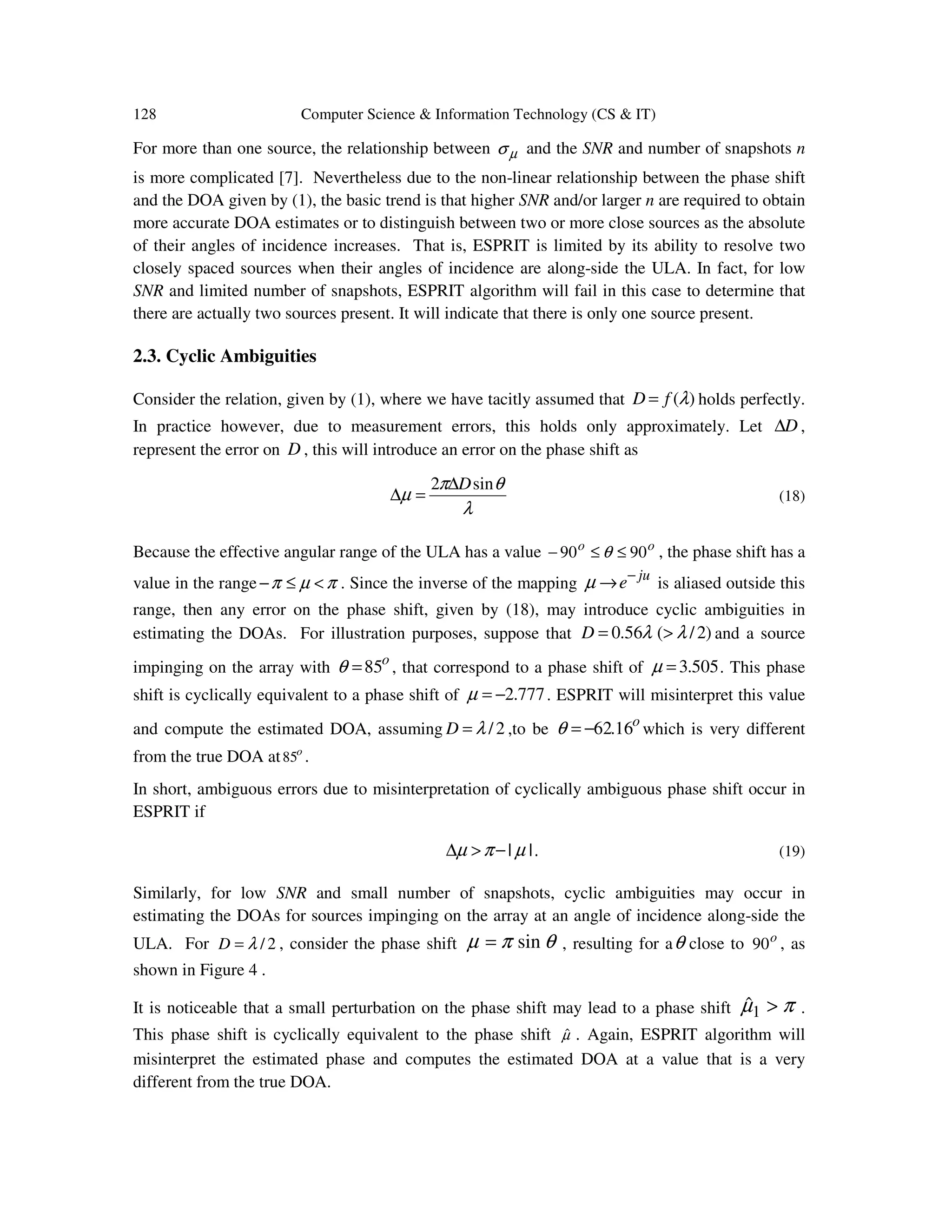 128 Computer Science & Information Technology (CS & IT) For more than one source, the relationship between µσ and the SNR and number of snapshots n is more complicated [7]. Nevertheless due to the non-linear relationship between the phase shift and the DOA given by (1), the basic trend is that higher SNR and/or larger n are required to obtain more accurate DOA estimates or to distinguish between two or more close sources as the absolute of their angles of incidence increases. That is, ESPRIT is limited by its ability to resolve two closely spaced sources when their angles of incidence are along-side the ULA. In fact, for low SNR and limited number of snapshots, ESPRIT algorithm will fail in this case to determine that there are actually two sources present. It will indicate that there is only one source present. 2.3. Cyclic Ambiguities Consider the relation, given by (1), where we have tacitly assumed that )(λfD = holds perfectly. In practice however, due to measurement errors, this holds only approximately. Let D∆ , represent the error on D , this will introduce an error on the phase shift as λ θπ µ sin2 D∆ =∆ (18) Because the effective angular range of the ULA has a value oo 9090 ≤≤− θ , the phase shift has a value in the range πµπ <≤− . Since the inverse of the mapping ju e− →µ is aliased outside this range, then any error on the phase shift, given by (18), may introduce cyclic ambiguities in estimating the DOAs. For illustration purposes, suppose that )2/(56.0 λλ >=D and a source impinging on the array with o 85=θ , that correspond to a phase shift of 505.3=µ . This phase shift is cyclically equivalent to a phase shift of 777.2−=µ . ESPRIT will misinterpret this value and compute the estimated DOA, assuming 2/λ=D ,to be o 16.62−=θ which is very different from the true DOA at o 85 . In short, ambiguous errors due to misinterpretation of cyclically ambiguous phase shift occur in ESPRIT if || µπµ −>∆ . (19) Similarly, for low SNR and small number of snapshots, cyclic ambiguities may occur in estimating the DOAs for sources impinging on the array at an angle of incidence along-side the ULA. For 2/λ=D , consider the phase shift θπµ sin= , resulting for aθ close to o 90 , as shown in Figure 4 . It is noticeable that a small perturbation on the phase shift may lead to a phase shift πµ >1ˆ . This phase shift is cyclically equivalent to the phase shift µˆ . Again, ESPRIT algorithm will misinterpret the estimated phase and computes the estimated DOA at a value that is a very different from the true DOA. 
