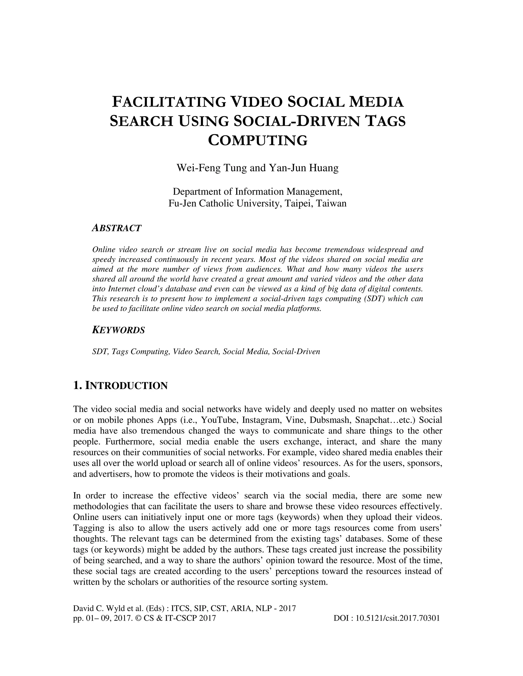 David C. Wyld et al. (Eds) : ITCS, SIP, CST, ARIA, NLP - 2017
pp. 01– 09, 2017. © CS & IT-CSCP 2017 DOI : 10.5121/csit.2017.70301
FACILITATING VIDEO SOCIAL MEDIA
SEARCH USING SOCIAL-DRIVEN TAGS
COMPUTING
Wei-Feng Tung and Yan-Jun Huang
Department of Information Management,
Fu-Jen Catholic University, Taipei, Taiwan
ABSTRACT
Online video search or stream live on social media has become tremendous widespread and
speedy increased continuously in recent years. Most of the videos shared on social media are
aimed at the more number of views from audiences. What and how many videos the users
shared all around the world have created a great amount and varied videos and the other data
into Internet cloud’s database and even can be viewed as a kind of big data of digital contents.
This research is to present how to implement a social-driven tags computing (SDT) which can
be used to facilitate online video search on social media platforms.
KEYWORDS
SDT, Tags Computing, Video Search, Social Media, Social-Driven
1. INTRODUCTION
The video social media and social networks have widely and deeply used no matter on websites
or on mobile phones Apps (i.e., YouTube, Instagram, Vine, Dubsmash, Snapchat…etc.) Social
media have also tremendous changed the ways to communicate and share things to the other
people. Furthermore, social media enable the users exchange, interact, and share the many
resources on their communities of social networks. For example, video shared media enables their
uses all over the world upload or search all of online videos’ resources. As for the users, sponsors,
and advertisers, how to promote the videos is their motivations and goals.
In order to increase the effective videos’ search via the social media, there are some new
methodologies that can facilitate the users to share and browse these video resources effectively.
Online users can initiatively input one or more tags (keywords) when they upload their videos.
Tagging is also to allow the users actively add one or more tags resources come from users’
thoughts. The relevant tags can be determined from the existing tags’ databases. Some of these
tags (or keywords) might be added by the authors. These tags created just increase the possibility
of being searched, and a way to share the authors’ opinion toward the resource. Most of the time,
these social tags are created according to the users’ perceptions toward the resources instead of
written by the scholars or authorities of the resource sorting system.
 