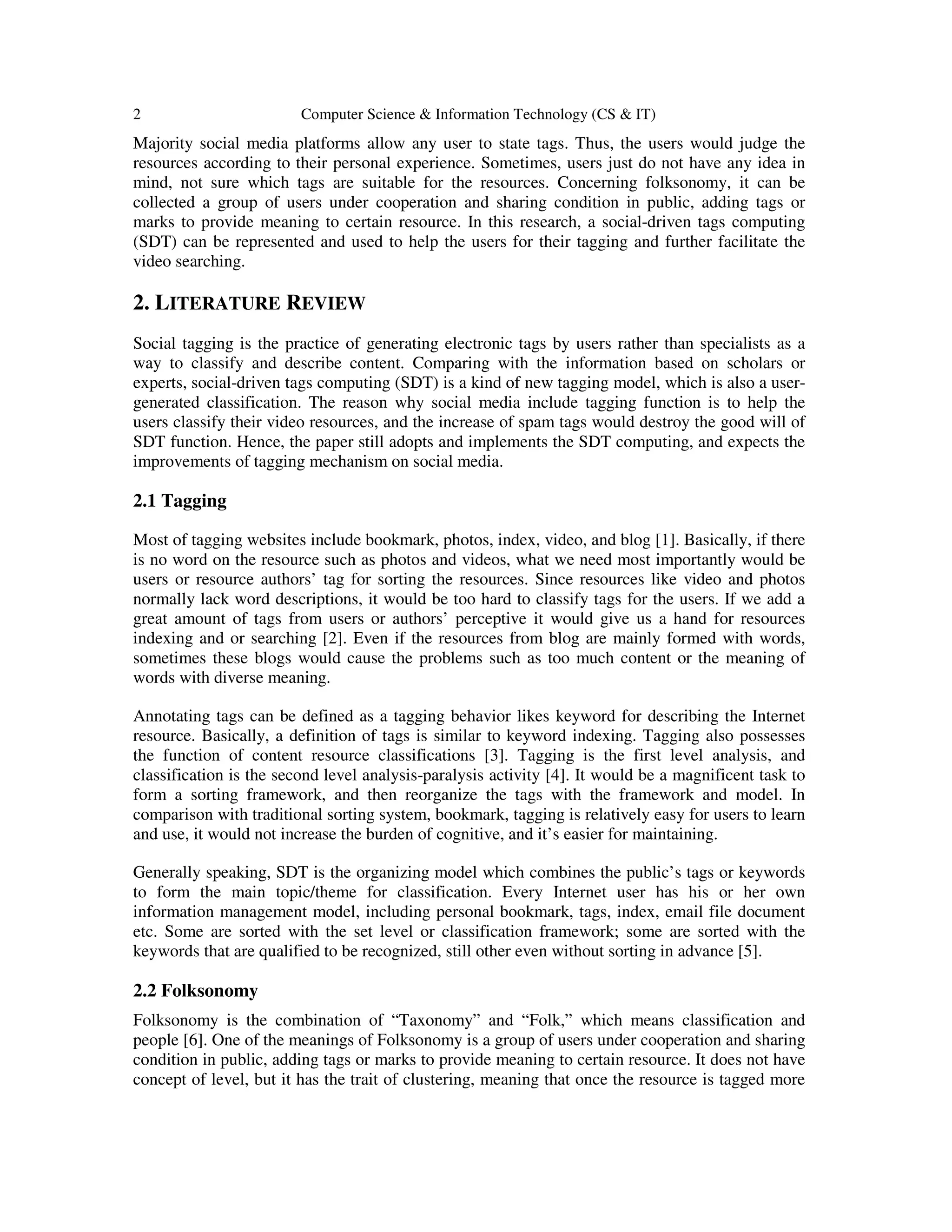 2 Computer Science & Information Technology (CS & IT)
Majority social media platforms allow any user to state tags. Thus, the users would judge the
resources according to their personal experience. Sometimes, users just do not have any idea in
mind, not sure which tags are suitable for the resources. Concerning folksonomy, it can be
collected a group of users under cooperation and sharing condition in public, adding tags or
marks to provide meaning to certain resource. In this research, a social-driven tags computing
(SDT) can be represented and used to help the users for their tagging and further facilitate the
video searching.
2. LITERATURE REVIEW
Social tagging is the practice of generating electronic tags by users rather than specialists as a
way to classify and describe content. Comparing with the information based on scholars or
experts, social-driven tags computing (SDT) is a kind of new tagging model, which is also a user-
generated classification. The reason why social media include tagging function is to help the
users classify their video resources, and the increase of spam tags would destroy the good will of
SDT function. Hence, the paper still adopts and implements the SDT computing, and expects the
improvements of tagging mechanism on social media.
2.1 Tagging
Most of tagging websites include bookmark, photos, index, video, and blog [1]. Basically, if there
is no word on the resource such as photos and videos, what we need most importantly would be
users or resource authors’ tag for sorting the resources. Since resources like video and photos
normally lack word descriptions, it would be too hard to classify tags for the users. If we add a
great amount of tags from users or authors’ perceptive it would give us a hand for resources
indexing and or searching [2]. Even if the resources from blog are mainly formed with words,
sometimes these blogs would cause the problems such as too much content or the meaning of
words with diverse meaning.
Annotating tags can be defined as a tagging behavior likes keyword for describing the Internet
resource. Basically, a definition of tags is similar to keyword indexing. Tagging also possesses
the function of content resource classifications [3]. Tagging is the first level analysis, and
classification is the second level analysis-paralysis activity [4]. It would be a magnificent task to
form a sorting framework, and then reorganize the tags with the framework and model. In
comparison with traditional sorting system, bookmark, tagging is relatively easy for users to learn
and use, it would not increase the burden of cognitive, and it’s easier for maintaining.
Generally speaking, SDT is the organizing model which combines the public’s tags or keywords
to form the main topic/theme for classification. Every Internet user has his or her own
information management model, including personal bookmark, tags, index, email file document
etc. Some are sorted with the set level or classification framework; some are sorted with the
keywords that are qualified to be recognized, still other even without sorting in advance [5].
2.2 Folksonomy
Folksonomy is the combination of “Taxonomy” and “Folk,” which means classification and
people [6]. One of the meanings of Folksonomy is a group of users under cooperation and sharing
condition in public, adding tags or marks to provide meaning to certain resource. It does not have
concept of level, but it has the trait of clustering, meaning that once the resource is tagged more
 