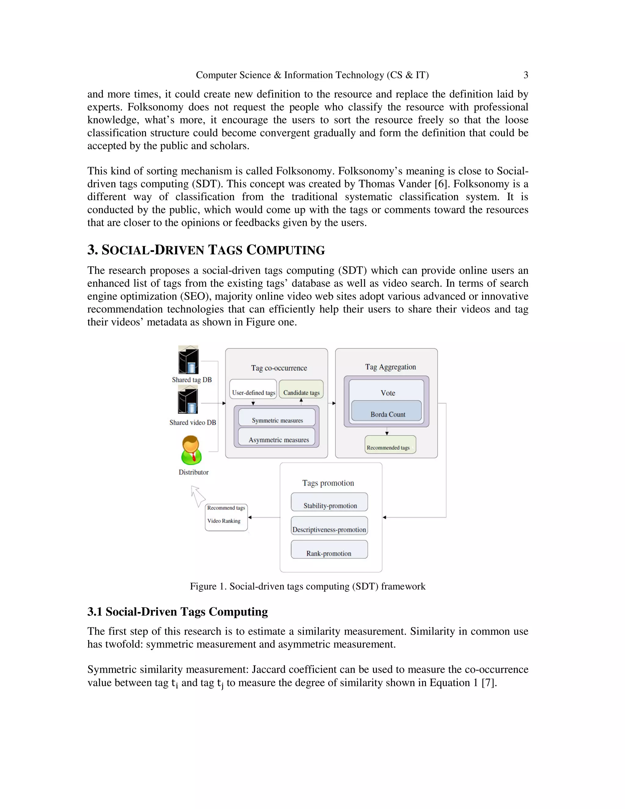 Computer Science & Information Technology (CS & IT) 3
and more times, it could create new definition to the resource and replace the definition laid by
experts. Folksonomy does not request the people who classify the resource with professional
knowledge, what’s more, it encourage the users to sort the resource freely so that the loose
classification structure could become convergent gradually and form the definition that could be
accepted by the public and scholars.
This kind of sorting mechanism is called Folksonomy. Folksonomy’s meaning is close to Social-
driven tags computing (SDT). This concept was created by Thomas Vander [6]. Folksonomy is a
different way of classification from the traditional systematic classification system. It is
conducted by the public, which would come up with the tags or comments toward the resources
that are closer to the opinions or feedbacks given by the users.
3. SOCIAL-DRIVEN TAGS COMPUTING
The research proposes a social-driven tags computing (SDT) which can provide online users an
enhanced list of tags from the existing tags’ database as well as video search. In terms of search
engine optimization (SEO), majority online video web sites adopt various advanced or innovative
recommendation technologies that can efficiently help their users to share their videos and tag
their videos’ metadata as shown in Figure one.
Figure 1. Social-driven tags computing (SDT) framework
3.1 Social-Driven Tags Computing
The first step of this research is to estimate a similarity measurement. Similarity in common use
has twofold: symmetric measurement and asymmetric measurement.
Symmetric similarity measurement: Jaccard coefficient can be used to measure the co-occurrence
value between tag t୧ and tag t୨ to measure the degree of similarity shown in Equation 1 [7].
 