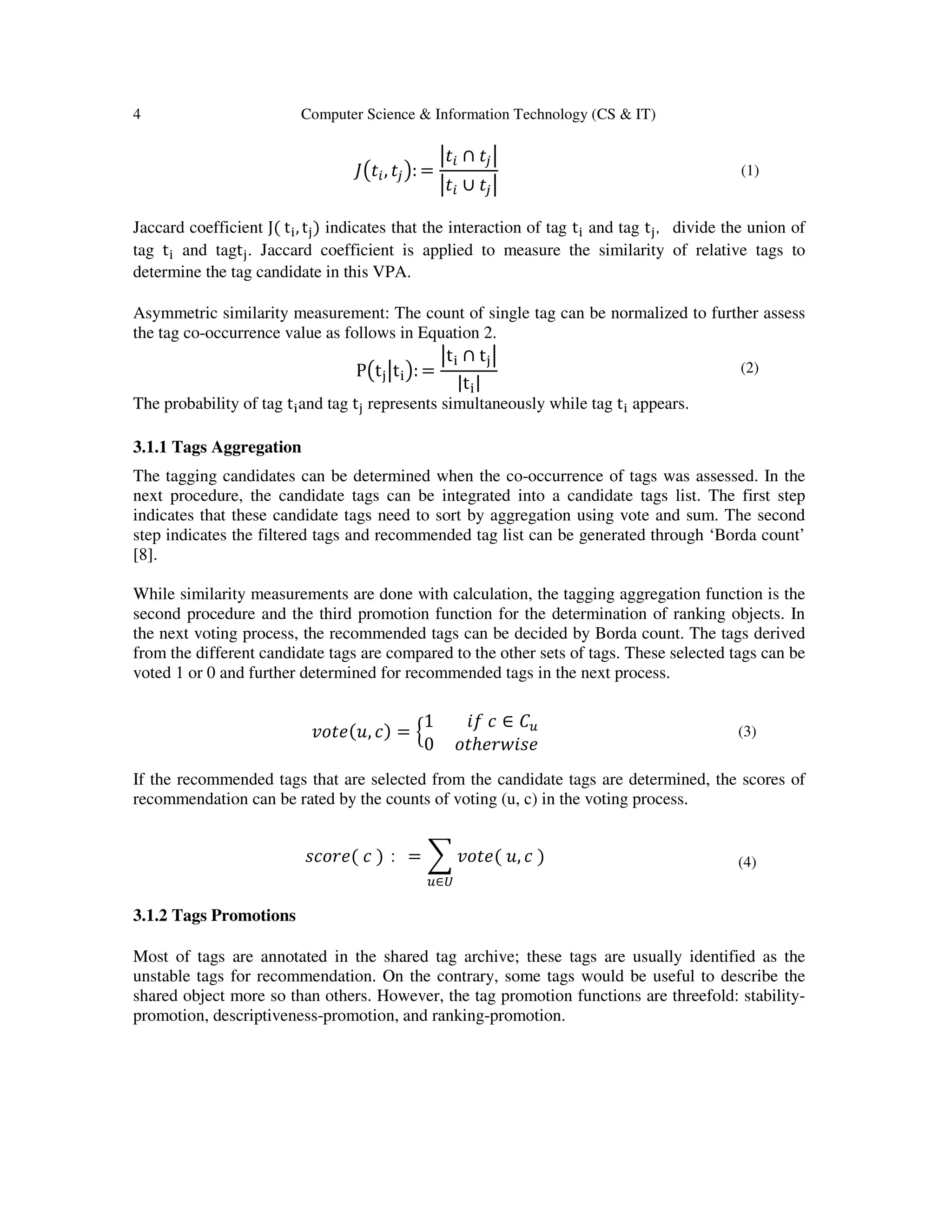 4 Computer Science & Information Technology (CS & IT)
‫ܬ‬൫‫ݐ‬௜, ‫ݐ‬௝൯: =
ห‫ݐ‬௜ ∩ ‫ݐ‬௝ห
ห‫ݐ‬௜ ∪ ‫ݐ‬௝ห
(1)
Jaccard coefficient J( t୧, t୨) indicates that the interaction of tag t୧ and tag t୨，divide the union of
tag t୧ and tagt୨. Jaccard coefficient is applied to measure the similarity of relative tags to
determine the tag candidate in this VPA.
Asymmetric similarity measurement: The count of single tag can be normalized to further assess
the tag co-occurrence value as follows in Equation 2.
P൫t୨หt୧൯: =
หt୧ ∩ t୨ห
|t୧|
(2)
The probability of tag t୧and tag t୨ represents simultaneously while tag t୧ appears.
3.1.1 Tags Aggregation
The tagging candidates can be determined when the co-occurrence of tags was assessed. In the
next procedure, the candidate tags can be integrated into a candidate tags list. The first step
indicates that these candidate tags need to sort by aggregation using vote and sum. The second
step indicates the filtered tags and recommended tag list can be generated through ‘Borda count’
[8].
While similarity measurements are done with calculation, the tagging aggregation function is the
second procedure and the third promotion function for the determination of ranking objects. In
the next voting process, the recommended tags can be decided by Borda count. The tags derived
from the different candidate tags are compared to the other sets of tags. These selected tags can be
voted 1 or 0 and further determined for recommended tags in the next process.
‫,ݑ(݁ݐ݋ݒ‬ ܿ) = ቄ
1 ݂݅ ܿ ∈ ‫ܥ‬௨
0 ‫ݐ݋‬ℎ݁‫݁ݏ݅ݓݎ‬
(3)
If the recommended tags that are selected from the candidate tags are determined, the scores of
recommendation can be rated by the counts of voting (u, c) in the voting process.
‫(݁ݎ݋ܿݏ‬ ܿ )： = ෍ ‫(݁ݐ݋ݒ‬ ‫,ݑ‬ ܿ )
௨∈௎
(4)
3.1.2 Tags Promotions
Most of tags are annotated in the shared tag archive; these tags are usually identified as the
unstable tags for recommendation. On the contrary, some tags would be useful to describe the
shared object more so than others. However, the tag promotion functions are threefold: stability-
promotion, descriptiveness-promotion, and ranking-promotion.
 