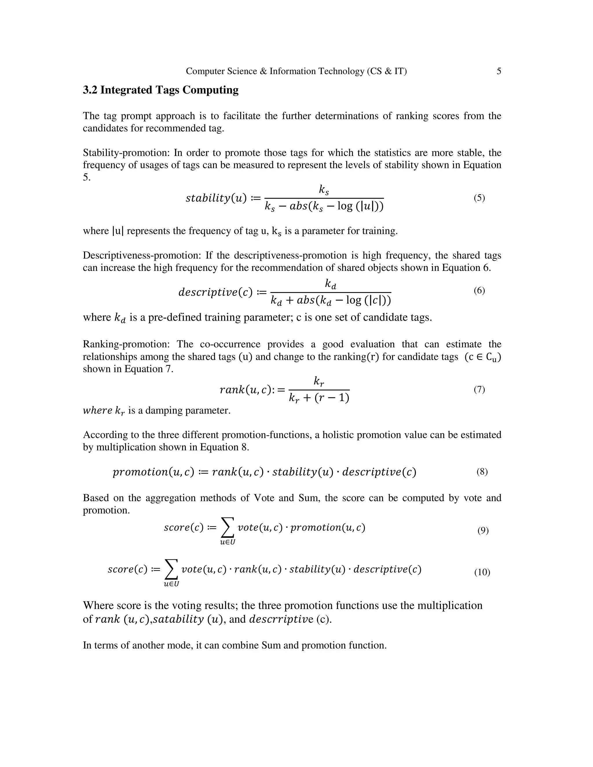 Computer Science & Information Technology (CS & IT) 5
3.2 Integrated Tags Computing
The tag prompt approach is to facilitate the further determinations of ranking scores from the
candidates for recommended tag.
Stability-promotion: In order to promote those tags for which the statistics are more stable, the
frequency of usages of tags can be measured to represent the levels of stability shown in Equation
5.
‫)ݑ(ݕݐ݈ܾ݅݅ܽݐݏ‬ ≔
݇௦
݇௦ − ܾܽ‫݇(ݏ‬௦ − log (|‫))|ݑ‬
(5)
where |u| represents the frequency of tag u, kୱ is a parameter for training.
Descriptiveness-promotion: If the descriptiveness-promotion is high frequency, the shared tags
can increase the high frequency for the recommendation of shared objects shown in Equation 6.
݀݁‫)ܿ(݁ݒ݅ݐ݌݅ݎܿݏ‬ ≔
݇ௗ
݇ௗ + ܾܽ‫݇(ݏ‬ௗ − log (|ܿ|))
(6)
where ݇ௗ is a pre-defined training parameter; c is one set of candidate tags.
Ranking-promotion: The co-occurrence provides a good evaluation that can estimate the
relationships among the shared tags (u) and change to the ranking(r) for candidate tags (c ∈ C୳)
shown in Equation 7.
‫,ݑ(݇݊ܽݎ‬ ܿ): =
݇௥
݇௥ + (‫ݎ‬ − 1)
(7)
‫ݓ‬ℎ݁‫݁ݎ‬ ݇௥ is a damping parameter.
According to the three different promotion-functions, a holistic promotion value can be estimated
by multiplication shown in Equation 8.
‫,ݑ(݊݋݅ݐ݋݉݋ݎ݌‬ ܿ) ≔ ‫,ݑ(݇݊ܽݎ‬ ܿ) ∙ ‫)ݑ(ݕݐ݈ܾ݅݅ܽݐݏ‬ ∙ ݀݁‫)ܿ(݁ݒ݅ݐ݌݅ݎܿݏ‬ (8)
Based on the aggregation methods of Vote and Sum, the score can be computed by vote and
promotion.
‫)ܿ(݁ݎ݋ܿݏ‬ ≔ ෍ ‫,ݑ(݁ݐ݋ݒ‬ ܿ) ∙ ‫,ݑ(݊݋݅ݐ݋݉݋ݎ݌‬ ܿ)
௨∈௎
(9)
‫)ܿ(݁ݎ݋ܿݏ‬ ≔ ෍ ‫,ݑ(݁ݐ݋ݒ‬ ܿ) ∙ ‫,ݑ(݇݊ܽݎ‬ ܿ) ∙ ‫)ݑ(ݕݐ݈ܾ݅݅ܽݐݏ‬ ∙ ݀݁‫)ܿ(݁ݒ݅ݐ݌݅ݎܿݏ‬
௨∈௎
(10)
Where score is the voting results; the three promotion functions use the multiplication
of ‫݇݊ܽݎ‬ (‫,ݑ‬ ܿ),‫ݕݐ݈ܾ݅݅ܽݐܽݏ‬ (‫,)ݑ‬ and ݀݁‫ݒ݅ݐ݌݅ݎݎܿݏ‬e (c).
In terms of another mode, it can combine Sum and promotion function.
 