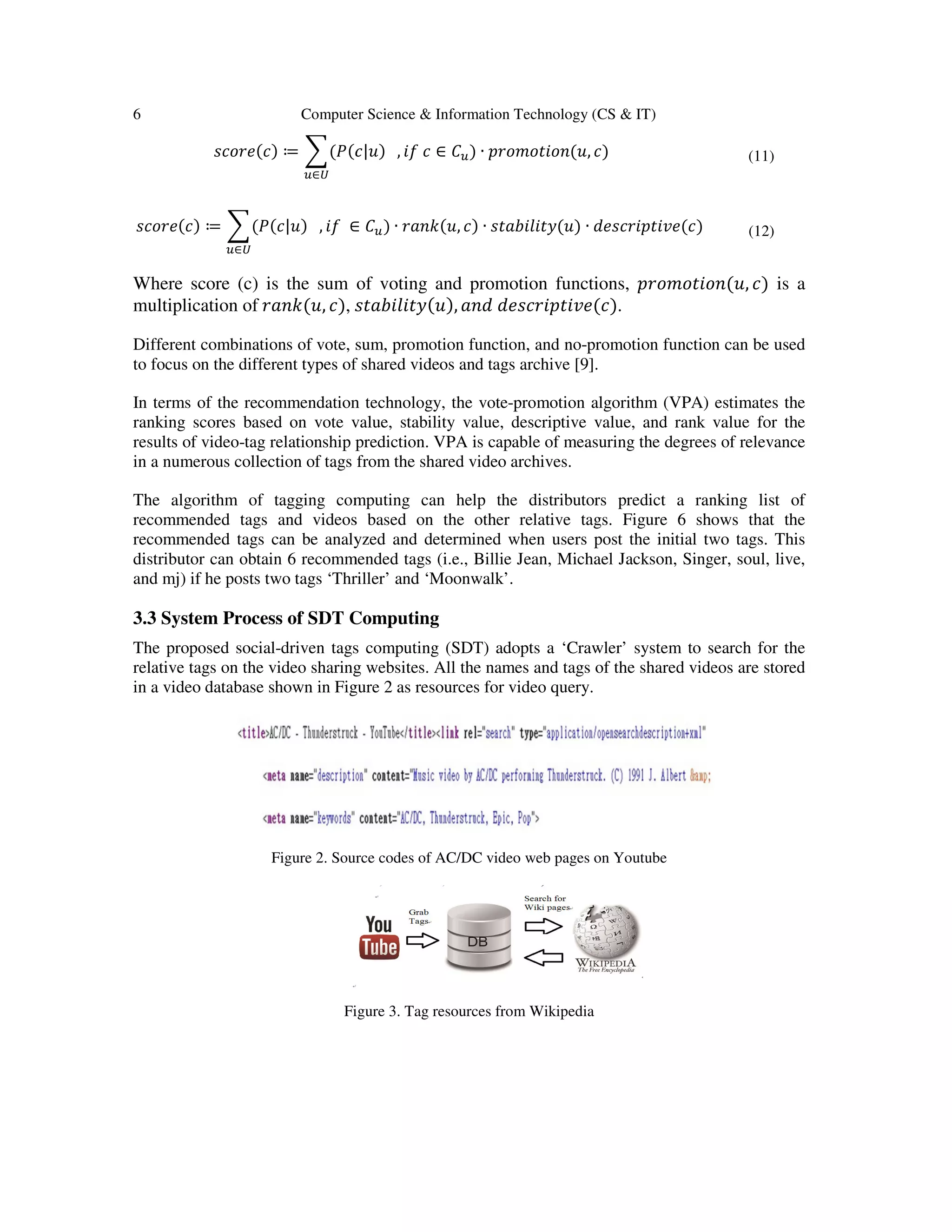 6 Computer Science & Information Technology (CS & IT)
‫)ܿ(݁ݎ݋ܿݏ‬ ≔ ෍(ܲ(ܿ
௨∈௎
‫)ܿ(݁ݎ݋ܿݏ‬ ≔ ෍(ܲ(ܿ|‫ݑ‬) , ݂݅ ∈
௨∈௎
Where score (c) is the sum of voting and promotion functions,
multiplication of ‫,ݑ(݇݊ܽݎ‬ ܿ), ‫ݕݐ݈ܾ݅݅ܽݐݏ‬
Different combinations of vote, sum, promotion function, and no
to focus on the different types of shared videos and tags archive
In terms of the recommendation technology, the vote
ranking scores based on vote value
results of video-tag relationship prediction. VPA is capable of measuring the degrees of relevance
in a numerous collection of tags from the shared video ar
The algorithm of tagging computing can help the distributors predict a ranking list of
recommended tags and videos based on the other relative tags. Figure 6 shows that the
recommended tags can be analyzed and determined when users post the initia
distributor can obtain 6 recommended tags (i.e., Billie Jean, Michael Jackson, Singer, soul, live,
and mj) if he posts two tags ‘Thri
3.3 System Process of SDT Computing
The proposed social-driven tags computing (SDT) adopts a ‘Crawler’ system to search for the
relative tags on the video sharing websites. All the names and tags of the shared videos
in a video database shown in Fig
Figure 2. Source codes of AC/DC video web pages on Youtube
Figure 3. Tag resources from Wikipedia
Computer Science & Information Technology (CS & IT)
(ܿ|‫ݑ‬) , ݂݅ ܿ ∈ ‫ܥ‬௨) ∙ ‫,ݑ(݊݋݅ݐ݋݉݋ݎ݌‬ ܿ)
∈ ‫ܥ‬௨) ∙ ‫,ݑ(݇݊ܽݎ‬ ܿ) ∙ ‫)ݑ(ݕݐ݈ܾ݅݅ܽݐݏ‬ ∙ ݀݁‫)ܿ(݁ݒ݅ݐ݌݅ݎܿݏ‬
Where score (c) is the sum of voting and promotion functions, ‫݊݋݅ݐ݋݉݋ݎ݌‬
‫,)ݑ(ݕݐ݈ܾ݅݅ܽݐݏ‬ ܽ݊݀ ݀݁‫.)ܿ(݁ݒ݅ݐ݌݅ݎܿݏ‬
Different combinations of vote, sum, promotion function, and no-promotion function can be used
to focus on the different types of shared videos and tags archive [9].
In terms of the recommendation technology, the vote-promotion algorithm (VPA) estimates
value, stability value, descriptive value, and rank
tag relationship prediction. VPA is capable of measuring the degrees of relevance
in a numerous collection of tags from the shared video archives.
The algorithm of tagging computing can help the distributors predict a ranking list of
recommended tags and videos based on the other relative tags. Figure 6 shows that the
recommended tags can be analyzed and determined when users post the initial two tags. This
distributor can obtain 6 recommended tags (i.e., Billie Jean, Michael Jackson, Singer, soul, live,
and mj) if he posts two tags ‘Thriller’ and ‘Moonwalk’.
3.3 System Process of SDT Computing
driven tags computing (SDT) adopts a ‘Crawler’ system to search for the
relative tags on the video sharing websites. All the names and tags of the shared videos
Figure 2 as resources for video query.
Figure 2. Source codes of AC/DC video web pages on Youtube
Figure 3. Tag resources from Wikipedia
(11)
(12)
‫,ݑ(݊݋݅ݐ݋݉݋ݎ݌‬ ܿ) is a
promotion function can be used
promotion algorithm (VPA) estimates the
value for the
tag relationship prediction. VPA is capable of measuring the degrees of relevance
The algorithm of tagging computing can help the distributors predict a ranking list of
recommended tags and videos based on the other relative tags. Figure 6 shows that the
l two tags. This
distributor can obtain 6 recommended tags (i.e., Billie Jean, Michael Jackson, Singer, soul, live,
driven tags computing (SDT) adopts a ‘Crawler’ system to search for the
relative tags on the video sharing websites. All the names and tags of the shared videos are stored
 