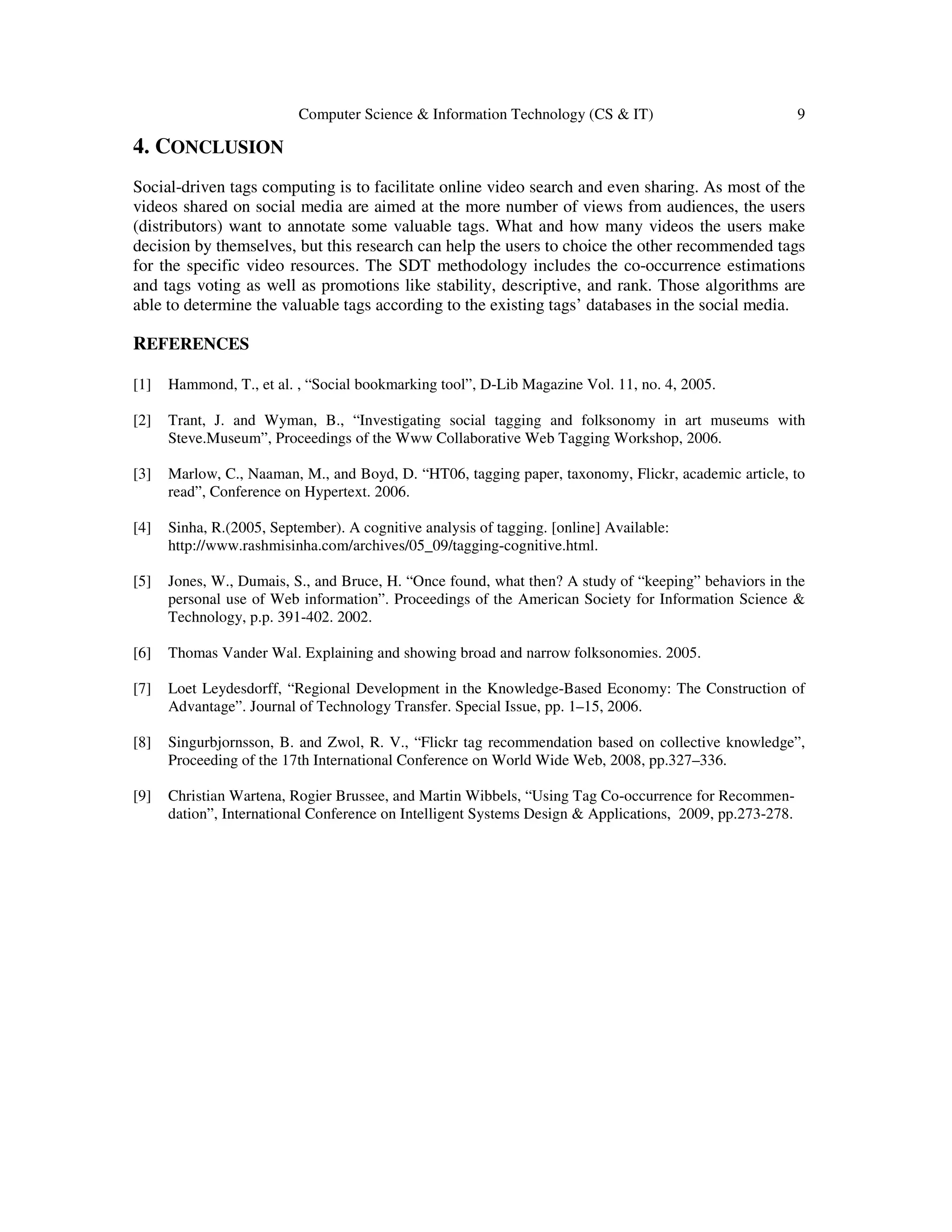 Computer Science & Information Technology (CS & IT) 9
4. CONCLUSION
Social-driven tags computing is to facilitate online video search and even sharing. As most of the
videos shared on social media are aimed at the more number of views from audiences, the users
(distributors) want to annotate some valuable tags. What and how many videos the users make
decision by themselves, but this research can help the users to choice the other recommended tags
for the specific video resources. The SDT methodology includes the co-occurrence estimations
and tags voting as well as promotions like stability, descriptive, and rank. Those algorithms are
able to determine the valuable tags according to the existing tags’ databases in the social media.
REFERENCES
[1] Hammond, T., et al. , “Social bookmarking tool”, D-Lib Magazine Vol. 11, no. 4, 2005.
[2] Trant, J. and Wyman, B., “Investigating social tagging and folksonomy in art museums with
Steve.Museum”, Proceedings of the Www Collaborative Web Tagging Workshop, 2006.
[3] Marlow, C., Naaman, M., and Boyd, D. “HT06, tagging paper, taxonomy, Flickr, academic article, to
read”, Conference on Hypertext. 2006.
[4] Sinha, R.(2005, September). A cognitive analysis of tagging. [online] Available:
http://www.rashmisinha.com/archives/05_09/tagging-cognitive.html.
[5] Jones, W., Dumais, S., and Bruce, H. “Once found, what then? A study of “keeping” behaviors in the
personal use of Web information”. Proceedings of the American Society for Information Science &
Technology, p.p. 391-402. 2002.
[6] Thomas Vander Wal. Explaining and showing broad and narrow folksonomies. 2005.
[7] Loet Leydesdorff, “Regional Development in the Knowledge-Based Economy: The Construction of
Advantage”. Journal of Technology Transfer. Special Issue, pp. 1–15, 2006.
[8] Singurbjornsson, B. and Zwol, R. V., “Flickr tag recommendation based on collective knowledge”,
Proceeding of the 17th International Conference on World Wide Web, 2008, pp.327–336.
[9] Christian Wartena, Rogier Brussee, and Martin Wibbels, “Using Tag Co-occurrence for Recommen-
dation”, International Conference on Intelligent Systems Design & Applications, 2009, pp.273-278.
 