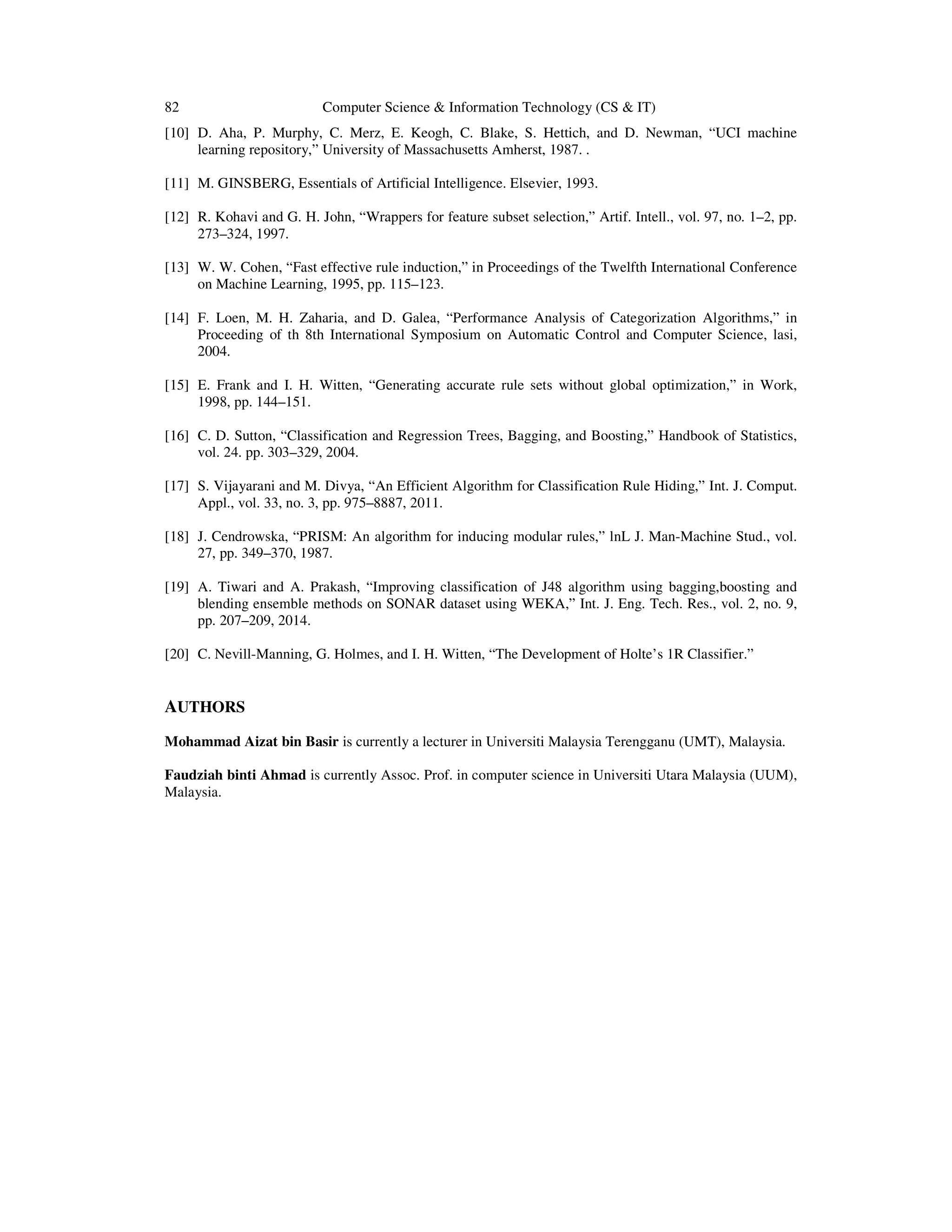 82 Computer Science & Information Technology (CS & IT) [10] D. Aha, P. Murphy, C. Merz, E. Keogh, C. Blake, S. Hettich, and D. Newman, “UCI machine learning repository,” University of Massachusetts Amherst, 1987. . [11] M. GINSBERG, Essentials of Artificial Intelligence. Elsevier, 1993. [12] R. Kohavi and G. H. John, “Wrappers for feature subset selection,” Artif. Intell., vol. 97, no. 1–2, pp. 273–324, 1997. [13] W. W. Cohen, “Fast effective rule induction,” in Proceedings of the Twelfth International Conference on Machine Learning, 1995, pp. 115–123. [14] F. Loen, M. H. Zaharia, and D. Galea, “Performance Analysis of Categorization Algorithms,” in Proceeding of th 8th International Symposium on Automatic Control and Computer Science, lasi, 2004. [15] E. Frank and I. H. Witten, “Generating accurate rule sets without global optimization,” in Work, 1998, pp. 144–151. [16] C. D. Sutton, “Classification and Regression Trees, Bagging, and Boosting,” Handbook of Statistics, vol. 24. pp. 303–329, 2004. [17] S. Vijayarani and M. Divya, “An Efficient Algorithm for Classification Rule Hiding,” Int. J. Comput. Appl., vol. 33, no. 3, pp. 975–8887, 2011. [18] J. Cendrowska, “PRISM: An algorithm for inducing modular rules,” lnL J. Man-Machine Stud., vol. 27, pp. 349–370, 1987. [19] A. Tiwari and A. Prakash, “Improving classification of J48 algorithm using bagging,boosting and blending ensemble methods on SONAR dataset using WEKA,” Int. J. Eng. Tech. Res., vol. 2, no. 9, pp. 207–209, 2014. [20] C. Nevill-Manning, G. Holmes, and I. H. Witten, “The Development of Holte’s 1R Classifier.” AUTHORS Mohammad Aizat bin Basir is currently a lecturer in Universiti Malaysia Terengganu (UMT), Malaysia. Faudziah binti Ahmad is currently Assoc. Prof. in computer science in Universiti Utara Malaysia (UUM), Malaysia. 