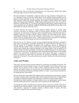 76 Computer Science & Information Technology (CS & IT)
significant roles. This can reduce the computation time, and storage space. Models with simpler
and small number of rules are often easier to interpret.
The main drawback of rule/attributes complexity reduction is the possibility of information loss.
It is important to point out that two critical aspects of the attribute reduction problem are the
degree of attribute optimality (in terms of subset size and corresponding dependency degree) and
time required to achieve this attribute optimality. For example, existing methods such as Quick
Reduct and Entropy-Based Reduction (EBR) methods find reduced in less time, but could not
guarantee a minimal subset [1] –[3] whereas other hybrid methods which combine rough sets and
swarm algorithm such as GenRSAR, AntRSAR, PSO-RSAR and BeeRSAR methods improve the
performance but consume more time [1], [2].
In feature selection, also known as variable selection, attribute selection or variable subset
selection is the process of selecting a subset of relevant features (attributes) for use in model
construction. It is the process of choosing a subset of original features so that the feature space is
optimally reduced to evaluation criterion. Feature selection can reduce both the data and the
computational complexity. The raw data collected is usually large, so it is important to select a
subset of data by creating feature vectors. Feature subset selection is the process of identifying
and removing much of the redundant and irrelevant information possible.
However, the use of a subset of a feature set may disregard important information contained in
other subsets. Consequently, classification performance is reduced. Therefore, this paper aims to
find the optimal set of attributes and improve the classification accuracy by adopting the
ensemble classifier method. Firstly, an optimal set of attribute subsets are extracted by applying
various search method and a reduction algorithm to the original dataset. Then an optimal set of
attributes further classified by adopting a classification ensemble approach. In the experiment, 6
various datasets were used. The experiment results showed that the performance of the ensemble
classifier was improved the classification accuracy of the dataset. This paper is organized as
follows: in Section II, related works are discussed. The proposed methodology is presented in
Section III. In Section IV, the results and discussion are given. Finally, the conclusions presented
in Section V.
2. RELATED WORKS
There many research in feature selection methods for constructing an ensemble of classifiers. The
ensemble feature selection method is where a set of the classifiers, each of which solve the same
original task, are joined in order to obtain a better combination global classifier, with more
accurate and reliable estimates or decisions than can be obtained from using a single classifier.
The aim of designing and using the ensemble method is to achieve a more accurate classification
by combining many weak learners.
Previous studies show that methods like bagging improve generalization by decreasing variance.
In contrast, methods similar to boosting achieve this by decreasing the bias [4]. [5] demonstrated
a technique for building ensembles from simple Bayes classifiers in random feature subsets.
[6] explored tree based ensembles for feature selection. It uses the approximately optimal feature
selection method and classifiers constructed with all variables from the TIED dataset.
[7] presented the genetic ensemble feature selection strategy, which uses a genetic search for an
ensemble feature selection method. It starts with creating an initial population of classifiers where
each classifier is generated by randomly selecting a different subset of features. The final
ensemble is composed of the most fitted classifiers.
 