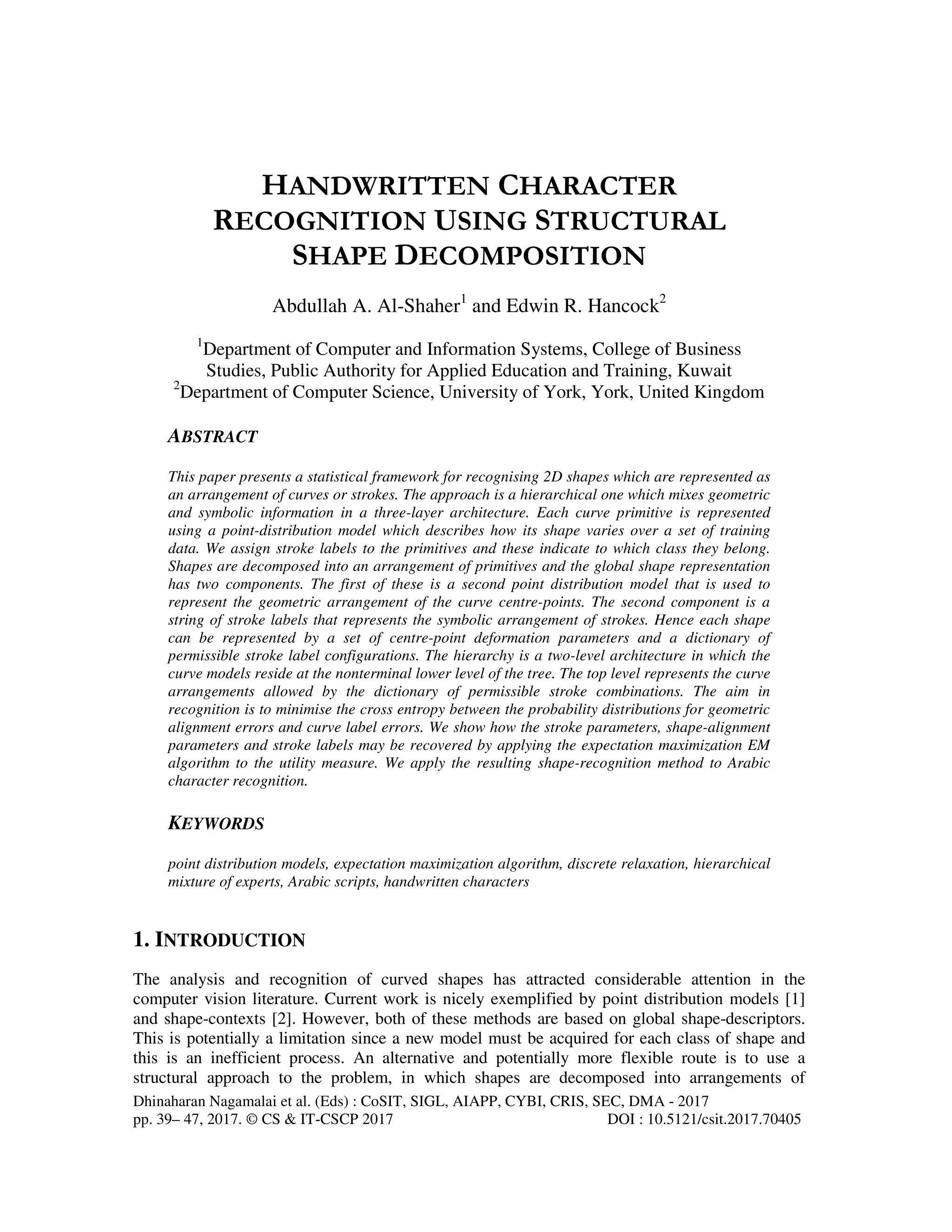 Dhinaharan Nagamalai et al. (Eds) : CoSIT, SIGL, AIAPP, CYBI, CRIS, SEC, DMA - 2017
pp. 39– 47, 2017. © CS & IT-CSCP 2017 DOI : 10.5121/csit.2017.70405
HANDWRITTEN CHARACTER
RECOGNITION USING STRUCTURAL
SHAPE DECOMPOSITION
Abdullah A. Al-Shaher1
and Edwin R. Hancock2
1
Department of Computer and Information Systems, College of Business
Studies, Public Authority for Applied Education and Training, Kuwait
2
Department of Computer Science, University of York, York, United Kingdom
ABSTRACT
This paper presents a statistical framework for recognising 2D shapes which are represented as
an arrangement of curves or strokes. The approach is a hierarchical one which mixes geometric
and symbolic information in a three-layer architecture. Each curve primitive is represented
using a point-distribution model which describes how its shape varies over a set of training
data. We assign stroke labels to the primitives and these indicate to which class they belong.
Shapes are decomposed into an arrangement of primitives and the global shape representation
has two components. The first of these is a second point distribution model that is used to
represent the geometric arrangement of the curve centre-points. The second component is a
string of stroke labels that represents the symbolic arrangement of strokes. Hence each shape
can be represented by a set of centre-point deformation parameters and a dictionary of
permissible stroke label configurations. The hierarchy is a two-level architecture in which the
curve models reside at the nonterminal lower level of the tree. The top level represents the curve
arrangements allowed by the dictionary of permissible stroke combinations. The aim in
recognition is to minimise the cross entropy between the probability distributions for geometric
alignment errors and curve label errors. We show how the stroke parameters, shape-alignment
parameters and stroke labels may be recovered by applying the expectation maximization EM
algorithm to the utility measure. We apply the resulting shape-recognition method to Arabic
character recognition.
KEYWORDS
point distribution models, expectation maximization algorithm, discrete relaxation, hierarchical
mixture of experts, Arabic scripts, handwritten characters
1. INTRODUCTION
The analysis and recognition of curved shapes has attracted considerable attention in the
computer vision literature. Current work is nicely exemplified by point distribution models [1]
and shape-contexts [2]. However, both of these methods are based on global shape-descriptors.
This is potentially a limitation since a new model must be acquired for each class of shape and
this is an inefficient process. An alternative and potentially more flexible route is to use a
structural approach to the problem, in which shapes are decomposed into arrangements of
 