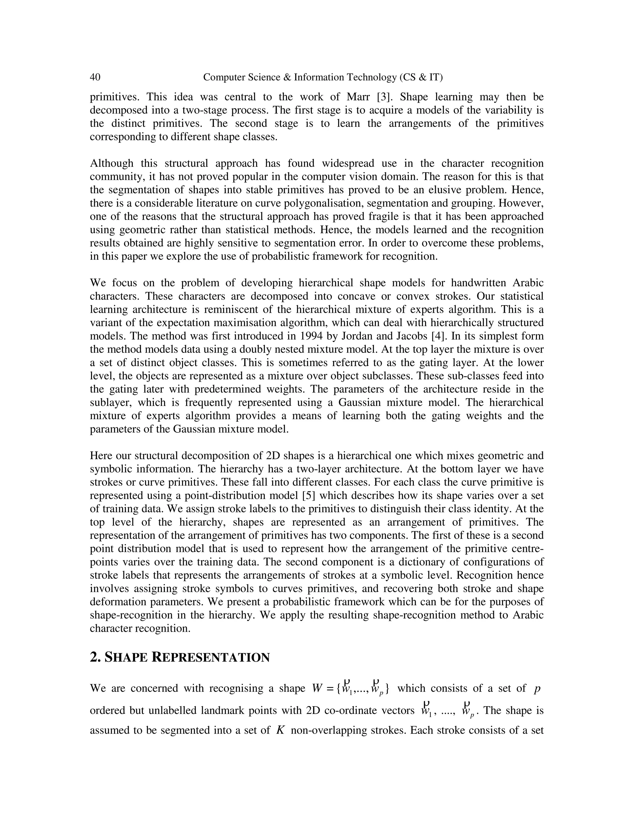 40 Computer Science & Information Technology (CS & IT)
primitives. This idea was central to the work of Marr [3]. Shape learning may then be
decomposed into a two-stage process. The first stage is to acquire a models of the variability is
the distinct primitives. The second stage is to learn the arrangements of the primitives
corresponding to different shape classes.
Although this structural approach has found widespread use in the character recognition
community, it has not proved popular in the computer vision domain. The reason for this is that
the segmentation of shapes into stable primitives has proved to be an elusive problem. Hence,
there is a considerable literature on curve polygonalisation, segmentation and grouping. However,
one of the reasons that the structural approach has proved fragile is that it has been approached
using geometric rather than statistical methods. Hence, the models learned and the recognition
results obtained are highly sensitive to segmentation error. In order to overcome these problems,
in this paper we explore the use of probabilistic framework for recognition.
We focus on the problem of developing hierarchical shape models for handwritten Arabic
characters. These characters are decomposed into concave or convex strokes. Our statistical
learning architecture is reminiscent of the hierarchical mixture of experts algorithm. This is a
variant of the expectation maximisation algorithm, which can deal with hierarchically structured
models. The method was first introduced in 1994 by Jordan and Jacobs [4]. In its simplest form
the method models data using a doubly nested mixture model. At the top layer the mixture is over
a set of distinct object classes. This is sometimes referred to as the gating layer. At the lower
level, the objects are represented as a mixture over object subclasses. These sub-classes feed into
the gating later with predetermined weights. The parameters of the architecture reside in the
sublayer, which is frequently represented using a Gaussian mixture model. The hierarchical
mixture of experts algorithm provides a means of learning both the gating weights and the
parameters of the Gaussian mixture model.
Here our structural decomposition of 2D shapes is a hierarchical one which mixes geometric and
symbolic information. The hierarchy has a two-layer architecture. At the bottom layer we have
strokes or curve primitives. These fall into different classes. For each class the curve primitive is
represented using a point-distribution model [5] which describes how its shape varies over a set
of training data. We assign stroke labels to the primitives to distinguish their class identity. At the
top level of the hierarchy, shapes are represented as an arrangement of primitives. The
representation of the arrangement of primitives has two components. The first of these is a second
point distribution model that is used to represent how the arrangement of the primitive centre-
points varies over the training data. The second component is a dictionary of configurations of
stroke labels that represents the arrangements of strokes at a symbolic level. Recognition hence
involves assigning stroke symbols to curves primitives, and recovering both stroke and shape
deformation parameters. We present a probabilistic framework which can be for the purposes of
shape-recognition in the hierarchy. We apply the resulting shape-recognition method to Arabic
character recognition.
2. SHAPE REPRESENTATION
We are concerned with recognising a shape },...,{= 1 pwwW
ρρ
which consists of a set of p
ordered but unlabelled landmark points with 2D co-ordinate vectors 1w
ρ
, ...., pw
ρ
. The shape is
assumed to be segmented into a set of K non-overlapping strokes. Each stroke consists of a set
 