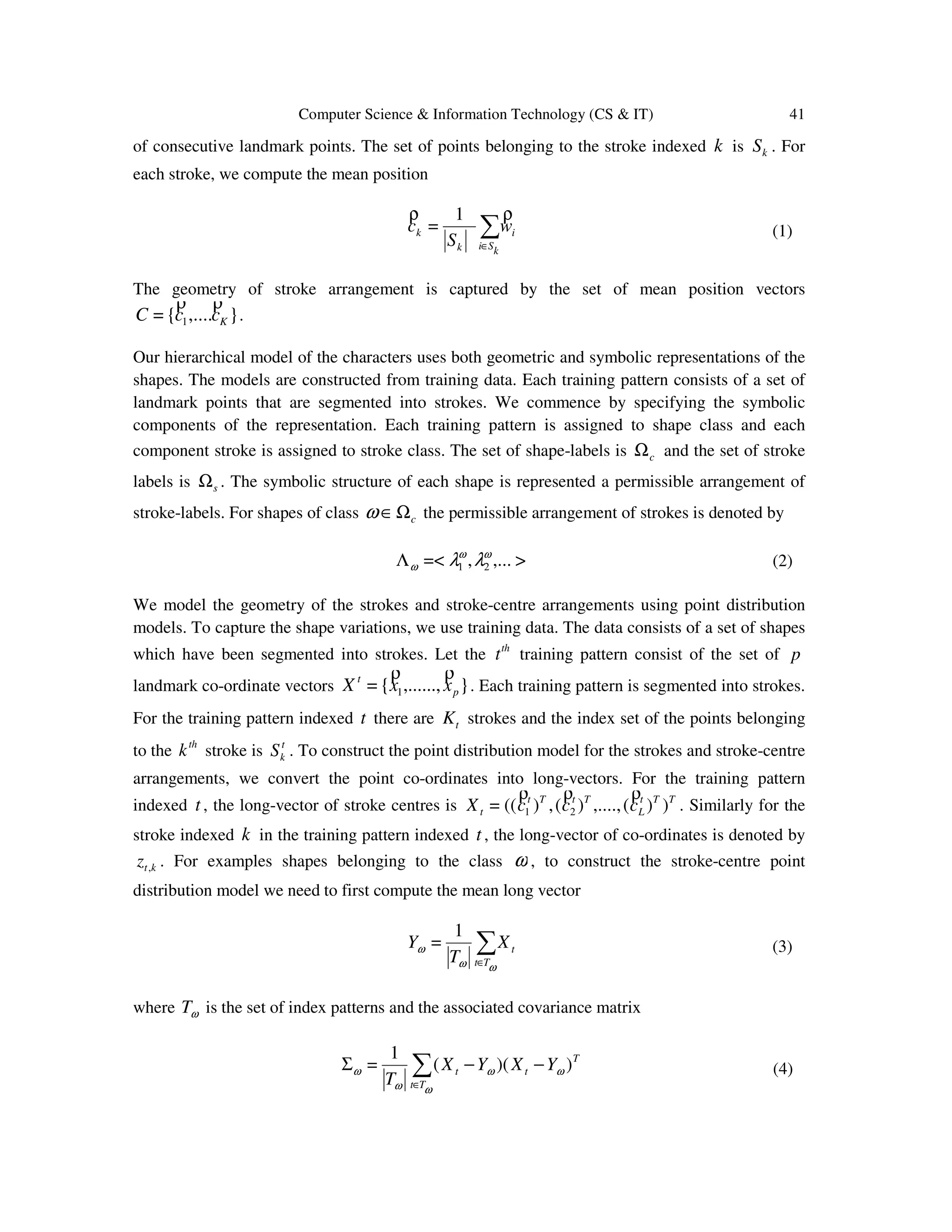 Computer Science & Information Technology (CS & IT) 41
of consecutive landmark points. The set of points belonging to the stroke indexed k is kS . For
each stroke, we compute the mean position
i
kSik
k w
S
c
ρρ
∑∈
1
= (1)
The geometry of stroke arrangement is captured by the set of mean position vectors
},....{= 1 KccC
ρρ
.
Our hierarchical model of the characters uses both geometric and symbolic representations of the
shapes. The models are constructed from training data. Each training pattern consists of a set of
landmark points that are segmented into strokes. We commence by specifying the symbolic
components of the representation. Each training pattern is assigned to shape class and each
component stroke is assigned to stroke class. The set of shape-labels is cΩ and the set of stroke
labels is sΩ . The symbolic structure of each shape is represented a permissible arrangement of
stroke-labels. For shapes of class cΩ∈ω the permissible arrangement of strokes is denoted by
>,...,=< 21
ωω
ω λλΛ (2)
We model the geometry of the strokes and stroke-centre arrangements using point distribution
models. To capture the shape variations, we use training data. The data consists of a set of shapes
which have been segmented into strokes. Let the th
t training pattern consist of the set of p
landmark co-ordinate vectors },......,{= 1 p
t
xxX
ρρ
. Each training pattern is segmented into strokes.
For the training pattern indexed t there are tK strokes and the index set of the points belonging
to the th
k stroke is t
kS . To construct the point distribution model for the strokes and stroke-centre
arrangements, we convert the point co-ordinates into long-vectors. For the training pattern
indexed t , the long-vector of stroke centres is TTt
L
TtTt
t cccX ))(,....,)(,)((= 21
ρρρ
. Similarly for the
stroke indexed k in the training pattern indexed t , the long-vector of co-ordinates is denoted by
ktz , . For examples shapes belonging to the class ω , to construct the stroke-centre point
distribution model we need to first compute the mean long vector
t
Tt
X
T
Y ∑∈ ωω
ω
1
= (3)
where ωT is the set of index patterns and the associated covariance matrix
T
tt
Tt
YXYX
T
))((
1
= ωω
ωω
ω −−Σ ∑∈
(4)
 