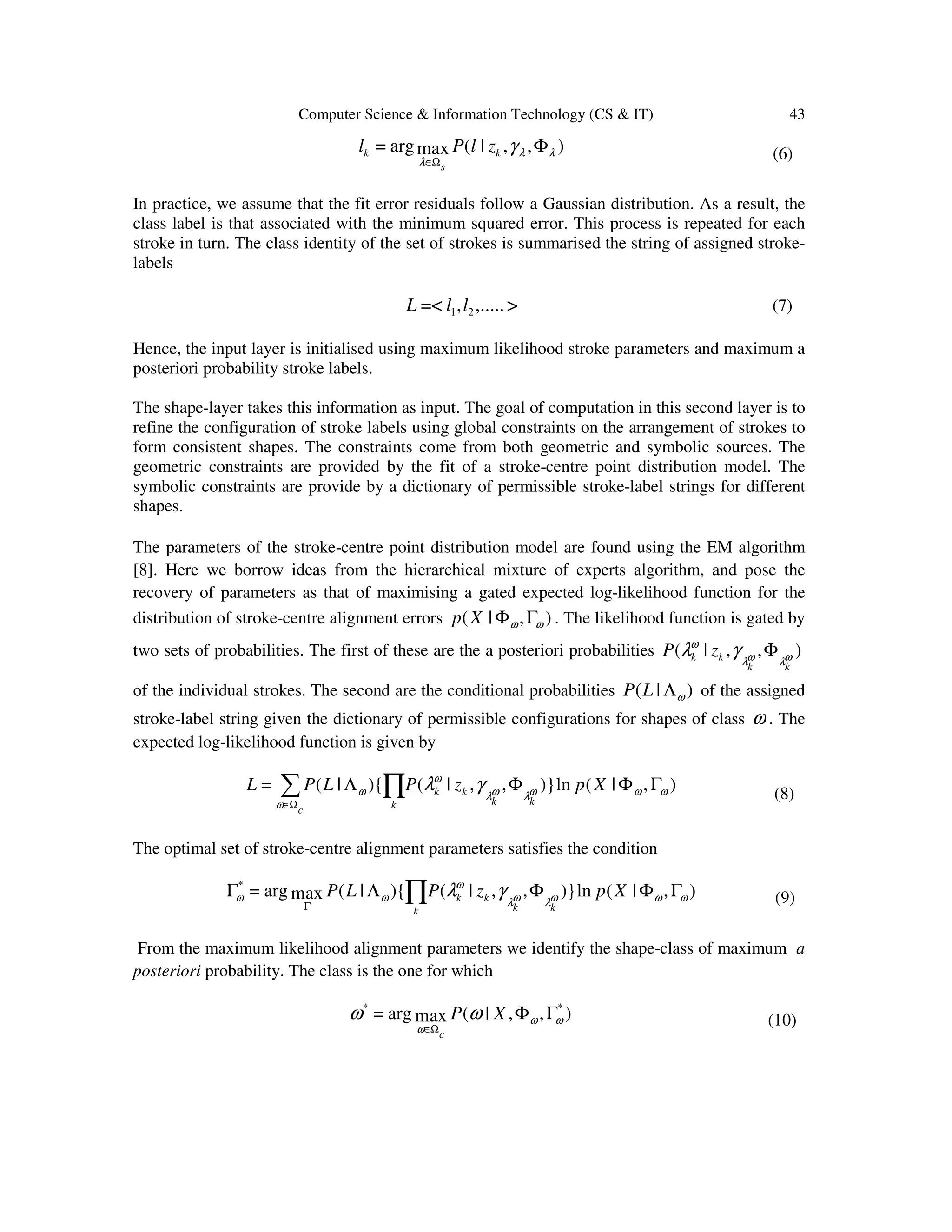Computer Science & Information Technology (CS & IT) 43
),,|(maxarg= λλ
λ
γ Φ
Ω∈
k
s
k zlPl (6)
In practice, we assume that the fit error residuals follow a Gaussian distribution. As a result, the
class label is that associated with the minimum squared error. This process is repeated for each
stroke in turn. The class identity of the set of strokes is summarised the string of assigned stroke-
labels
>,.....,=< 21 llL (7)
Hence, the input layer is initialised using maximum likelihood stroke parameters and maximum a
posteriori probability stroke labels.
The shape-layer takes this information as input. The goal of computation in this second layer is to
refine the configuration of stroke labels using global constraints on the arrangement of strokes to
form consistent shapes. The constraints come from both geometric and symbolic sources. The
geometric constraints are provided by the fit of a stroke-centre point distribution model. The
symbolic constraints are provide by a dictionary of permissible stroke-label strings for different
shapes.
The parameters of the stroke-centre point distribution model are found using the EM algorithm
[8]. Here we borrow ideas from the hierarchical mixture of experts algorithm, and pose the
recovery of parameters as that of maximising a gated expected log-likelihood function for the
distribution of stroke-centre alignment errors ),|( ωω ΓΦXp . The likelihood function is gated by
two sets of probabilities. The first of these are the a posteriori probabilities ),,|( ωλωλ
ω
γλ
kk
kk zP Φ
of the individual strokes. The second are the conditional probabilities )|( ωΛLP of the assigned
stroke-label string given the dictionary of permissible configurations for shapes of class ω . The
expected log-likelihood function is given by
),|(ln)},,|(){|(= ωωωλωλ
ω
ω
ω
γλ ΓΦΦΛ ∏∑Ω∈
XpzPLPL
kk
kk
kc
(8)
The optimal set of stroke-centre alignment parameters satisfies the condition
),|(ln)},,|(){|(maxarg=*
ωωωλωλ
ω
ωω γλ ΓΦΦΛΓ ∏Γ
XpzPLP
kk
kk
k
(9)
From the maximum likelihood alignment parameters we identify the shape-class of maximum a
posteriori probability. The class is the one for which
),,|(maxarg= **
ωω
ω
ωω ΓΦ
Ω∈
XP
c
(10)
 
