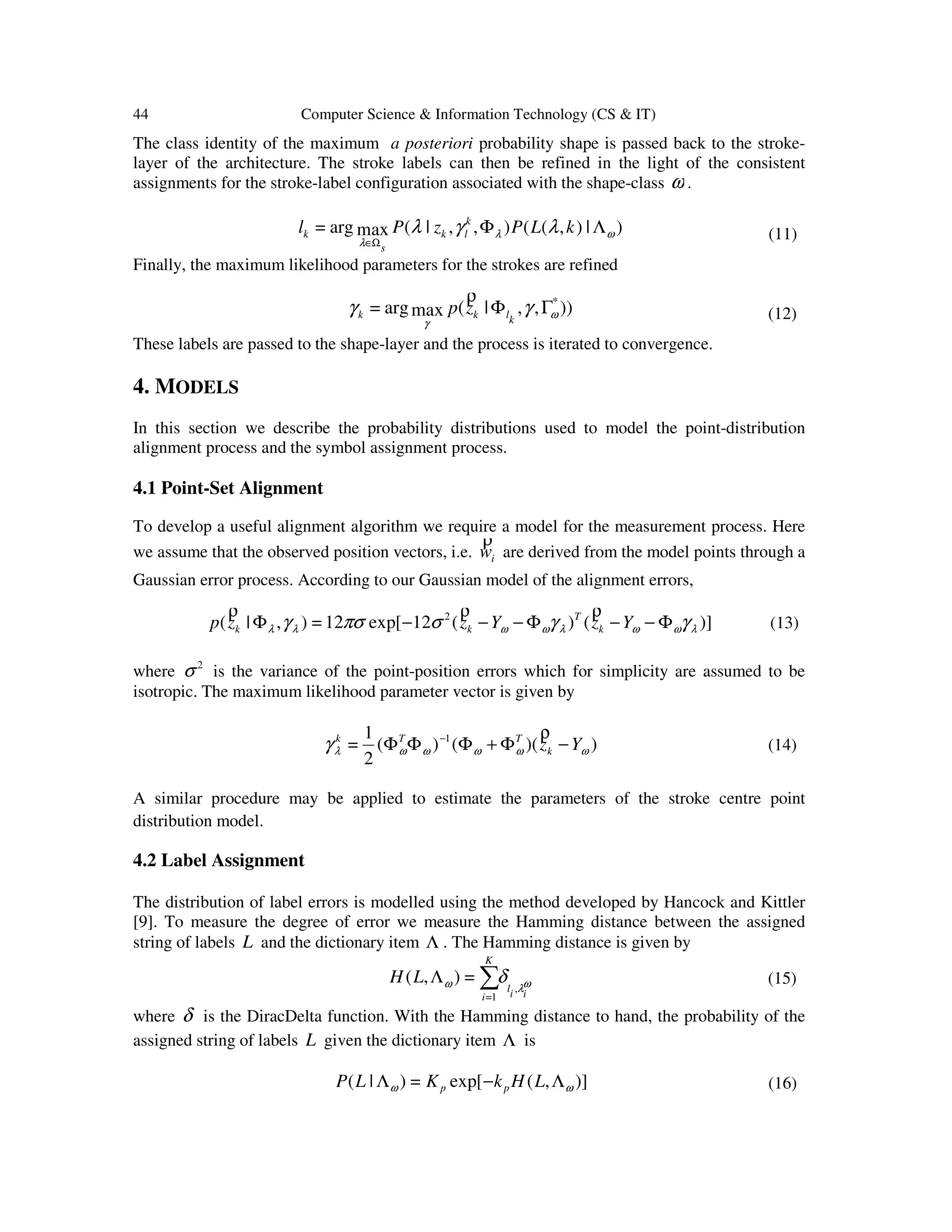 44 Computer Science & Information Technology (CS & IT)
The class identity of the maximum a posteriori probability shape is passed back to the stroke-
layer of the architecture. The stroke labels can then be refined in the light of the consistent
assignments for the stroke-label configuration associated with the shape-class ω .
)|),((),,|(maxarg= ωλ
λ
λγλ ΛΦ
Ω∈
kLPzPl k
lk
s
k (11)
Finally, the maximum likelihood parameters for the strokes are refined
)),,|(maxarg= *
ω
γ
γγ ΓΦ
klkk zp
ρ
(12)
These labels are passed to the shape-layer and the process is iterated to convergence.
4. MODELS
In this section we describe the probability distributions used to model the point-distribution
alignment process and the symbol assignment process.
4.1 Point-Set Alignment
To develop a useful alignment algorithm we require a model for the measurement process. Here
we assume that the observed position vectors, i.e. iw
ρ
are derived from the model points through a
Gaussian error process. According to our Gaussian model of the alignment errors,
)]()(12[exp12=),|( 2
λωωλωωλλ γγσπσγ Φ−−Φ−−−Φ YzYzzp k
T
kk
ρρρ
(13)
where 2
σ is the variance of the point-position errors which for simplicity are assumed to be
isotropic. The maximum likelihood parameter vector is given by
))(()(
2
1
= 1
ωωωωωλγ Yzk
TTk
−Φ+ΦΦΦ − ρ
(14)
A similar procedure may be applied to estimate the parameters of the stroke centre point
distribution model.
4.2 Label Assignment
The distribution of label errors is modelled using the method developed by Hancock and Kittler
[9]. To measure the degree of error we measure the Hamming distance between the assigned
string of labels L and the dictionary item Λ . The Hamming distance is given by
ωλω δ
iil
K
i
LH
,
1=
=),( ∑Λ (15)
where δ is the DiracDelta function. With the Hamming distance to hand, the probability of the
assigned string of labels L given the dictionary item Λ is
)],([exp=)|( ωω Λ−Λ LHkKLP pp (16)
 