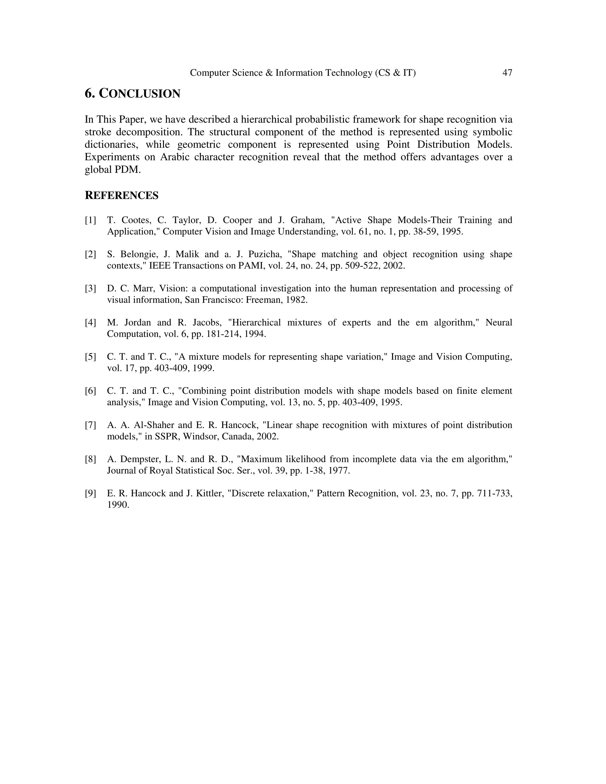 Computer Science & Information Technology (CS & IT) 47
6. CONCLUSION
In This Paper, we have described a hierarchical probabilistic framework for shape recognition via
stroke decomposition. The structural component of the method is represented using symbolic
dictionaries, while geometric component is represented using Point Distribution Models.
Experiments on Arabic character recognition reveal that the method offers advantages over a
global PDM.
REFERENCES
[1] T. Cootes, C. Taylor, D. Cooper and J. Graham, "Active Shape Models-Their Training and
Application," Computer Vision and Image Understanding, vol. 61, no. 1, pp. 38-59, 1995.
[2] S. Belongie, J. Malik and a. J. Puzicha, "Shape matching and object recognition using shape
contexts," IEEE Transactions on PAMI, vol. 24, no. 24, pp. 509-522, 2002.
[3] D. C. Marr, Vision: a computational investigation into the human representation and processing of
visual information, San Francisco: Freeman, 1982.
[4] M. Jordan and R. Jacobs, "Hierarchical mixtures of experts and the em algorithm," Neural
Computation, vol. 6, pp. 181-214, 1994.
[5] C. T. and T. C., "A mixture models for representing shape variation," Image and Vision Computing,
vol. 17, pp. 403-409, 1999.
[6] C. T. and T. C., "Combining point distribution models with shape models based on finite element
analysis," Image and Vision Computing, vol. 13, no. 5, pp. 403-409, 1995.
[7] A. A. Al-Shaher and E. R. Hancock, "Linear shape recognition with mixtures of point distribution
models," in SSPR, Windsor, Canada, 2002.
[8] A. Dempster, L. N. and R. D., "Maximum likelihood from incomplete data via the em algorithm,"
Journal of Royal Statistical Soc. Ser., vol. 39, pp. 1-38, 1977.
[9] E. R. Hancock and J. Kittler, "Discrete relaxation," Pattern Recognition, vol. 23, no. 7, pp. 711-733,
1990.
 