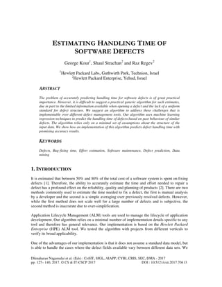 Dhinaharan Nagamalai et al. (Eds) : CoSIT, SIGL, AIAPP, CYBI, CRIS, SEC, DMA - 2017
pp. 127– 140, 2017. © CS & IT-CSCP 2017 DOI : 10.5121/csit.2017.70413
ESTIMATING HANDLING TIME OF
SOFTWARE DEFECTS
George Kour1
, Shaul Strachan2
and Raz Regev2
1
Hewlett Packard Labs, Guthwirth Park, Technion, Israel
2
Hewlett Packard Enterprise, Yehud, Israel
ABSTRACT
The problem of accurately predicting handling time for software defects is of great practical
importance. However, it is difficult to suggest a practical generic algorithm for such estimates,
due in part to the limited information available when opening a defect and the lack of a uniform
standard for defect structure. We suggest an algorithm to address these challenges that is
implementable over different defect management tools. Our algorithm uses machine learning
regression techniques to predict the handling time of defects based on past behaviour of similar
defects. The algorithm relies only on a minimal set of assumptions about the structure of the
input data. We show how an implementation of this algorithm predicts defect handling time with
promising accuracy results.
KEYWORDS
Defects, Bug-fixing time, Effort estimation, Software maintenance, Defect prediction, Data
mining
1. INTRODUCTION
It is estimated that between 50% and 80% of the total cost of a software system is spent on fixing
defects [1]. Therefore, the ability to accurately estimate the time and effort needed to repair a
defect has a profound effect on the reliability, quality and planning of products [2]. There are two
methods commonly used to estimate the time needed to fix a defect, the first is manual analysis
by a developer and the second is a simple averaging over previously resolved defects. However,
while the first method does not scale well for a large number of defects and is subjective, the
second method is inaccurate due to over-simplification.
Application Lifecycle Management (ALM) tools are used to manage the lifecycle of application
development. Our algorithm relies on a minimal number of implementation details specific to any
tool and therefore has general relevance. Our implementation is based on the Hewlett Packard
Enterprise (HPE) ALM tool. We tested the algorithm with projects from different verticals to
verify its broad applicability.
One of the advantages of our implementation is that it does not assume a standard data model, but
is able to handle the cases where the defect fields available vary between different data sets. We
 