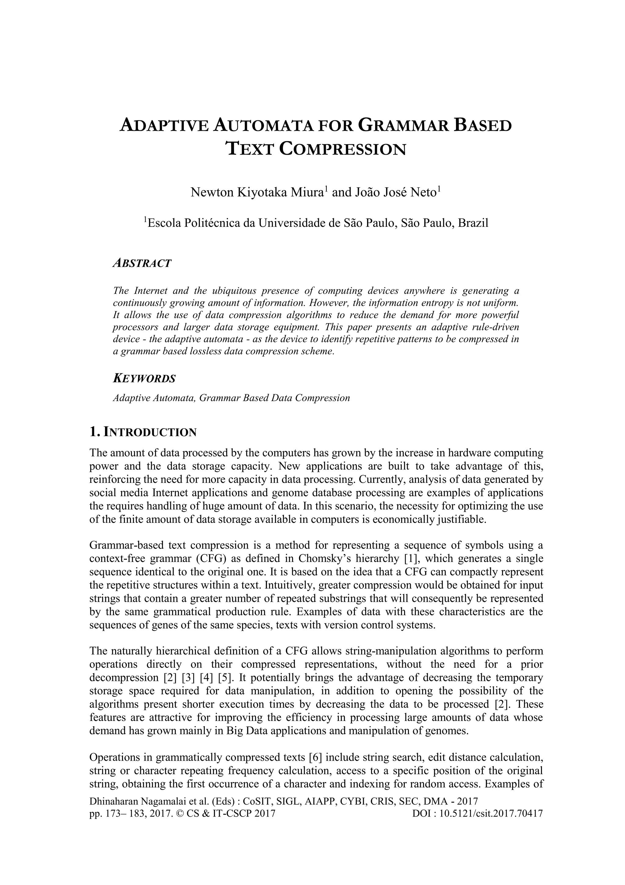Dhinaharan Nagamalai et al. (Eds) : CoSIT, SIGL, AIAPP, CYBI, CRIS, SEC, DMA - 2017
pp. 173– 183, 2017. © CS & IT-CSCP 2017 DOI : 10.5121/csit.2017.70417
ADAPTIVE AUTOMATA FOR GRAMMAR BASED
TEXT COMPRESSION
Newton Kiyotaka Miura1
and João José Neto1
1
Escola Politécnica da Universidade de São Paulo, São Paulo, Brazil
ABSTRACT
The Internet and the ubiquitous presence of computing devices anywhere is generating a
continuously growing amount of information. However, the information entropy is not uniform.
It allows the use of data compression algorithms to reduce the demand for more powerful
processors and larger data storage equipment. This paper presents an adaptive rule-driven
device - the adaptive automata - as the device to identify repetitive patterns to be compressed in
a grammar based lossless data compression scheme.
KEYWORDS
Adaptive Automata, Grammar Based Data Compression
1. INTRODUCTION
The amount of data processed by the computers has grown by the increase in hardware computing
power and the data storage capacity. New applications are built to take advantage of this,
reinforcing the need for more capacity in data processing. Currently, analysis of data generated by
social media Internet applications and genome database processing are examples of applications
the requires handling of huge amount of data. In this scenario, the necessity for optimizing the use
of the finite amount of data storage available in computers is economically justifiable.
Grammar-based text compression is a method for representing a sequence of symbols using a
context-free grammar (CFG) as defined in Chomsky’s hierarchy [1], which generates a single
sequence identical to the original one. It is based on the idea that a CFG can compactly represent
the repetitive structures within a text. Intuitively, greater compression would be obtained for input
strings that contain a greater number of repeated substrings that will consequently be represented
by the same grammatical production rule. Examples of data with these characteristics are the
sequences of genes of the same species, texts with version control systems.
The naturally hierarchical definition of a CFG allows string-manipulation algorithms to perform
operations directly on their compressed representations, without the need for a prior
decompression [2] [3] [4] [5]. It potentially brings the advantage of decreasing the temporary
storage space required for data manipulation, in addition to opening the possibility of the
algorithms present shorter execution times by decreasing the data to be processed [2]. These
features are attractive for improving the efficiency in processing large amounts of data whose
demand has grown mainly in Big Data applications and manipulation of genomes.
Operations in grammatically compressed texts [6] include string search, edit distance calculation,
string or character repeating frequency calculation, access to a specific position of the original
string, obtaining the first occurrence of a character and indexing for random access. Examples of
 