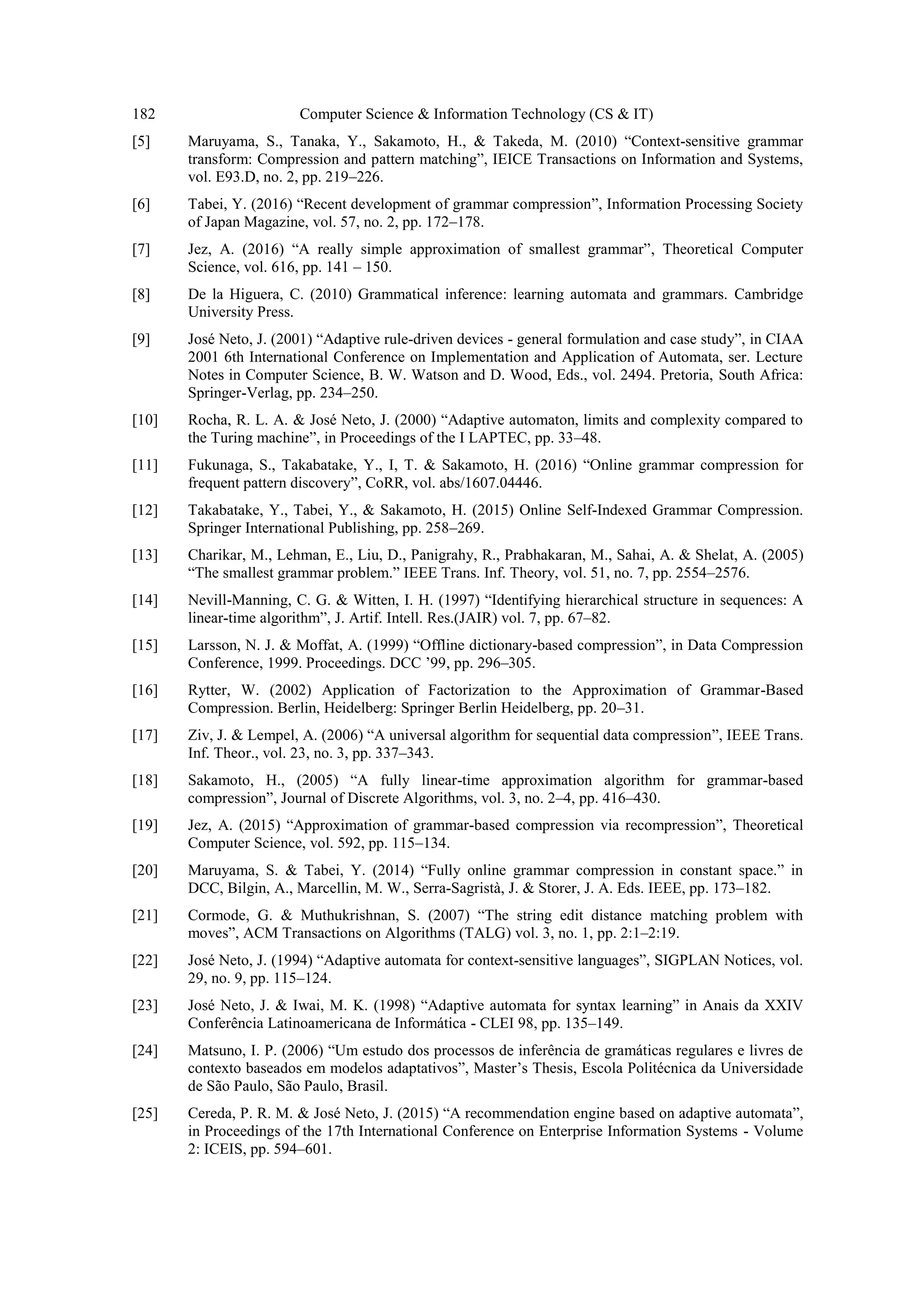182 Computer Science & Information Technology (CS & IT)
[5] Maruyama, S., Tanaka, Y., Sakamoto, H., & Takeda, M. (2010) “Context-sensitive grammar
transform: Compression and pattern matching”, IEICE Transactions on Information and Systems,
vol. E93.D, no. 2, pp. 219–226.
[6] Tabei, Y. (2016) “Recent development of grammar compression”, Information Processing Society
of Japan Magazine, vol. 57, no. 2, pp. 172–178.
[7] Jez, A. (2016) “A really simple approximation of smallest grammar”, Theoretical Computer
Science, vol. 616, pp. 141 – 150.
[8] De la Higuera, C. (2010) Grammatical inference: learning automata and grammars. Cambridge
University Press.
[9] José Neto, J. (2001) “Adaptive rule-driven devices - general formulation and case study”, in CIAA
2001 6th International Conference on Implementation and Application of Automata, ser. Lecture
Notes in Computer Science, B. W. Watson and D. Wood, Eds., vol. 2494. Pretoria, South Africa:
Springer-Verlag, pp. 234–250.
[10] Rocha, R. L. A. & José Neto, J. (2000) “Adaptive automaton, limits and complexity compared to
the Turing machine”, in Proceedings of the I LAPTEC, pp. 33–48.
[11] Fukunaga, S., Takabatake, Y., I, T. & Sakamoto, H. (2016) “Online grammar compression for
frequent pattern discovery”, CoRR, vol. abs/1607.04446.
[12] Takabatake, Y., Tabei, Y., & Sakamoto, H. (2015) Online Self-Indexed Grammar Compression.
Springer International Publishing, pp. 258–269.
[13] Charikar, M., Lehman, E., Liu, D., Panigrahy, R., Prabhakaran, M., Sahai, A. & Shelat, A. (2005)
“The smallest grammar problem.” IEEE Trans. Inf. Theory, vol. 51, no. 7, pp. 2554–2576.
[14] Nevill-Manning, C. G. & Witten, I. H. (1997) “Identifying hierarchical structure in sequences: A
linear-time algorithm”, J. Artif. Intell. Res.(JAIR) vol. 7, pp. 67–82.
[15] Larsson, N. J. & Moffat, A. (1999) “Offline dictionary-based compression”, in Data Compression
Conference, 1999. Proceedings. DCC ’99, pp. 296–305.
[16] Rytter, W. (2002) Application of Factorization to the Approximation of Grammar-Based
Compression. Berlin, Heidelberg: Springer Berlin Heidelberg, pp. 20–31.
[17] Ziv, J. & Lempel, A. (2006) “A universal algorithm for sequential data compression”, IEEE Trans.
Inf. Theor., vol. 23, no. 3, pp. 337–343.
[18] Sakamoto, H., (2005) “A fully linear-time approximation algorithm for grammar-based
compression”, Journal of Discrete Algorithms, vol. 3, no. 2–4, pp. 416–430.
[19] Jez, A. (2015) “Approximation of grammar-based compression via recompression”, Theoretical
Computer Science, vol. 592, pp. 115–134.
[20] Maruyama, S. & Tabei, Y. (2014) “Fully online grammar compression in constant space.” in
DCC, Bilgin, A., Marcellin, M. W., Serra-Sagristà, J. & Storer, J. A. Eds. IEEE, pp. 173–182.
[21] Cormode, G. & Muthukrishnan, S. (2007) “The string edit distance matching problem with
moves”, ACM Transactions on Algorithms (TALG) vol. 3, no. 1, pp. 2:1–2:19.
[22] José Neto, J. (1994) “Adaptive automata for context-sensitive languages”, SIGPLAN Notices, vol.
29, no. 9, pp. 115–124.
[23] José Neto, J. & Iwai, M. K. (1998) “Adaptive automata for syntax learning” in Anais da XXIV
Conferência Latinoamericana de Informática - CLEI 98, pp. 135–149.
[24] Matsuno, I. P. (2006) “Um estudo dos processos de inferência de gramáticas regulares e livres de
contexto baseados em modelos adaptativos”, Master’s Thesis, Escola Politécnica da Universidade
de São Paulo, São Paulo, Brasil.
[25] Cereda, P. R. M. & José Neto, J. (2015) “A recommendation engine based on adaptive automata”,
in Proceedings of the 17th International Conference on Enterprise Information Systems - Volume
2: ICEIS, pp. 594–601.
 