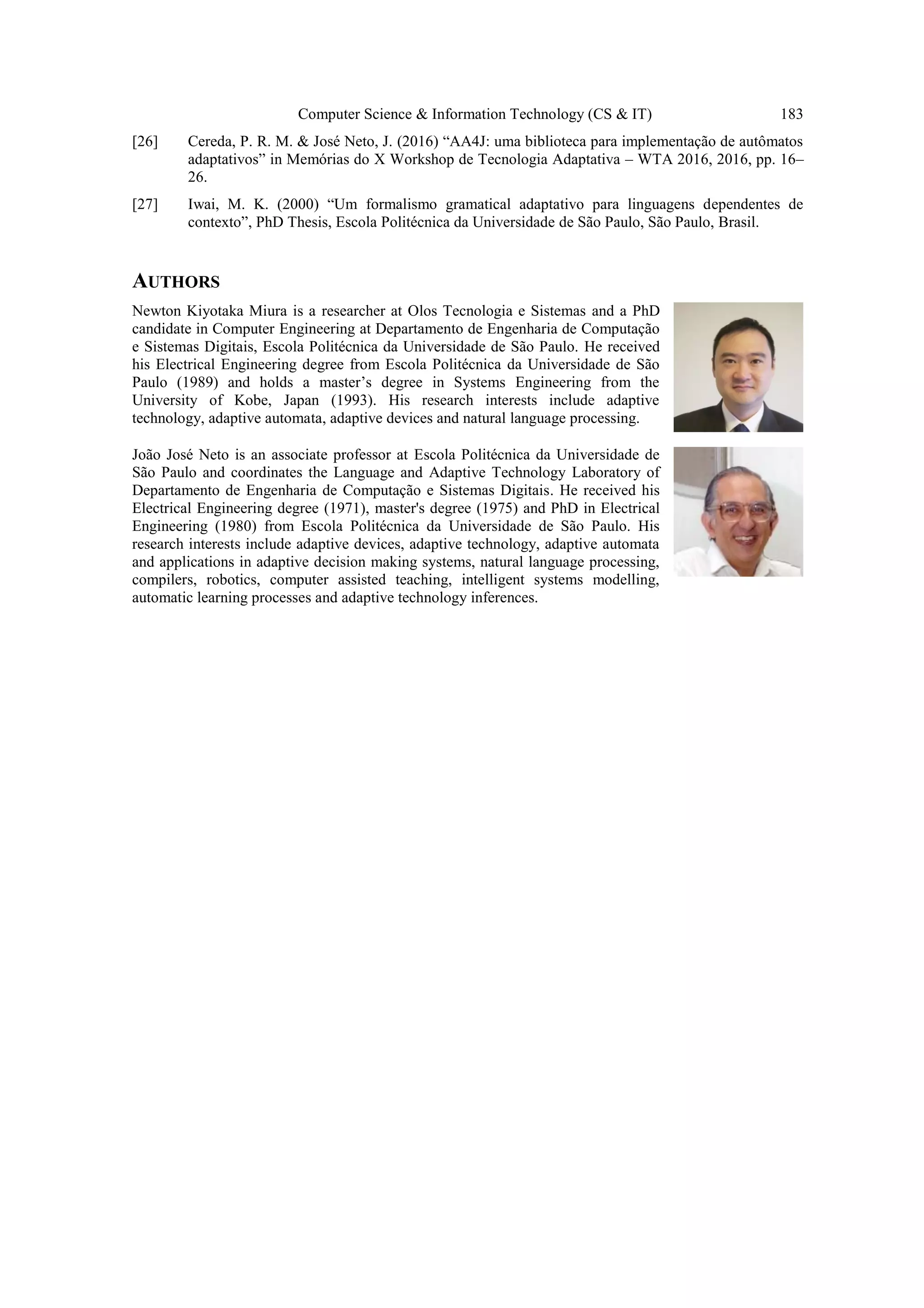 Computer Science & Information Technology (CS & IT) 183
[26] Cereda, P. R. M. & José Neto, J. (2016) “AA4J: uma biblioteca para implementação de autômatos
adaptativos” in Memórias do X Workshop de Tecnologia Adaptativa – WTA 2016, 2016, pp. 16–
26.
[27] Iwai, M. K. (2000) “Um formalismo gramatical adaptativo para linguagens dependentes de
contexto”, PhD Thesis, Escola Politécnica da Universidade de São Paulo, São Paulo, Brasil.
AUTHORS
Newton Kiyotaka Miura is a researcher at Olos Tecnologia e Sistemas and a PhD
candidate in Computer Engineering at Departamento de Engenharia de Computação
e Sistemas Digitais, Escola Politécnica da Universidade de São Paulo. He received
his Electrical Engineering degree from Escola Politécnica da Universidade de São
Paulo (1989) and holds a master’s degree in Systems Engineering from the
University of Kobe, Japan (1993). His research interests include adaptive
technology, adaptive automata, adaptive devices and natural language processing.
João José Neto is an associate professor at Escola Politécnica da Universidade de
São Paulo and coordinates the Language and Adaptive Technology Laboratory of
Departamento de Engenharia de Computação e Sistemas Digitais. He received his
Electrical Engineering degree (1971), master's degree (1975) and PhD in Electrical
Engineering (1980) from Escola Politécnica da Universidade de São Paulo. His
research interests include adaptive devices, adaptive technology, adaptive automata
and applications in adaptive decision making systems, natural language processing,
compilers, robotics, computer assisted teaching, intelligent systems modelling,
automatic learning processes and adaptive technology inferences.
 