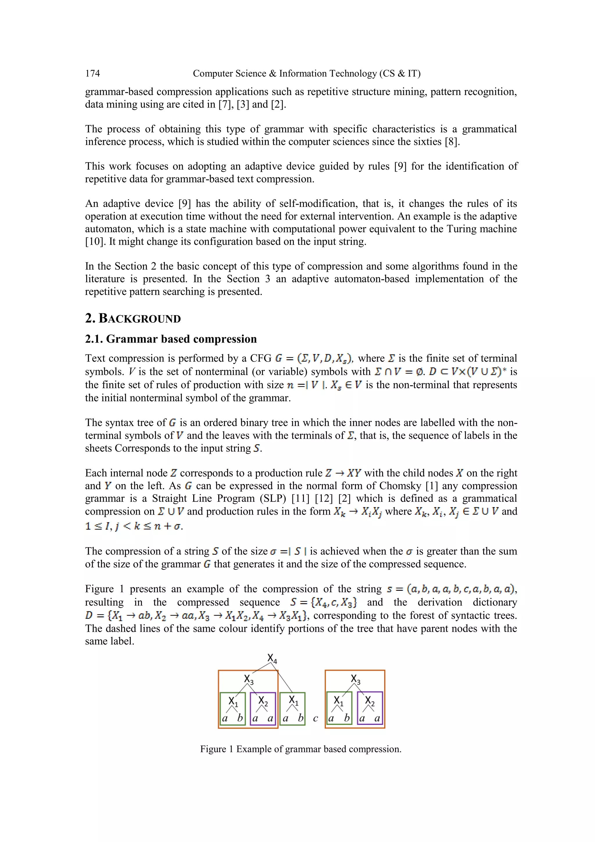 174 Computer Science & Information Technology (CS & IT)
grammar-based compression applications such as repetitive structure mining, pattern recognition,
data mining using are cited in [7], [3] and [2].
The process of obtaining this type of grammar with specific characteristics is a grammatical
inference process, which is studied within the computer sciences since the sixties [8].
This work focuses on adopting an adaptive device guided by rules [9] for the identification of
repetitive data for grammar-based text compression.
An adaptive device [9] has the ability of self-modification, that is, it changes the rules of its
operation at execution time without the need for external intervention. An example is the adaptive
automaton, which is a state machine with computational power equivalent to the Turing machine
[10]. It might change its configuration based on the input string.
In the Section 2 the basic concept of this type of compression and some algorithms found in the
literature is presented. In the Section 3 an adaptive automaton-based implementation of the
repetitive pattern searching is presented.
2. BACKGROUND
2.1. Grammar based compression
Text compression is performed by a CFG , where is the finite set of terminal
symbols. V is the set of nonterminal (or variable) symbols with . is
the finite set of rules of production with size . is the non-terminal that represents
the initial nonterminal symbol of the grammar.
The syntax tree of is an ordered binary tree in which the inner nodes are labelled with the non-
terminal symbols of and the leaves with the terminals of , that is, the sequence of labels in the
sheets Corresponds to the input string .
Each internal node corresponds to a production rule with the child nodes on the right
and on the left. As can be expressed in the normal form of Chomsky [1] any compression
grammar is a Straight Line Program (SLP) [11] [12] [2] which is defined as a grammatical
compression on and production rules in the form where , , and
, .
The compression of a string of the size is achieved when the is greater than the sum
of the size of the grammar that generates it and the size of the compressed sequence.
Figure 1 presents an example of the compression of the string ,
resulting in the compressed sequence and the derivation dictionary
, corresponding to the forest of syntactic trees.
The dashed lines of the same colour identify portions of the tree that have parent nodes with the
same label.
Figure 1 Example of grammar based compression.
 