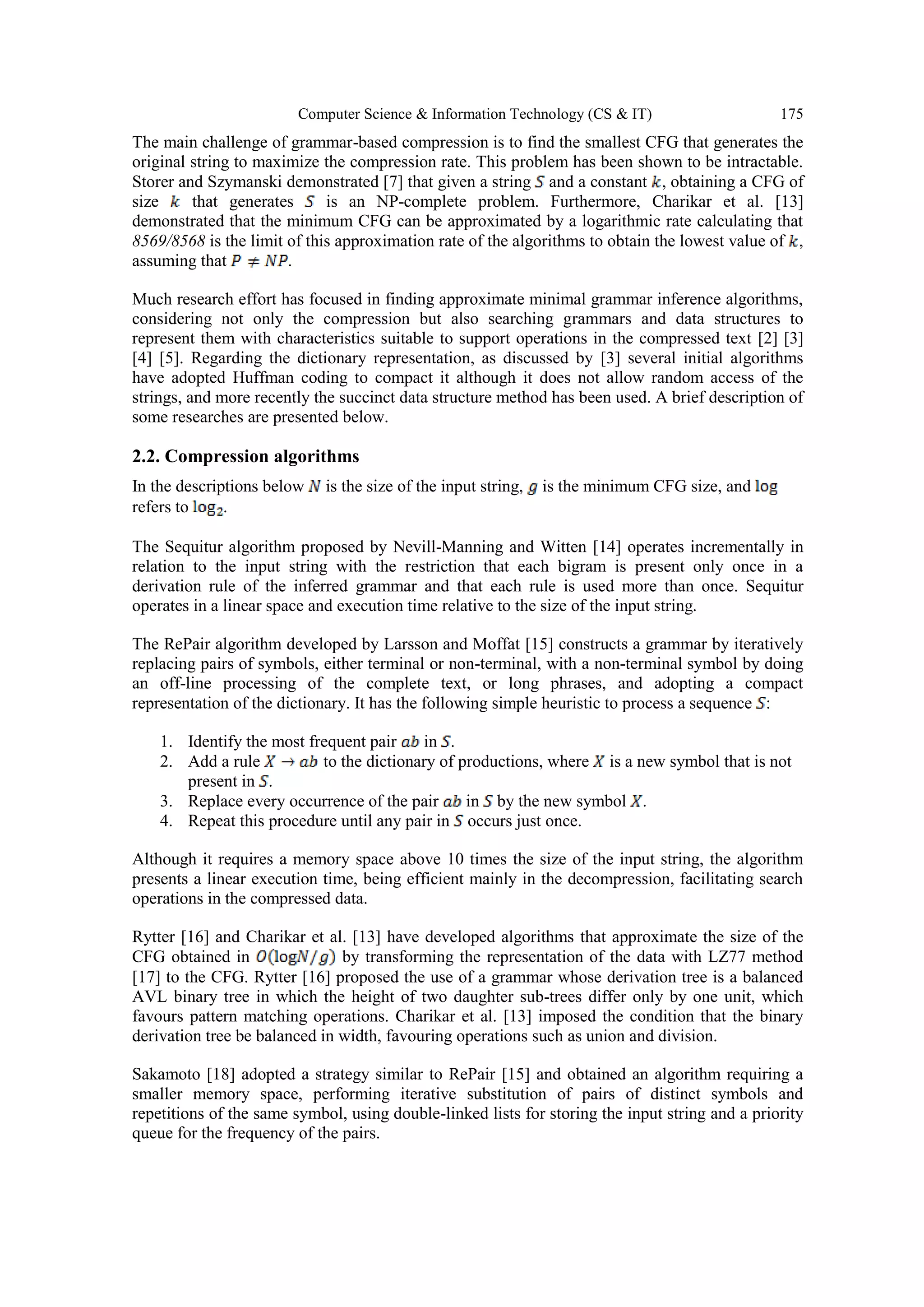 Computer Science & Information Technology (CS & IT) 175
The main challenge of grammar-based compression is to find the smallest CFG that generates the
original string to maximize the compression rate. This problem has been shown to be intractable.
Storer and Szymanski demonstrated [7] that given a string and a constant , obtaining a CFG of
size that generates is an NP-complete problem. Furthermore, Charikar et al. [13]
demonstrated that the minimum CFG can be approximated by a logarithmic rate calculating that
8569/8568 is the limit of this approximation rate of the algorithms to obtain the lowest value of ,
assuming that .
Much research effort has focused in finding approximate minimal grammar inference algorithms,
considering not only the compression but also searching grammars and data structures to
represent them with characteristics suitable to support operations in the compressed text [2] [3]
[4] [5]. Regarding the dictionary representation, as discussed by [3] several initial algorithms
have adopted Huffman coding to compact it although it does not allow random access of the
strings, and more recently the succinct data structure method has been used. A brief description of
some researches are presented below.
2.2. Compression algorithms
In the descriptions below is the size of the input string, is the minimum CFG size, and
refers to .
The Sequitur algorithm proposed by Nevill-Manning and Witten [14] operates incrementally in
relation to the input string with the restriction that each bigram is present only once in a
derivation rule of the inferred grammar and that each rule is used more than once. Sequitur
operates in a linear space and execution time relative to the size of the input string.
The RePair algorithm developed by Larsson and Moffat [15] constructs a grammar by iteratively
replacing pairs of symbols, either terminal or non-terminal, with a non-terminal symbol by doing
an off-line processing of the complete text, or long phrases, and adopting a compact
representation of the dictionary. It has the following simple heuristic to process a sequence :
1. Identify the most frequent pair in .
2. Add a rule to the dictionary of productions, where is a new symbol that is not
present in .
3. Replace every occurrence of the pair in by the new symbol .
4. Repeat this procedure until any pair in occurs just once.
Although it requires a memory space above 10 times the size of the input string, the algorithm
presents a linear execution time, being efficient mainly in the decompression, facilitating search
operations in the compressed data.
Rytter [16] and Charikar et al. [13] have developed algorithms that approximate the size of the
CFG obtained in by transforming the representation of the data with LZ77 method
[17] to the CFG. Rytter [16] proposed the use of a grammar whose derivation tree is a balanced
AVL binary tree in which the height of two daughter sub-trees differ only by one unit, which
favours pattern matching operations. Charikar et al. [13] imposed the condition that the binary
derivation tree be balanced in width, favouring operations such as union and division.
Sakamoto [18] adopted a strategy similar to RePair [15] and obtained an algorithm requiring a
smaller memory space, performing iterative substitution of pairs of distinct symbols and
repetitions of the same symbol, using double-linked lists for storing the input string and a priority
queue for the frequency of the pairs.
 