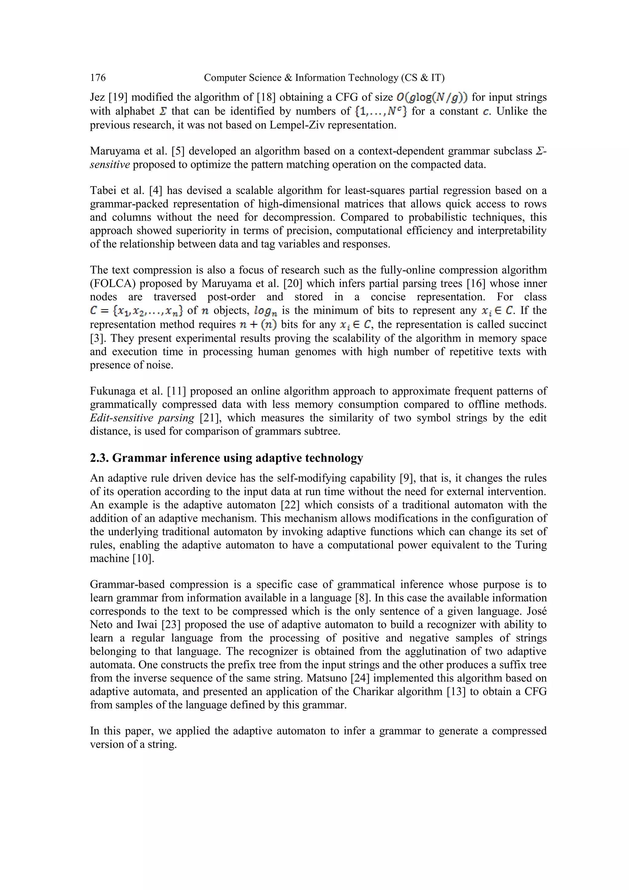 176 Computer Science & Information Technology (CS & IT)
Jez [19] modified the algorithm of [18] obtaining a CFG of size for input strings
with alphabet that can be identified by numbers of for a constant . Unlike the
previous research, it was not based on Lempel-Ziv representation.
Maruyama et al. [5] developed an algorithm based on a context-dependent grammar subclass Σ-
sensitive proposed to optimize the pattern matching operation on the compacted data.
Tabei et al. [4] has devised a scalable algorithm for least-squares partial regression based on a
grammar-packed representation of high-dimensional matrices that allows quick access to rows
and columns without the need for decompression. Compared to probabilistic techniques, this
approach showed superiority in terms of precision, computational efficiency and interpretability
of the relationship between data and tag variables and responses.
The text compression is also a focus of research such as the fully-online compression algorithm
(FOLCA) proposed by Maruyama et al. [20] which infers partial parsing trees [16] whose inner
nodes are traversed post-order and stored in a concise representation. For class
of objects, is the minimum of bits to represent any . If the
representation method requires bits for any , the representation is called succinct
[3]. They present experimental results proving the scalability of the algorithm in memory space
and execution time in processing human genomes with high number of repetitive texts with
presence of noise.
Fukunaga et al. [11] proposed an online algorithm approach to approximate frequent patterns of
grammatically compressed data with less memory consumption compared to offline methods.
Edit-sensitive parsing [21], which measures the similarity of two symbol strings by the edit
distance, is used for comparison of grammars subtree.
2.3. Grammar inference using adaptive technology
An adaptive rule driven device has the self-modifying capability [9], that is, it changes the rules
of its operation according to the input data at run time without the need for external intervention.
An example is the adaptive automaton [22] which consists of a traditional automaton with the
addition of an adaptive mechanism. This mechanism allows modifications in the configuration of
the underlying traditional automaton by invoking adaptive functions which can change its set of
rules, enabling the adaptive automaton to have a computational power equivalent to the Turing
machine [10].
Grammar-based compression is a specific case of grammatical inference whose purpose is to
learn grammar from information available in a language [8]. In this case the available information
corresponds to the text to be compressed which is the only sentence of a given language. José
Neto and Iwai [23] proposed the use of adaptive automaton to build a recognizer with ability to
learn a regular language from the processing of positive and negative samples of strings
belonging to that language. The recognizer is obtained from the agglutination of two adaptive
automata. One constructs the prefix tree from the input strings and the other produces a suffix tree
from the inverse sequence of the same string. Matsuno [24] implemented this algorithm based on
adaptive automata, and presented an application of the Charikar algorithm [13] to obtain a CFG
from samples of the language defined by this grammar.
In this paper, we applied the adaptive automaton to infer a grammar to generate a compressed
version of a string.
 
