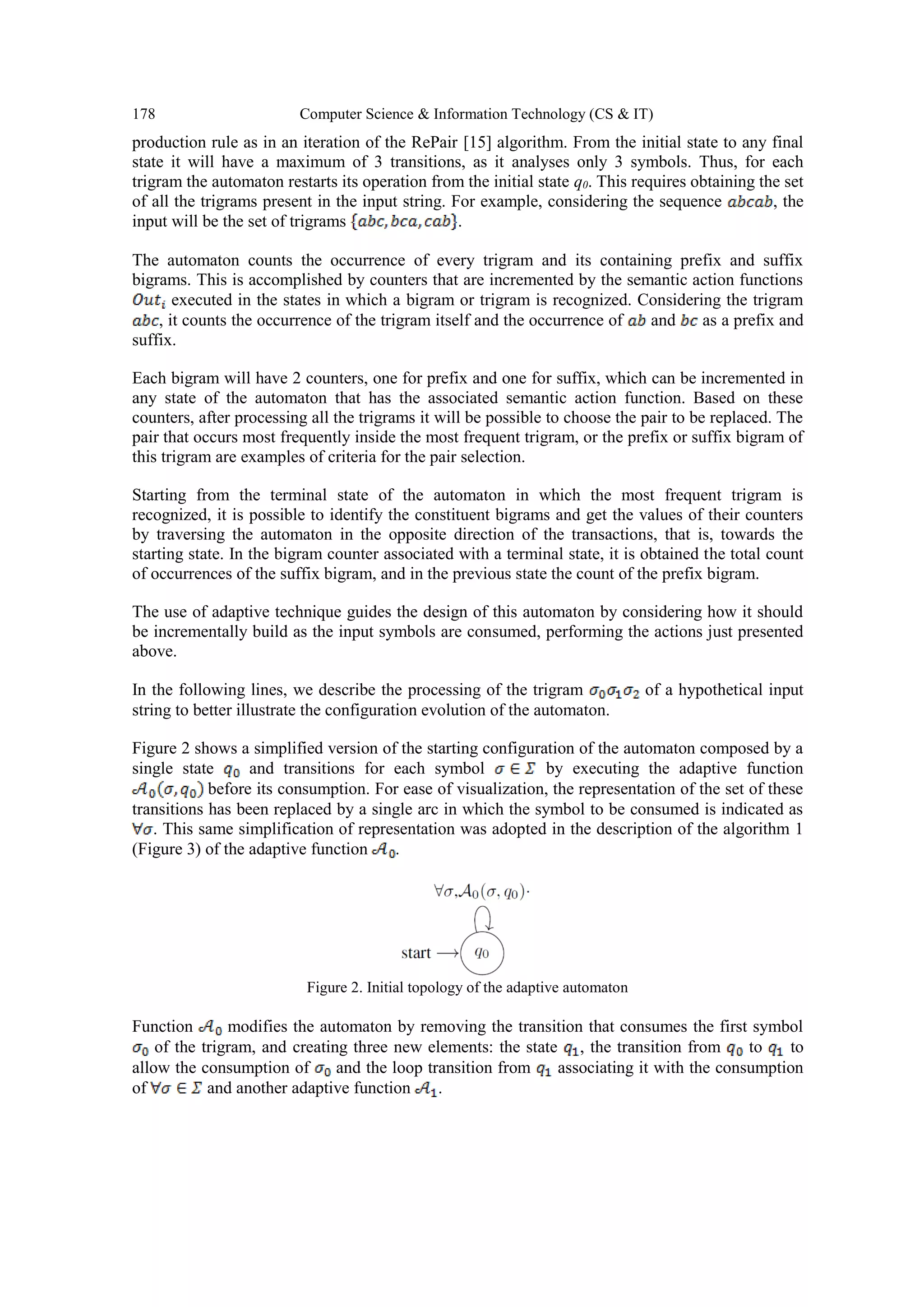 178 Computer Science & Information Technology (CS & IT)
production rule as in an iteration of the RePair [15] algorithm. From the initial state to any final
state it will have a maximum of 3 transitions, as it analyses only 3 symbols. Thus, for each
trigram the automaton restarts its operation from the initial state q0. This requires obtaining the set
of all the trigrams present in the input string. For example, considering the sequence , the
input will be the set of trigrams .
The automaton counts the occurrence of every trigram and its containing prefix and suffix
bigrams. This is accomplished by counters that are incremented by the semantic action functions
executed in the states in which a bigram or trigram is recognized. Considering the trigram
, it counts the occurrence of the trigram itself and the occurrence of and as a prefix and
suffix.
Each bigram will have 2 counters, one for prefix and one for suffix, which can be incremented in
any state of the automaton that has the associated semantic action function. Based on these
counters, after processing all the trigrams it will be possible to choose the pair to be replaced. The
pair that occurs most frequently inside the most frequent trigram, or the prefix or suffix bigram of
this trigram are examples of criteria for the pair selection.
Starting from the terminal state of the automaton in which the most frequent trigram is
recognized, it is possible to identify the constituent bigrams and get the values of their counters
by traversing the automaton in the opposite direction of the transactions, that is, towards the
starting state. In the bigram counter associated with a terminal state, it is obtained the total count
of occurrences of the suffix bigram, and in the previous state the count of the prefix bigram.
The use of adaptive technique guides the design of this automaton by considering how it should
be incrementally build as the input symbols are consumed, performing the actions just presented
above.
In the following lines, we describe the processing of the trigram of a hypothetical input
string to better illustrate the configuration evolution of the automaton.
Figure 2 shows a simplified version of the starting configuration of the automaton composed by a
single state and transitions for each symbol by executing the adaptive function
before its consumption. For ease of visualization, the representation of the set of these
transitions has been replaced by a single arc in which the symbol to be consumed is indicated as
. This same simplification of representation was adopted in the description of the algorithm 1
(Figure 3) of the adaptive function .
Figure 2. Initial topology of the adaptive automaton
Function modifies the automaton by removing the transition that consumes the first symbol
of the trigram, and creating three new elements: the state , the transition from to to
allow the consumption of and the loop transition from associating it with the consumption
of and another adaptive function .
 