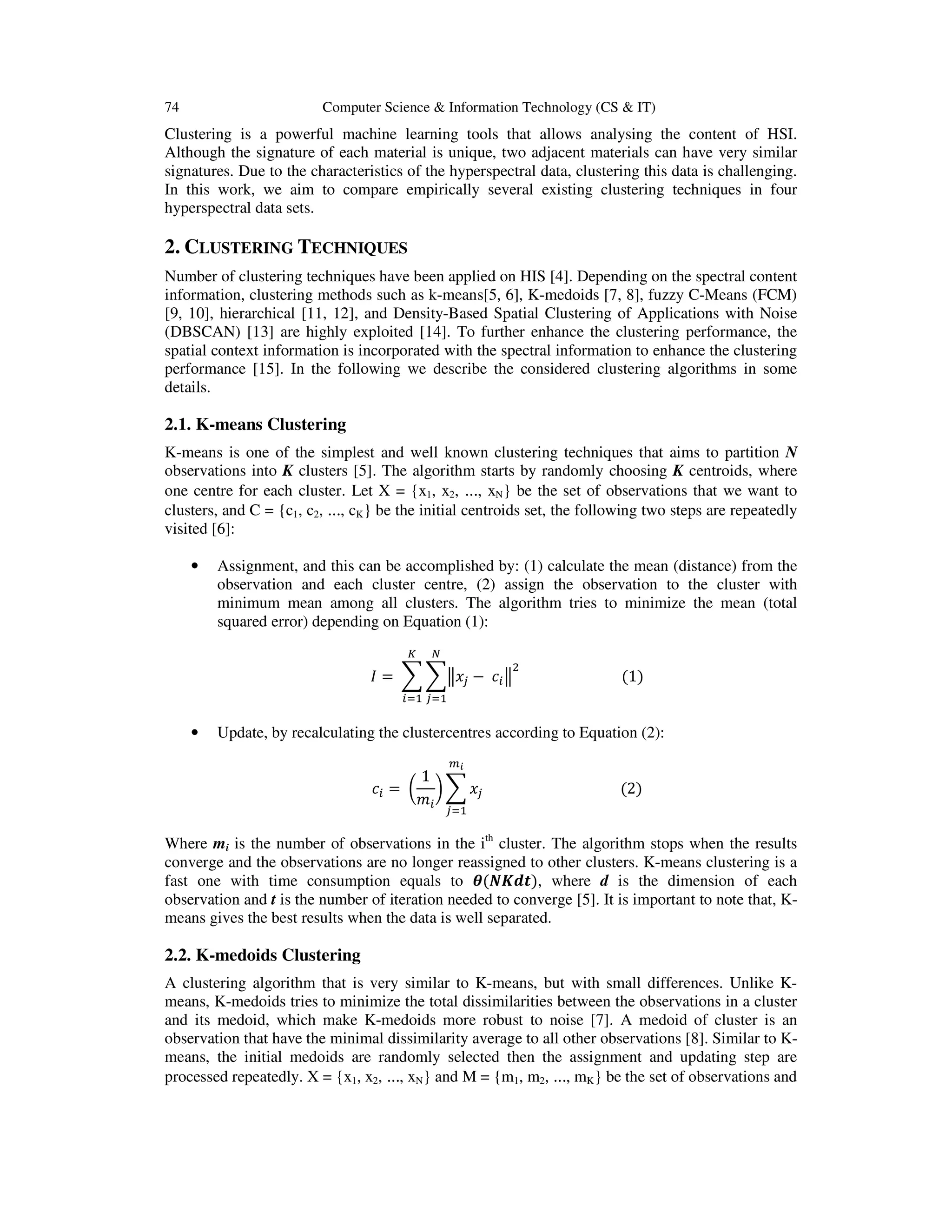 74 Computer Science & Information Technology (CS & IT)
Clustering is a powerful machine learning tools that allows analysing the content of HSI.
Although the signature of each material is unique, two adjacent materials can have very similar
signatures. Due to the characteristics of the hyperspectral data, clustering this data is challenging.
In this work, we aim to compare empirically several existing clustering techniques in four
hyperspectral data sets.
2. CLUSTERING TECHNIQUES
Number of clustering techniques have been applied on HIS [4]. Depending on the spectral content
information, clustering methods such as k-means[5, 6], K-medoids [7, 8], fuzzy C-Means (FCM)
[9, 10], hierarchical [11, 12], and Density-Based Spatial Clustering of Applications with Noise
(DBSCAN) [13] are highly exploited [14]. To further enhance the clustering performance, the
spatial context information is incorporated with the spectral information to enhance the clustering
performance [15]. In the following we describe the considered clustering algorithms in some
details.
2.1. K-means Clustering
K-means is one of the simplest and well known clustering techniques that aims to partition N
observations into K clusters [5]. The algorithm starts by randomly choosing K centroids, where
one centre for each cluster. Let X = {x1, x2, ..., xN} be the set of observations that we want to
clusters, and C = {c1, c2, ..., cK} be the initial centroids set, the following two steps are repeatedly
visited [6]:
• Assignment, and this can be accomplished by: (1) calculate the mean (distance) from the
observation and each cluster centre, (2) assign the observation to the cluster with
minimum mean among all clusters. The algorithm tries to minimize the mean (total
squared error) depending on Equation (1):
=	 −	 																												(1)
• Update, by recalculating the clustercentres according to Equation (2):
=	
1
																																						(2)
Where mi is the number of observations in the ith
cluster. The algorithm stops when the results
converge and the observations are no longer reassigned to other clusters. K-means clustering is a
fast one with time consumption equals to ( ), where d is the dimension of each
observation and t is the number of iteration needed to converge [5]. It is important to note that, K-
means gives the best results when the data is well separated.
2.2. K-medoids Clustering
A clustering algorithm that is very similar to K-means, but with small differences. Unlike K-
means, K-medoids tries to minimize the total dissimilarities between the observations in a cluster
and its medoid, which make K-medoids more robust to noise [7]. A medoid of cluster is an
observation that have the minimal dissimilarity average to all other observations [8]. Similar to K-
means, the initial medoids are randomly selected then the assignment and updating step are
processed repeatedly. X = {x1, x2, ..., xN} and M = {m1, m2, ..., mK} be the set of observations and
 