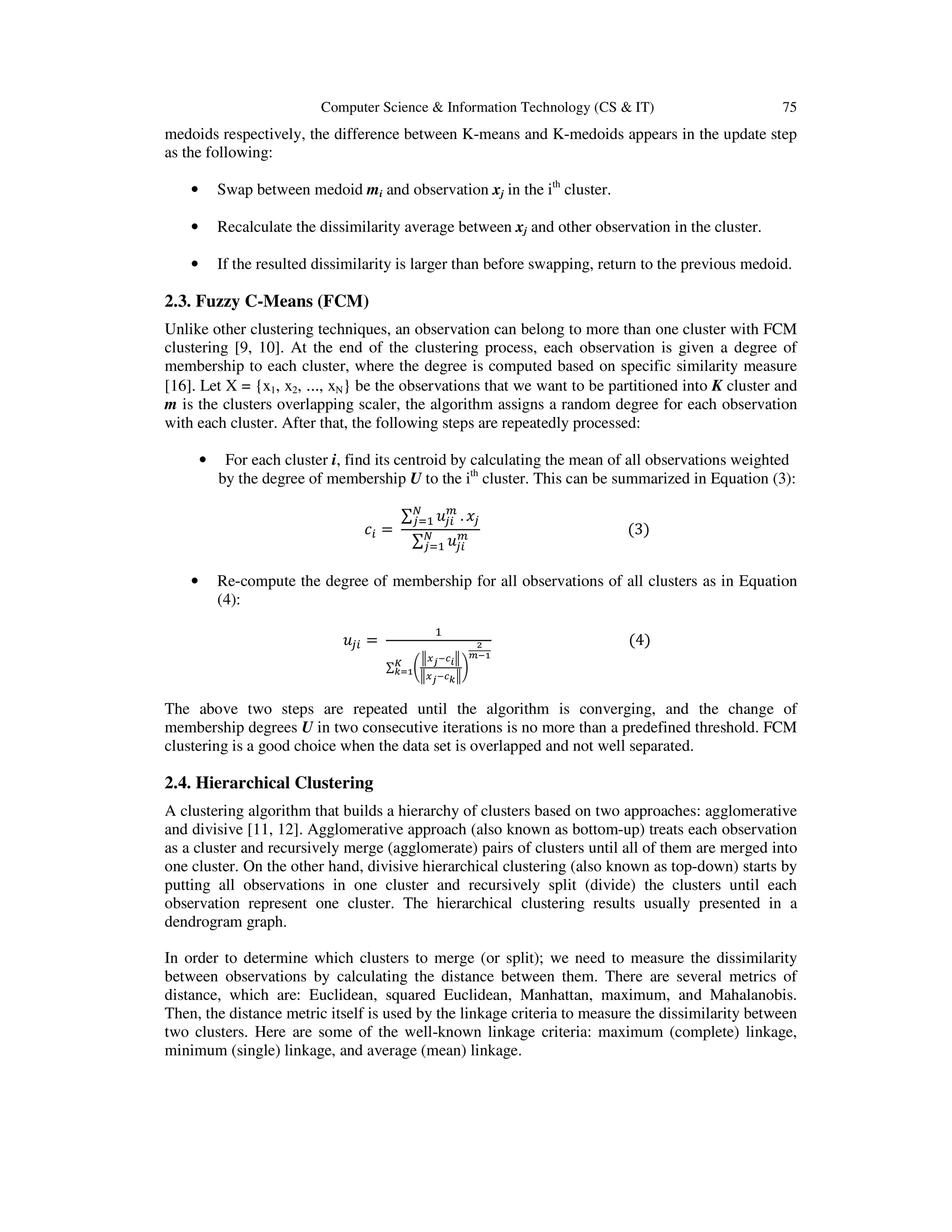Computer Science & Information Technology (CS & IT) 75
medoids respectively, the difference between K-means and K-medoids appears in the update step
as the following:
• Swap between medoid mi and observation xj in the ith
cluster.
• Recalculate the dissimilarity average between xj and other observation in the cluster.
• If the resulted dissimilarity is larger than before swapping, return to the previous medoid.
2.3. Fuzzy C-Means (FCM)
Unlike other clustering techniques, an observation can belong to more than one cluster with FCM
clustering [9, 10]. At the end of the clustering process, each observation is given a degree of
membership to each cluster, where the degree is computed based on specific similarity measure
[16]. Let X = {x1, x2, ..., xN} be the observations that we want to be partitioned into K cluster and
m is the clusters overlapping scaler, the algorithm assigns a random degree for each observation
with each cluster. After that, the following steps are repeatedly processed:
• For each cluster i, find its centroid by calculating the mean of all observations weighted
by the degree of membership U to the ith
cluster. This can be summarized in Equation (3):
=	
∑ .
∑
																																									(3)
• Re-compute the degree of membership for all observations of all clusters as in Equation
(4):
=	
∑ "
#$%&' #
#$%&'(#
)
*
+&,
-
(.,
																																						(4)
The above two steps are repeated until the algorithm is converging, and the change of
membership degrees U in two consecutive iterations is no more than a predefined threshold. FCM
clustering is a good choice when the data set is overlapped and not well separated.
2.4. Hierarchical Clustering
A clustering algorithm that builds a hierarchy of clusters based on two approaches: agglomerative
and divisive [11, 12]. Agglomerative approach (also known as bottom-up) treats each observation
as a cluster and recursively merge (agglomerate) pairs of clusters until all of them are merged into
one cluster. On the other hand, divisive hierarchical clustering (also known as top-down) starts by
putting all observations in one cluster and recursively split (divide) the clusters until each
observation represent one cluster. The hierarchical clustering results usually presented in a
dendrogram graph.
In order to determine which clusters to merge (or split); we need to measure the dissimilarity
between observations by calculating the distance between them. There are several metrics of
distance, which are: Euclidean, squared Euclidean, Manhattan, maximum, and Mahalanobis.
Then, the distance metric itself is used by the linkage criteria to measure the dissimilarity between
two clusters. Here are some of the well-known linkage criteria: maximum (complete) linkage,
minimum (single) linkage, and average (mean) linkage.
 