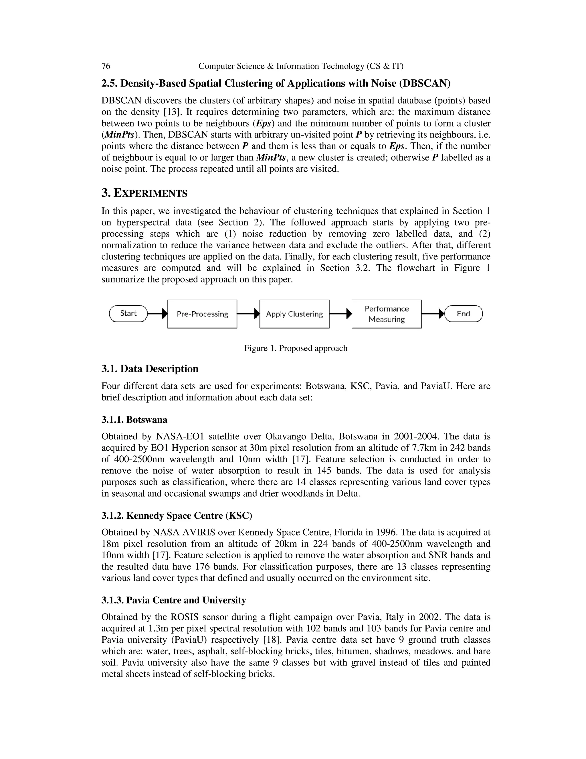 76 Computer Science & Information Technology (CS & IT)
2.5. Density-Based Spatial Clustering of Applications with Noise (DBSCAN)
DBSCAN discovers the clusters (of arbitrary shapes) and noise in spatial database (points) based
on the density [13]. It requires determining two parameters, which are: the maximum distance
between two points to be neighbours (
(MinPts). Then, DBSCAN starts with arbitrary un
points where the distance between
of neighbour is equal to or larger
noise point. The process repeated until all points are visited
3. EXPERIMENTS
In this paper, we investigated the behaviour of clustering techniques that explained in Section
on hyperspectral data (see Section
processing steps which are (1) noise reduction by removing zero labelled data, and (2)
normalization to reduce the variance between data and exclude the outliers. After that, differ
clustering techniques are applied on the data. Finally, for each clustering result, five performance
measures are computed and will be explained in Section
summarize the proposed approach on this paper
3.1. Data Description
Four different data sets are used for experiments: Botswana, KSC, Pavia, and PaviaU. Here are
brief description and information about each
3.1.1. Botswana
Obtained by NASA-EO1 satellite over Okavango Delta, Botswana in 2001
acquired by EO1 Hyperion sensor at 30m pixel resolution from an altitude of 7.7km in 242 bands
of 400-2500nm wavelength and 10nm width
remove the noise of water absorption to result in 145 bands. The data is used for analysis
purposes such as classification, where there are 14 classes representing various land cover types
in seasonal and occasional swam
3.1.2. Kennedy Space Centre (KSC)
Obtained by NASA AVIRIS over Kennedy Space Centre, Florida in 1996. The data is acquired at
18m pixel resolution from an altitude of 20km in 224 bands of 400
10nm width [17]. Feature selection is applied to remove the water absorption and SNR bands and
the resulted data have 176 bands. For classification purposes, there are 13 classes representing
various land cover types that defined and usually occurred
3.1.3. Pavia Centre and University
Obtained by the ROSIS sensor during a flight campaign over Pavia, Italy in 2002. The data is
acquired at 1.3m per pixel spectral resolution with 102 bands and 103 bands for Pavia centre and
Pavia university (PaviaU) respectively
which are: water, trees, asphalt, self
soil. Pavia university also have the same 9 classes but with gravel instead of tiles and painted
metal sheets instead of self-blocking bricks.
Computer Science & Information Technology (CS & IT)
Based Spatial Clustering of Applications with Noise (DBSCAN)
DBSCAN discovers the clusters (of arbitrary shapes) and noise in spatial database (points) based
. It requires determining two parameters, which are: the maximum distance
between two points to be neighbours (Eps) and the minimum number of points to form a cluster
). Then, DBSCAN starts with arbitrary un-visited point P by retrieving its neighbours, i.e.
points where the distance between P and them is less than or equals to Eps. Then, if the number
to or larger than MinPts, a new cluster is created; otherwise P
ed until all points are visited.
we investigated the behaviour of clustering techniques that explained in Section
ral data (see Section 2). The followed approach starts by applying two pre
processing steps which are (1) noise reduction by removing zero labelled data, and (2)
normalization to reduce the variance between data and exclude the outliers. After that, differ
clustering techniques are applied on the data. Finally, for each clustering result, five performance
measures are computed and will be explained in Section 3.2. The flowchart in Figure
proposed approach on this paper.
Figure 1. Proposed approach
s are used for experiments: Botswana, KSC, Pavia, and PaviaU. Here are
brief description and information about each data set:
EO1 satellite over Okavango Delta, Botswana in 2001-2004. The data is
acquired by EO1 Hyperion sensor at 30m pixel resolution from an altitude of 7.7km in 242 bands
2500nm wavelength and 10nm width [17]. Feature selection is conducted in order to
remove the noise of water absorption to result in 145 bands. The data is used for analysis
purposes such as classification, where there are 14 classes representing various land cover types
in seasonal and occasional swamps and drier woodlands in Delta.
Kennedy Space Centre (KSC)
btained by NASA AVIRIS over Kennedy Space Centre, Florida in 1996. The data is acquired at
18m pixel resolution from an altitude of 20km in 224 bands of 400-2500nm wavelength and
ion is applied to remove the water absorption and SNR bands and
the resulted data have 176 bands. For classification purposes, there are 13 classes representing
various land cover types that defined and usually occurred on the environment site.
a Centre and University
btained by the ROSIS sensor during a flight campaign over Pavia, Italy in 2002. The data is
acquired at 1.3m per pixel spectral resolution with 102 bands and 103 bands for Pavia centre and
ersity (PaviaU) respectively [18]. Pavia centre data set have 9 ground truth classes
which are: water, trees, asphalt, self-blocking bricks, tiles, bitumen, shadows, meadows, and bare
soil. Pavia university also have the same 9 classes but with gravel instead of tiles and painted
blocking bricks.
Based Spatial Clustering of Applications with Noise (DBSCAN)
DBSCAN discovers the clusters (of arbitrary shapes) and noise in spatial database (points) based
. It requires determining two parameters, which are: the maximum distance
f points to form a cluster
by retrieving its neighbours, i.e.
. Then, if the number
P labelled as a
we investigated the behaviour of clustering techniques that explained in Section 1
). The followed approach starts by applying two pre-
processing steps which are (1) noise reduction by removing zero labelled data, and (2)
normalization to reduce the variance between data and exclude the outliers. After that, different
clustering techniques are applied on the data. Finally, for each clustering result, five performance
. The flowchart in Figure 1
s are used for experiments: Botswana, KSC, Pavia, and PaviaU. Here are
2004. The data is
acquired by EO1 Hyperion sensor at 30m pixel resolution from an altitude of 7.7km in 242 bands
d in order to
remove the noise of water absorption to result in 145 bands. The data is used for analysis
purposes such as classification, where there are 14 classes representing various land cover types
btained by NASA AVIRIS over Kennedy Space Centre, Florida in 1996. The data is acquired at
2500nm wavelength and
ion is applied to remove the water absorption and SNR bands and
the resulted data have 176 bands. For classification purposes, there are 13 classes representing
btained by the ROSIS sensor during a flight campaign over Pavia, Italy in 2002. The data is
acquired at 1.3m per pixel spectral resolution with 102 bands and 103 bands for Pavia centre and
have 9 ground truth classes
blocking bricks, tiles, bitumen, shadows, meadows, and bare
soil. Pavia university also have the same 9 classes but with gravel instead of tiles and painted
 