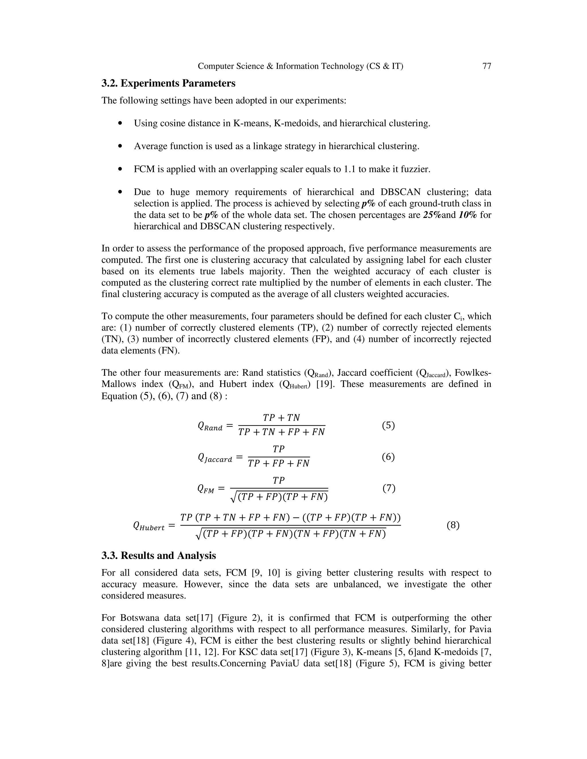 Computer Science & Information Technology (CS & IT) 77
3.2. Experiments Parameters
The following settings have been adopted in our experiments:
• Using cosine distance in K-means, K-medoids, and hierarchical clustering.
• Average function is used as a linkage strategy in hierarchical clustering.
• FCM is applied with an overlapping scaler equals to 1.1 to make it fuzzier.
• Due to huge memory requirements of hierarchical and DBSCAN clustering; data
selection is applied. The process is achieved by selecting p% of each ground-truth class in
the data set to be p% of the whole data set. The chosen percentages are 25%and 10% for
hierarchical and DBSCAN clustering respectively.
In order to assess the performance of the proposed approach, five performance measurements are
computed. The first one is clustering accuracy that calculated by assigning label for each cluster
based on its elements true labels majority. Then the weighted accuracy of each cluster is
computed as the clustering correct rate multiplied by the number of elements in each cluster. The
final clustering accuracy is computed as the average of all clusters weighted accuracies.
To compute the other measurements, four parameters should be defined for each cluster Ci, which
are: (1) number of correctly clustered elements (TP), (2) number of correctly rejected elements
(TN), (3) number of incorrectly clustered elements (FP), and (4) number of incorrectly rejected
data elements (FN).
The other four measurements are: Rand statistics (QRand), Jaccard coefficient (QJaccard), Fowlkes-
Mallows index (QFM), and Hubert index (QHubert) [19]. These measurements are defined in
Equation (5), (6), (7) and (8) :
01234 =	
56 + 58
56 + 58 + 96 + 98
																									(5)
0;2<<2=4 =	
56
56 + 96 + 98
																																(6)
0?@ =	
56
A(56 + 96)(56 + 98)
																								(7)
0CDEF=G =	
56	(56 + 58 + 96 + 98) − ((56 + 96)(56 + 98))
A(56 + 96)(56 + 98)(58 + 96)(58 + 98)
																				(8)
3.3. Results and Analysis
For all considered data sets, FCM [9, 10] is giving better clustering results with respect to
accuracy measure. However, since the data sets are unbalanced, we investigate the other
considered measures.
For Botswana data set[17] (Figure 2), it is confirmed that FCM is outperforming the other
considered clustering algorithms with respect to all performance measures. Similarly, for Pavia
data set[18] (Figure 4), FCM is either the best clustering results or slightly behind hierarchical
clustering algorithm [11, 12]. For KSC data set[17] (Figure 3), K-means [5, 6]and K-medoids [7,
8]are giving the best results.Concerning PaviaU data set[18] (Figure 5), FCM is giving better
 