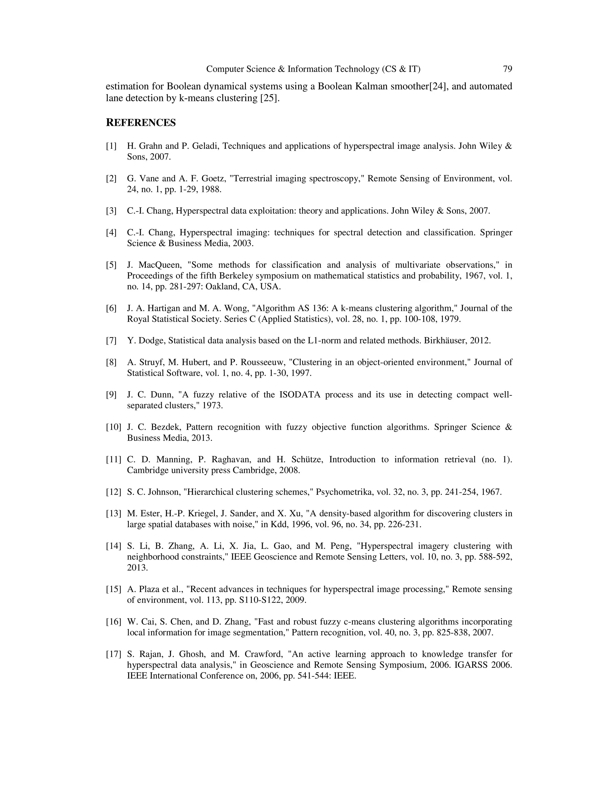 Computer Science & Information Technology (CS & IT) 79
estimation for Boolean dynamical systems using a Boolean Kalman smoother[24], and automated
lane detection by k-means clustering [25].
REFERENCES
[1] H. Grahn and P. Geladi, Techniques and applications of hyperspectral image analysis. John Wiley &
Sons, 2007.
[2] G. Vane and A. F. Goetz, "Terrestrial imaging spectroscopy," Remote Sensing of Environment, vol.
24, no. 1, pp. 1-29, 1988.
[3] C.-I. Chang, Hyperspectral data exploitation: theory and applications. John Wiley & Sons, 2007.
[4] C.-I. Chang, Hyperspectral imaging: techniques for spectral detection and classification. Springer
Science & Business Media, 2003.
[5] J. MacQueen, "Some methods for classification and analysis of multivariate observations," in
Proceedings of the fifth Berkeley symposium on mathematical statistics and probability, 1967, vol. 1,
no. 14, pp. 281-297: Oakland, CA, USA.
[6] J. A. Hartigan and M. A. Wong, "Algorithm AS 136: A k-means clustering algorithm," Journal of the
Royal Statistical Society. Series C (Applied Statistics), vol. 28, no. 1, pp. 100-108, 1979.
[7] Y. Dodge, Statistical data analysis based on the L1-norm and related methods. Birkhäuser, 2012.
[8] A. Struyf, M. Hubert, and P. Rousseeuw, "Clustering in an object-oriented environment," Journal of
Statistical Software, vol. 1, no. 4, pp. 1-30, 1997.
[9] J. C. Dunn, "A fuzzy relative of the ISODATA process and its use in detecting compact well-
separated clusters," 1973.
[10] J. C. Bezdek, Pattern recognition with fuzzy objective function algorithms. Springer Science &
Business Media, 2013.
[11] C. D. Manning, P. Raghavan, and H. Schütze, Introduction to information retrieval (no. 1).
Cambridge university press Cambridge, 2008.
[12] S. C. Johnson, "Hierarchical clustering schemes," Psychometrika, vol. 32, no. 3, pp. 241-254, 1967.
[13] M. Ester, H.-P. Kriegel, J. Sander, and X. Xu, "A density-based algorithm for discovering clusters in
large spatial databases with noise," in Kdd, 1996, vol. 96, no. 34, pp. 226-231.
[14] S. Li, B. Zhang, A. Li, X. Jia, L. Gao, and M. Peng, "Hyperspectral imagery clustering with
neighborhood constraints," IEEE Geoscience and Remote Sensing Letters, vol. 10, no. 3, pp. 588-592,
2013.
[15] A. Plaza et al., "Recent advances in techniques for hyperspectral image processing," Remote sensing
of environment, vol. 113, pp. S110-S122, 2009.
[16] W. Cai, S. Chen, and D. Zhang, "Fast and robust fuzzy c-means clustering algorithms incorporating
local information for image segmentation," Pattern recognition, vol. 40, no. 3, pp. 825-838, 2007.
[17] S. Rajan, J. Ghosh, and M. Crawford, "An active learning approach to knowledge transfer for
hyperspectral data analysis," in Geoscience and Remote Sensing Symposium, 2006. IGARSS 2006.
IEEE International Conference on, 2006, pp. 541-544: IEEE.
 
