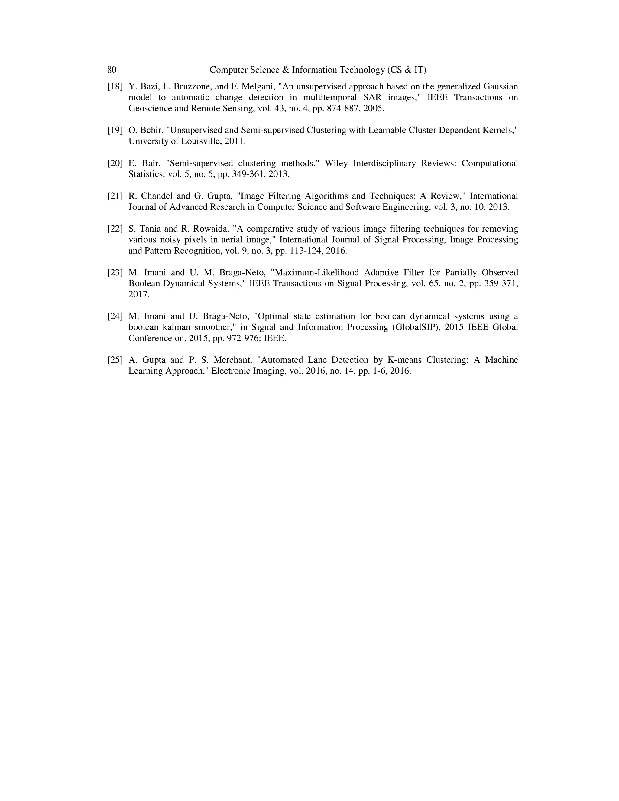 80 Computer Science & Information Technology (CS & IT)
[18] Y. Bazi, L. Bruzzone, and F. Melgani, "An unsupervised approach based on the generalized Gaussian
model to automatic change detection in multitemporal SAR images," IEEE Transactions on
Geoscience and Remote Sensing, vol. 43, no. 4, pp. 874-887, 2005.
[19] O. Bchir, "Unsupervised and Semi-supervised Clustering with Learnable Cluster Dependent Kernels,"
University of Louisville, 2011.
[20] E. Bair, "Semi‐supervised clustering methods," Wiley Interdisciplinary Reviews: Computational
Statistics, vol. 5, no. 5, pp. 349-361, 2013.
[21] R. Chandel and G. Gupta, "Image Filtering Algorithms and Techniques: A Review," International
Journal of Advanced Research in Computer Science and Software Engineering, vol. 3, no. 10, 2013.
[22] S. Tania and R. Rowaida, "A comparative study of various image filtering techniques for removing
various noisy pixels in aerial image," International Journal of Signal Processing, Image Processing
and Pattern Recognition, vol. 9, no. 3, pp. 113-124, 2016.
[23] M. Imani and U. M. Braga-Neto, "Maximum-Likelihood Adaptive Filter for Partially Observed
Boolean Dynamical Systems," IEEE Transactions on Signal Processing, vol. 65, no. 2, pp. 359-371,
2017.
[24] M. Imani and U. Braga-Neto, "Optimal state estimation for boolean dynamical systems using a
boolean kalman smoother," in Signal and Information Processing (GlobalSIP), 2015 IEEE Global
Conference on, 2015, pp. 972-976: IEEE.
[25] A. Gupta and P. S. Merchant, "Automated Lane Detection by K-means Clustering: A Machine
Learning Approach," Electronic Imaging, vol. 2016, no. 14, pp. 1-6, 2016.
 
