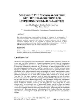 Dhinaharan Nagamalai et al. (Eds) : AIS, CSIT, IPPR, IPDCA - 2017
pp. 75– 86, 2017. © CS & IT-CSCP 2017 DOI : 10.5121/csit.2017.71007
COMPARING THE CUCKOO ALGORITHM
WITH OTHER ALGORITHMS FOR
ESTIMATING TWO GLSD PARAMETERS
Jane Jaleel Stephan1
, Haitham Sabah Hasan2
and
Alaa Hamza Omran3
1,2,3
University of Information Technology & Communications, Iraq
ABSTRACT
This study introduces and compares different methods for estimating the two parameters of
generalized logarithmic series distribution. These methods are the cuckoo search optimization,
maximum likelihood estimation, and method of moments algorithms. All the required
derivations and basic steps of each algorithm are explained. The applications for these
algorithms are implemented through simulations using different sample sizes (n = 15, 25, 50,
100). Results are compared using the statistical measure mean square error.
KEYWORDS
Cuckoo search optimization (CSO) algorithm, maximum likelihood estimation (MLE) algorithm,
method of moments (MOM) algorithm, mean square error (MSE).
1. INTRODUCTION
The process of modifying a system to present several new features that corporate in enhancing the
system and work more efficiently is known as optimization process. Also the Optimization
process can be defined as the process of finding alternative solution to increase the performance
of the system under specific constraints such as increasing the desired parameters and decrease
the undesired parameters in the system which has a problem to solve it [1]. The increasing means
trying to get additional good results without additional cost such as the optimization which occurs
on computer or any android phone will results in increasing the speed of processing which makes
them run faster with less memory requirements. There are many algorithms in solving
optimization problems such as cukoo search algorithm which introduced for the first time by
Yang and Deb [2]. Many researchers work on testing this algorithm on some benchmark
functions and compare the results with other algorithms like PSO, GA; the obtained results show
that the cukoo algorithm is better than the others. One of the popular met heuristic, combinatorial
search optimization techniques is ACO (Ant Colony Optimization) which is developed from
natural ant behavior ACO was used along with Rough Sets and Fuzzy Rough Sets in feature
selection in [3], [4], [5] also it is used for optimizing of firewall rules in [6]. Today the Cuckoo
search algorithm became as the one of the most optimization algorithm which used in every
domain like scheduling planning, forecasting, image processing, feature selection and engineering
optimization [7]. This paper presents a Comparing of the Cuckoo Algorithm with Other
Algorithms for Estimating Two GLSD Parameters. Some important functions are defined as
follows:
 