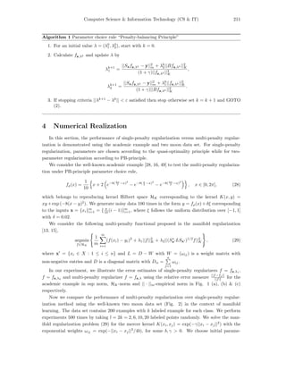 Computer Science & Information Technology (CS & IT) 211
Algorithm 1 Parameter choice rule “Penalty-balancing Principle”
1. For an initial value λ = (λ0
1, λ0
2), start with k = 0.
2. Calculate fz,λk and update λ by
λk+1
1 =
||Sxfz,λk − y||2
m + λk
2||Bfz,λk ||2
K
(1 + γ)||fz,λk ||2
K
,
λk+1
2 =
||Sxfz,λk − y||2
m + λk
1||fz,λk ||2
K
(1 + γ)||Bfz,λk ||2
K
.
3. If stopping criteria ||λk+1
− λk
|| < ε satisﬁed then stop otherwise set k = k + 1 and GOTO
(2).
4 Numerical Realization
In this section, the performance of single-penalty regularization versus multi-penalty regular-
ization is demonstrated using the academic example and two moon data set. For single-penalty
regularization, parameters are chosen according to the quasi-optimality principle while for two-
parameter regularization according to PB-principle.
We consider the well-known academic example [28, 16, 49] to test the multi-penalty regulariza-
tion under PB-principle parameter choice rule,
fρ(x) =
1
10
x + 2 e−8( 4π
3 −x)2
− e−8( π
2 −x)2
− e−8( 3π
2 −x)2
, x ∈ [0, 2π], (28)
which belongs to reproducing kernel Hilbert space HK corresponding to the kernel K(x, y) =
xy +exp (−8(x − y)2
). We generate noisy data 100 times in the form y = fρ(x)+δξ corresponding
to the inputs x = {xi}m
i=1 = { π
10 (i − 1)}m
i=1, where ξ follows the uniform distribution over [−1, 1]
with δ = 0.02.
We consider the following multi-penalty functional proposed in the manifold regularization
[13, 15],
argmin
f∈HK
1
m
m
i=1
(f(xi) − yi)2
+ λ1||f||2
K + λ2||(S∗
x LSx )1/2
f||2
K , (29)
where x = {xi ∈ X : 1 ≤ i ≤ n} and L = D − W with W = (ωij) is a weight matrix with
non-negative entries and D is a diagonal matrix with Dii =
n
j=1
ωij.
In our experiment, we illustrate the error estimates of single-penalty regularizers f = fz,λ1
,
f = fz,λ2
and multi-penalty regularizer f = fz,λ using the relative error measure
||f−fρ||
||f|| for the
academic example in sup norm, HK-norm and || · ||m-empirical norm in Fig. 1 (a), (b) & (c)
respectively.
Now we compare the performance of multi-penalty regularization over single-penalty regular-
ization method using the well-known two moon data set (Fig. 2) in the context of manifold
learning. The data set contains 200 examples with k labeled example for each class. We perform
experiments 500 times by taking l = 2k = 2, 6, 10, 20 labeled points randomly. We solve the man-
ifold regularization problem (29) for the mercer kernel K(xi, xj) = exp(−γ||xi − xj||2
) with the
exponential weights ωij = exp(−||xi − xj||2
/4b), for some b, γ > 0. We choose initial parame-
 
