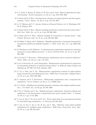 214 Computer Science & Information Technology (CS & IT)
[8] L. L. Gerfo, L. Rosasco, F. Odone, E. De Vito, and A. Verri, “Spectral algorithms for super-
vised learning,” Neural Computation, vol. 20, no. 7, pp. 1873–1897, 2008.
[9] S. Smale and D. X. Zhou, “Learning theory estimates via integral operators and their approx-
imations,” Constr. Approx., vol. 26, no. 2, pp. 153–172, 2007.
[10] A. N. Tikhonov and V. Y. Arsenin, Solutions of Ill-posed Problems, vol. 14. Washington, DC:
W. H. Winston, 1977.
[11] S. Smale and D. X. Zhou, “Shannon sampling and function reconstruction from point values,”
Bull. Amer. Math. Soc., vol. 41, no. 3, pp. 279–306, 2004.
[12] S. Smale and D. X. Zhou, “Shannon sampling II: Connections to learning theory,” Appl.
Comput. Harmonic Anal., vol. 19, no. 3, pp. 285–302, 2005.
[13] M. Belkin, P. Niyogi, and V. Sindhwani, “Manifold regularization: A geometric framework for
learning from labeled and unlabeled examples,” J. Mach. Learn. Res., vol. 7, pp. 2399–2434,
2006.
[14] D. D¨uvelmeyer and B. Hofmann, “A multi-parameter regularization approach for estimating
parameters in jump diﬀusion processes,” J. Inverse Ill-Posed Probl., vol. 14, no. 9, pp. 861–
880, 2006.
[15] S. Lu and S. V. Pereverzev, “Multi-parameter regularization and its numerical realization,”
Numer. Math., vol. 118, no. 1, pp. 1–31, 2011.
[16] S. Lu, S. Pereverzyev Jr., and S. Sivananthan, “Multiparameter regularization for construction
of extrapolating estimators in statistical learning theory,” in Multiscale Signal Analysis and
Modeling, pp. 347–366, New York: Springer, 2013.
[17] Y. Lu, L. Shen, and Y. Xu, “Multi-parameter regularization methods for high-resolution
image reconstruction with displacement errors,” IEEE Trans. Circuits Syst. I: Regular Papers,
vol. 54, no. 8, pp. 1788–1799, 2007.
[18] V. Naumova and S. V. Pereverzyev, “Multi-penalty regularization with a component-wise
penalization,” Inverse Problems, vol. 29, no. 7, p. 075002, 2013.
[19] S. N. Wood, “Modelling and smoothing parameter estimation with multiple quadratic penal-
ties,” J. R. Statist. Soc., vol. 62, pp. 413–428, 2000.
[20] P. Xu, Y. Fukuda, and Y. Liu, “Multiple parameter regularization: Numerical solutions and
applications to the determination of geopotential from precise satellite orbits,” J. Geodesy,
vol. 80, no. 1, pp. 17–27, 2006.
[21] Y. Luo, D. Tao, C. Xu, D. Li, and C. Xu, “Vector-valued multi-view semi-supervsed learning
for multi-label image classiﬁcation.,” in AAAI, pp. 647–653, 2013.
[22] Y. Luo, D. Tao, C. Xu, C. Xu, H. Liu, and Y. Wen, “Multiview vector-valued manifold
regularization for multilabel image classiﬁcation,” IEEE Trans. Neural Netw. Learn. Syst.,
vol. 24, no. 5, pp. 709–722, 2013.
 