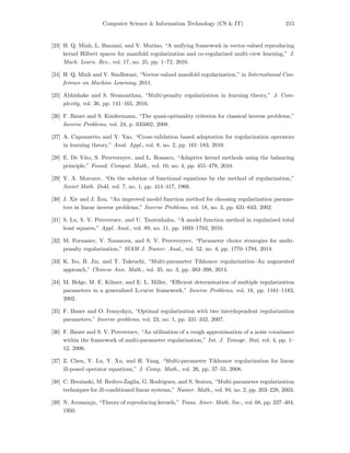 Computer Science & Information Technology (CS & IT) 215
[23] H. Q. Minh, L. Bazzani, and V. Murino, “A unifying framework in vector-valued reproducing
kernel Hilbert spaces for manifold regularization and co-regularized multi-view learning,” J.
Mach. Learn. Res., vol. 17, no. 25, pp. 1–72, 2016.
[24] H. Q. Minh and V. Sindhwani, “Vector-valued manifold regularization,” in International Con-
ference on Machine Learning, 2011.
[25] Abhishake and S. Sivananthan, “Multi-penalty regularization in learning theory,” J. Com-
plexity, vol. 36, pp. 141–165, 2016.
[26] F. Bauer and S. Kindermann, “The quasi-optimality criterion for classical inverse problems,”
Inverse Problems, vol. 24, p. 035002, 2008.
[27] A. Caponnetto and Y. Yao, “Cross-validation based adaptation for regularization operators
in learning theory,” Anal. Appl., vol. 8, no. 2, pp. 161–183, 2010.
[28] E. De Vito, S. Pereverzyev, and L. Rosasco, “Adaptive kernel methods using the balancing
principle,” Found. Comput. Math., vol. 10, no. 4, pp. 455–479, 2010.
[29] V. A. Morozov, “On the solution of functional equations by the method of regularization,”
Soviet Math. Dokl, vol. 7, no. 1, pp. 414–417, 1966.
[30] J. Xie and J. Zou, “An improved model function method for choosing regularization parame-
ters in linear inverse problems,” Inverse Problems, vol. 18, no. 3, pp. 631–643, 2002.
[31] S. Lu, S. V. Pereverzev, and U. Tautenhahn, “A model function method in regularized total
least squares,” Appl. Anal., vol. 89, no. 11, pp. 1693–1703, 2010.
[32] M. Fornasier, V. Naumova, and S. V. Pereverzyev, “Parameter choice strategies for multi-
penalty regularization,” SIAM J. Numer. Anal., vol. 52, no. 4, pp. 1770–1794, 2014.
[33] K. Ito, B. Jin, and T. Takeuchi, “Multi-parameter Tikhonov regularization–An augmented
approach,” Chinese Ann. Math., vol. 35, no. 3, pp. 383–398, 2014.
[34] M. Belge, M. E. Kilmer, and E. L. Miller, “Eﬃcient determination of multiple regularization
parameters in a generalized L-curve framework,” Inverse Problems, vol. 18, pp. 1161–1183,
2002.
[35] F. Bauer and O. Ivanyshyn, “Optimal regularization with two interdependent regularization
parameters,” Inverse problems, vol. 23, no. 1, pp. 331–342, 2007.
[36] F. Bauer and S. V. Pereverzev, “An utilization of a rough approximation of a noise covariance
within the framework of multi-parameter regularization,” Int. J. Tomogr. Stat, vol. 4, pp. 1–
12, 2006.
[37] Z. Chen, Y. Lu, Y. Xu, and H. Yang, “Multi-parameter Tikhonov regularization for linear
ill-posed operator equations,” J. Comp. Math., vol. 26, pp. 37–55, 2008.
[38] C. Brezinski, M. Redivo-Zaglia, G. Rodriguez, and S. Seatzu, “Multi-parameter regularization
techniques for ill-conditioned linear systems,” Numer. Math., vol. 94, no. 2, pp. 203–228, 2003.
[39] N. Aronszajn, “Theory of reproducing kernels,” Trans. Amer. Math. Soc., vol. 68, pp. 337–404,
1950.
 