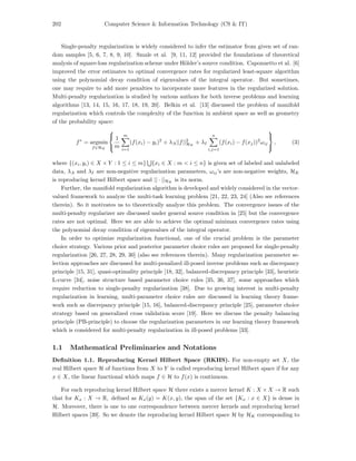 202 Computer Science & Information Technology (CS & IT)
Single-penalty regularization is widely considered to infer the estimator from given set of ran-
dom samples [5, 6, 7, 8, 9, 10]. Smale et al. [9, 11, 12] provided the foundations of theoretical
analysis of square-loss regularization scheme under H¨older’s source condition. Caponnetto et al. [6]
improved the error estimates to optimal convergence rates for regularized least-square algorithm
using the polynomial decay condition of eigenvalues of the integral operator. But sometimes,
one may require to add more penalties to incorporate more features in the regularized solution.
Multi-penalty regularization is studied by various authors for both inverse problems and learning
algorithms [13, 14, 15, 16, 17, 18, 19, 20]. Belkin et al. [13] discussed the problem of manifold
regularization which controls the complexity of the function in ambient space as well as geometry
of the probability space:
f∗
= argmin
f∈HK



1
m
m
i=1
(f(xi) − yi)2
+ λA||f||2
HK
+ λI
n
i,j=1
(f(xi) − f(xj))2
ωij



, (3)
where {(xi, yi) ∈ X × Y : 1 ≤ i ≤ m} {xi ∈ X : m < i ≤ n} is given set of labeled and unlabeled
data, λA and λI are non-negative regularization parameters, ωij’s are non-negative weights, HK
is reproducing kernel Hilbert space and || · ||HK
is its norm.
Further, the manifold regularization algorithm is developed and widely considered in the vector-
valued framework to analyze the multi-task learning problem [21, 22, 23, 24] (Also see references
therein). So it motivates us to theoretically analyze this problem. The convergence issues of the
multi-penalty regularizer are discussed under general source condition in [25] but the convergence
rates are not optimal. Here we are able to achieve the optimal minimax convergence rates using
the polynomial decay condition of eigenvalues of the integral operator.
In order to optimize regularization functional, one of the crucial problem is the parameter
choice strategy. Various prior and posterior parameter choice rules are proposed for single-penalty
regularization [26, 27, 28, 29, 30] (also see references therein). Many regularization parameter se-
lection approaches are discussed for multi-penalized ill-posed inverse problems such as discrepancy
principle [15, 31], quasi-optimality principle [18, 32], balanced-discrepancy principle [33], heuristic
L-curve [34], noise structure based parameter choice rules [35, 36, 37], some approaches which
require reduction to single-penalty regularization [38]. Due to growing interest in multi-penalty
regularization in learning, multi-parameter choice rules are discussed in learning theory frame-
work such as discrepancy principle [15, 16], balanced-discrepancy principle [25], parameter choice
strategy based on generalized cross validation score [19]. Here we discuss the penalty balancing
principle (PB-principle) to choose the regularization parameters in our learning theory framework
which is considered for multi-penalty regularization in ill-posed problems [33].
1.1 Mathematical Preliminaries and Notations
Deﬁnition 1.1. Reproducing Kernel Hilbert Space (RKHS). For non-empty set X, the
real Hilbert space H of functions from X to Y is called reproducing kernel Hilbert space if for any
x ∈ X, the linear functional which maps f ∈ H to f(x) is continuous.
For each reproducing kernel Hilbert space H there exists a mercer kernel K : X × X → R such
that for Kx : X → R, deﬁned as Kx(y) = K(x, y), the span of the set {Kx : x ∈ X} is dense in
H. Moreover, there is one to one correspondence between mercer kernels and reproducing kernel
Hilbert spaces [39]. So we denote the reproducing kernel Hilbert space H by HK corresponding to
 
