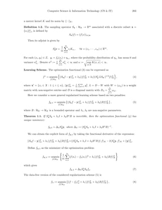Computer Science & Information Technology (CS & IT) 203
a mercer kernel K and its norm by || · ||K.
Deﬁnition 1.2. The sampling operator Sx : HK → Rm
associated with a discrete subset x =
{xi}m
i=1 is deﬁned by
Sx(f) = (f(x))x∈x.
Then its adjoint is given by
S∗
xc =
1
m
m
i=1
ciKxi
, ∀c = (c1, · · · , cm) ∈ Rm
.
For each (xi, yi) ∈ Z, yi = fρ(xi) + ηxi
, where the probability distribution of ηxi
has mean 0 and
variance σ2
xi
. Denote σ2
:= 1
m
m
i=1
σ2
xi
< ∞ and κ := sup
x∈X
K(x, x) < ∞.
Learning Scheme. The optimization functional (3) can be expressed as
f∗
= argmin
f∈HK
||Sxf − y||2
m + λA||f||2
K + λI||(S∗
x LSx )1/2
f||2
K , (4)
where x = {xi ∈ X : 1 ≤ i ≤ n}, ||y||2
m = 1
m
m
i=1 y2
i , L = D − W with W = (ωij) is a weight
matrix with non-negative entries and D is a diagonal matrix with Dii =
n
j=1
ωij.
Here we consider a more general regularized learning scheme based on two penalties:
fz,λ := argmin
f∈HK
||Sxf − y||2
m + λ1||f||2
K + λ2||Bf||2
K , (5)
where B : HK → HK is a bounded operator and λ1, λ2 are non-negative parameters.
Theorem 1.1. If S∗
xSx + λ1I + λ2B∗
B is invertible, then the optimization functional (4) has
unique minimizer:
fz,λ = ∆SS∗
xy, where ∆S := (S∗
xSx + λ1I + λ2B∗
B)−1
.
We can obtain the explicit form of fz,λ by taking the functional derivative of the expression:
||Sxf − y||2
m + λ1||f||2
K + λ2||Bf||2
K= (S∗
xSx + λ1I + λ2B∗
B)f, f K − 2 S∗
xy, f K + ||y||2
m.
Deﬁne fx,λ as the minimizer of the optimization problem:
fx,λ := argmin
f∈HK
1
m
m
i=1
(f(xi) − fρ(xi))2
+ λ1||f||2
K + λ2||Bf||2
K (6)
which gives
fx,λ = ∆SS∗
xSxfρ. (7)
The data-free version of the considered regularization scheme (5) is
fλ := argmin
f∈HK
||f − fρ||2
ρ + λ1||f||2
K + λ2||Bf||2
K , (8)
 