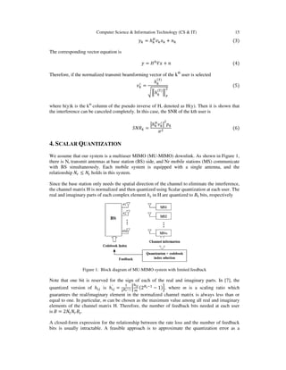Computer Science & Information Technology (CS & IT) 15
= ℎ0
+ 6 																																																					(3)
The corresponding vector equation is
= 89
: + 6																																																										(4)
Therefore, if the normalized transmit beamforming vector of the kth
user is selected
<
=
ℎ
(=)
>ℎ
(=)
>
?
@
																																																												(5)
where h(y)k is the kth
column of the pseudo inverse of H, denoted as H(y). Then it is shown that
the interference can be canceled completely. In this case, the SNR of the kth user is
B C =
Dℎ0 <
D
@
E
F@
																																																									(6)
4. SCALAR QUANTIZATION
We assume that our system is a multiuser MIMO (MU-MIMO) downlink. As shown in Figure 1,
there is Nt transmit antennas at base station (BS) side, and Nr mobile stations (MS) communicate
with BS simultaneously. Each mobile system is equipped with a single antenna, and the
relationship H ≤ holds in this system.
Since the base station only needs the spatial direction of the channel to eliminate the interference,
the channel matrix H is normalized and then quantized using Scalar quantization at each user. The
real and imaginary parts of each complex element hij in H are quantized to BS bits, respectively
Figure 1. Block diagram of MU-MIMO system with limited feedback
Note that one bit is reserved for the sign of each of the real and imaginary parts. In [7], the
quantized version of ℎI/ is ℎI/
′
= @JKLM N
9OP
Q
(2RKS
− 1)U, where m is a scaling ratio which
guarantees the real/imaginary element in the normalized channel matrix is always less than or
equal to one. In particular, m can be chosen as the maximum value among all real and imaginary
elements of the channel matrix H. Therefore, the number of feedback bits needed at each user
is	V = 2 HVW.
A closed-form expression for the relationship between the rate loss and the number of feedback
bits is usually intractable. A feasible approach is to approximate the quantization error as a
 